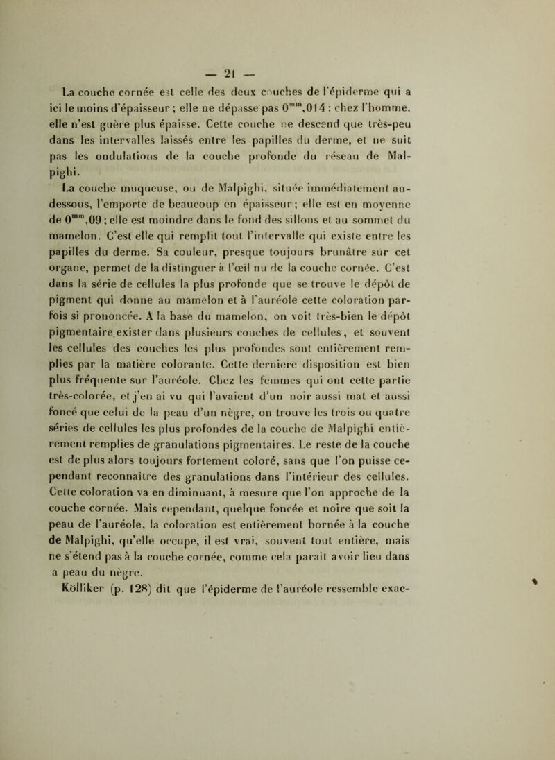 La couche cornée est celle des deux couches de l’épiderme qui a ici le moins d’épaisseur ; elle ne dépasse pas 0'm,0l4 : chez l’homme, elle n’esl guère plus épaisse. Cette couche ne descend que très-peu dans les intervalles laissés entre les papilles du derme, et ne suit pas les ondulations de la couche profonde du réseau de Mal- pighi. La couche muqueuse, ou de Malpighi, située immédiatement au- dessous, l’emporte de beaucoup en épaisseur; elle est en moyenne de 0mra,09 ; elle est moindre dans le fond des sillons et au sommet du mamelon. C’est elle qui remplit tout l’intervalle qui existe entre les papilles du derme. Sa couleur, presque toujours brunâtre sur cet organe, permet de la distinguer à l’œil nu de la couche cornée. C’est dans la série de cellules la plus profonde que se trouve le dépôt de pigment qui donne au mamelon et à l’auréole celle coloration par- fois si prononcée. A la base du mamelon, on voit très-bien le dépôt pigmentaire exister dans plusieurs couches de cellules, et souvent les cellules des couches les plus profondes sont entièrement rem- plies par la matière colorante. Cette derniere disposition est bien plus fréquente sur l’auréole. Chez les femmes qui ont celte partie très-colorée, et j’en ai vu qui l’avaient d’un noir aussi mal et aussi foncé que celui de la peau d’un nègre, on trouve les trois ou quatre séries de cellules les plus profondes de la couche de Malpighi entiè- rement remplies de granulations pigmentaires. Le reste de la couche est de plus alors toujours fortement coloré, sans que l’on puisse ce- pendant reconnaître des granulations dans l’intérieur des cellules. Cette coloration va en diminuant, à mesure que l’on approche de la couche cornée. Mais cependant, quelque foncée et noire que soit la peau de l’auréole, la coloration est entièrement bornée à la couche de Malpighi, qu’elle occupe, il est vrai, souvent tout entière, mais ne s’étend pas à la couche cornée, comme cela parait avoir lieu dans a peau du nègre. Kôlliker (p. 128) dit que l’épiderme de l’auréole ressemble exac-