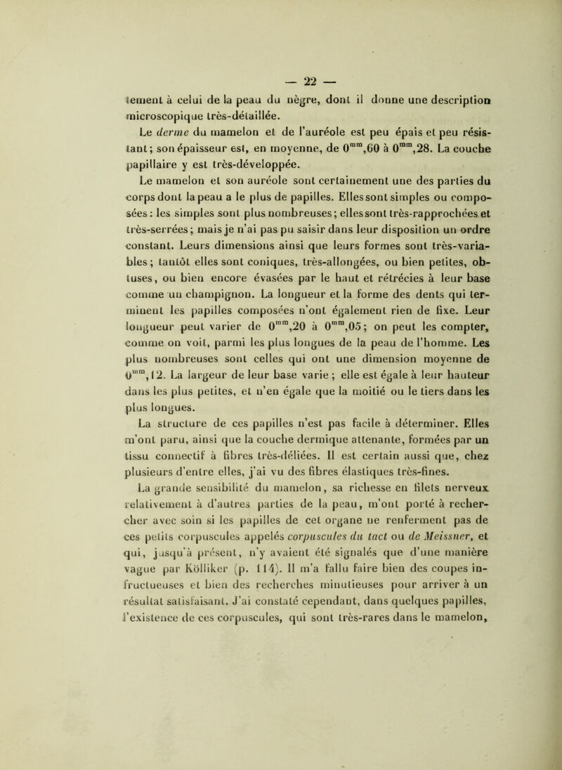 iernent à celui de la peau du nègre, dont il donne une description microscopique lrès-délai!lée. Le derme du mamelon et de l’auréole est peu épais et peu résis- tant; son épaisseur est, en moyenne, de 0mm,60 à 0mm,28. La couche papillaire y est très-déveioppée. Le mamelon et son auréole sont certainement une des parties du corps dont la peau a le plus de papilles. Elles sont simples ou compo- sées: les simples sont plus nombreuses; elles sont très-rapprochées et très-serrées; mais je n’ai pas pu saisir dans leur disposition un ordre constant. Leurs dimensions ainsi que leurs formes sont très-varia- bles ; tantôt elles sont coniques, très-allongées, ou bien petites, ob- tuses, ou bien encore évasées par le haut et rétrécies à leur base comme un champignon. La longueur et la forme des dents qui ter- minent les papilles composées n’ont également rien de fixe. Leur longueur peut varier de 0mra,20 à 0mra,05; on peut les compter, comme on voit, parmi les plus longues de la peau de l’homme. Les plus nombreuses sont celles qui ont une dimension moyenne de 0uim, 12. La largeur de leur base varie ; elle est égale à leur hauteur dans les plus petites, et n’en égale que la moitié ou le tiers dans les plus longues. La structure de ces papilles n’est pas facile à déterminer. Elles m’ont paru, ainsi que la couche dermique attenante, formées par un tissu connectif à fibres très-déliées. Il est certain aussi que, chez plusieurs d’entre elles, j’ai vu des fibres élastiques très-fines. La grande sensibilité du mamelon, sa richesse en filets nerveux, relativement à d’autres parties de la peau, m’ont porté à recher- cher avec soin si les papilles de cet organe ne renferment pas de ces petits corpuscules appelés corpuscules du tact ou de Meissner, et qui, jusqu’à présent, n’y avaient été signalés que d’une manière vague par Kôlliker (p. 114). Il m’a fallu faire bien des coupes in- fructueuses et bien des recherches minutieuses pour arriver à un résultat satisfaisant. J’ai constaté cependant, dans quelques papilles, l’existence de ces corpuscules, qui sont très-rares dans le mamelon.