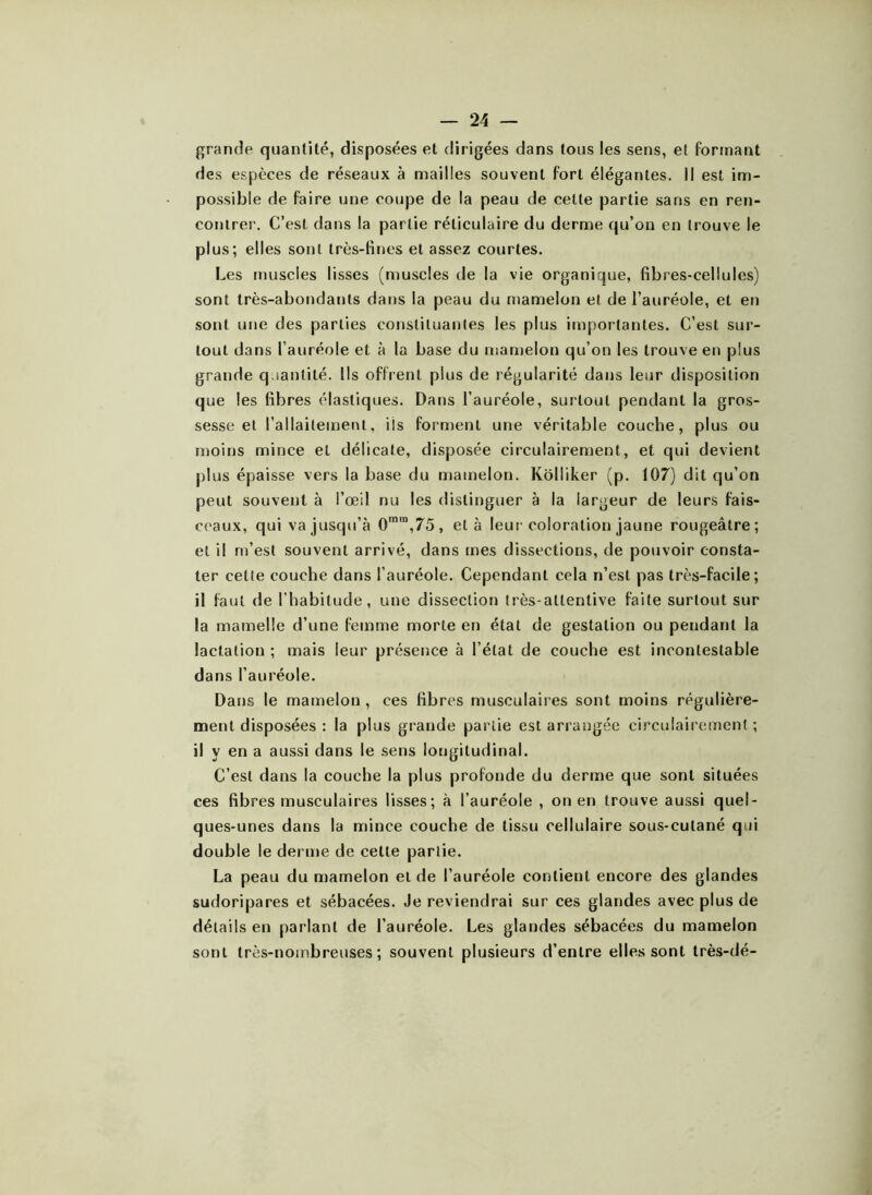 grande quantité, disposées et dirigées dans tous les sens, et formant des espèces de réseaux à mailles souvent fort élégantes. Il est im- possible de faire une coupe de la peau de cette partie sans en ren- contrer. C’est dans la partie réticulaire du derme qu’on en trouve le plus; elles sont très-fines et assez courtes. Les muscles lisses (muscles de la vie organique, fibres-cellules) sont très-abondants dans la peau du mamelon et de l’auréole, et en sont une des parties constituantes les plus importantes. C’est sur- tout dans l’auréole et à la base du mamelon qu’on les trouve en plus grande quantité. Ils offrent plus de régularité dans leur disposition que les fibres élastiques. Dans l’auréole, surtout pendant la gros- sesse et l’allaitement, ils forment une véritable couche, plus ou moins mince et délicate, disposée circulairement, et qui devient plus épaisse vers la base du mamelon. Kolliker (p. 107) dit qu’on peut souvent à l’œil nu les distinguer à la largeur de leurs fais- ceaux, qui va jusqu’à 0mm,75, et à leur coloration jaune rougeâtre; et il m’est souvent arrivé, dans mes dissections, de pouvoir consta- ter celle couche dans l’auréole. Cependant cela n’est pas très-facile; il faut de l’habitude, une dissection très-attentive faite surtout sur la mamelle d’une femme morte en état de gestation ou pendant la lactation ; mais leur présence à l’état de couche est incontestable dans l’auréole. Dans le mamelon , ces fibres musculaires sont moins régulière- ment disposées : la plus grande partie est arrangée circulairement ; il y en a aussi dans le sens longitudinal. C’est dans la couche la plus profonde du derme que sont situées ces fibres musculaires lisses; à l’auréole , on en trouve aussi quel- ques-unes dans la mince couche de tissu cellulaire sous-cutané qui double le derme de celte partie. La peau du mamelon et de l’auréole contient encore des glandes sudoripares et sébacées. Je reviendrai sur ces glandes avec plus de détails en parlant de l’auréole. Les glandes sébacées du mamelon sont très-nombreuses; souvent plusieurs d’entre elles sont très-dé-