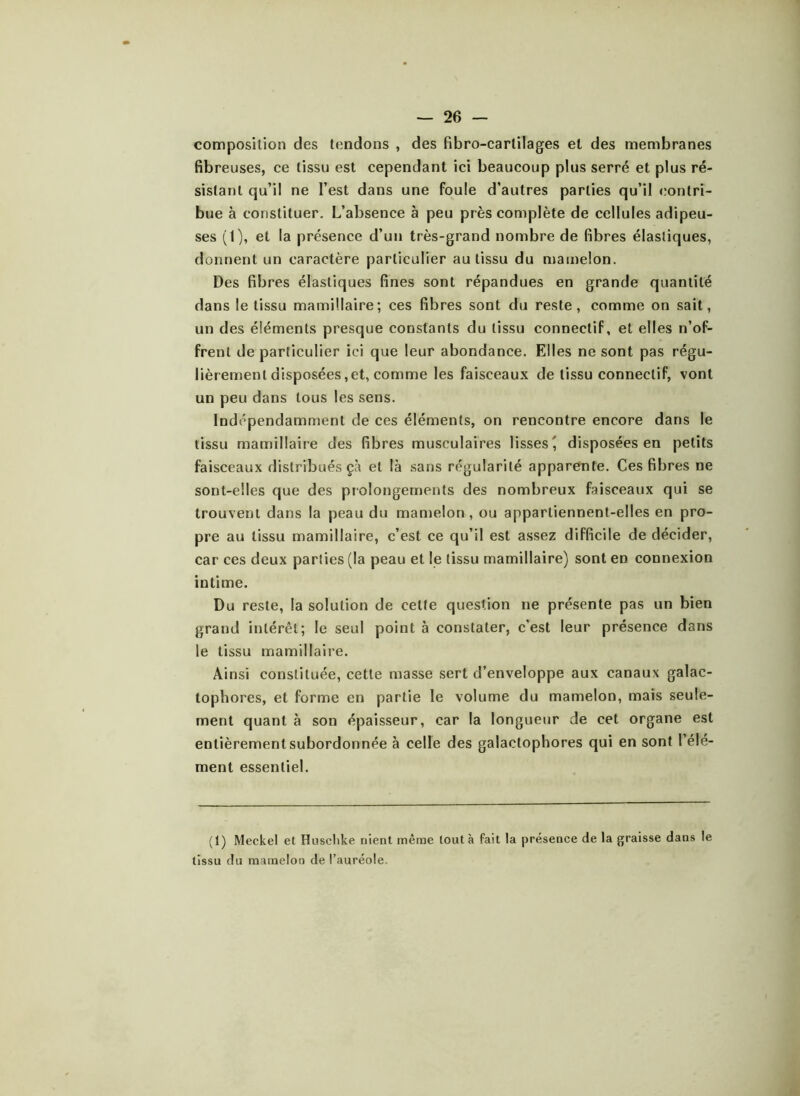 composition des tendons , des Pibro-carlilages et des membranes fibreuses, ce tissu est cependant ici beaucoup plus serré et plus ré- sistant qu’il ne l’est dans une foule d’autres parties qu’il contri- bue à constituer. L’absence à peu près complète de cellules adipeu- ses (1), et la présence d’un très-grand nombre de fibres élastiques, donnent un caractère particulier au tissu du mamelon. Des fibres élastiques fines sont répandues en grande quantité dans le tissu mamillaire; ces fibres sont du reste, comme on sait, un des éléments presque constants du tissu connectif, et elles n’of- frent de particulier ici que leur abondance. Elles ne sont pas régu- lièrement disposées, et, comme les faisceaux de tissu connectif, vont un peu dans tous les sens. Indépendamment de ces éléments, on rencontre encore dans le tissu mamillaire des fibres musculaires lisses', disposées en petits faisceaux distribués çà et là sans régularité apparente. Ces fibres ne sont-elles que des prolongements des nombreux faisceaux qui se trouvent dans la peau du mamelon, ou appartiennent-elles en pro- pre au tissu mamillaire, c’est ce qu’il est assez difficile de décider, car ces deux parties (la peau et le tissu mamillaire) sont en connexion intime. Du reste, la solution de cette question ne présente pas un bien grand intérêt; le seul point à constater, c'est leur présence dans le tissu mamillaire. Ainsi constituée, cette masse sert d’enveloppe aux canaux galac- lophores, et forme en partie le volume du mamelon, mais seule- ment quant à son épaisseur, car la longueur de cet organe est entièrement subordonnée à celle des galactophores qui en sont l’élé- ment essentiel. (1) Meckel et Hnsclike nient même tout à fait la présence de la graisse dans le tissu du mamelon de l’auréole.