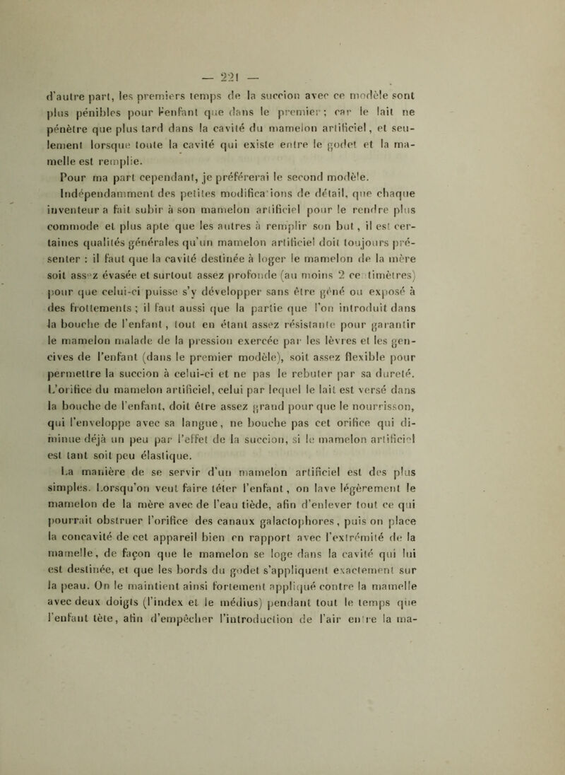 d’autre part, les premiers temps de la succion avec ce modèle sont plus pénibles pour Penfant que dans le premier; car le lait ne pénètre que plus tard dans la cavité du mameion artiHciel, et seu- lement lorsque toute la cavité qui existe entre le godet et la ma- melle est remplie. Pour ma part cependant, je préférerai le second modèle. Indépendamment des petites modifica'ions de détail, que chaque inventeur a fait subir à son mamelon artificiel pour le rendre plus commode et plus apte que les autres à remplir son but , il est cer- taines qualités générales qu’un mamelon artificiel doit toujours pré- senter : il faut que la cavité destinée à loger le mamelon de la mère soit ass°z évasée et surtout assez profonde (au moins 2 ce timèlres) pour (pie celui-ci puisse s’y développer sans être gêné ou exposé à des frottements; il faut aussi que la partie que l’on introduit dans la bouche de l’enfant, tout en étant assez résistante pour garantir le mamelon malade de la pression exercée par les lèvres et les gen- cives de l’enfant (dans le premier modèle), soit assez flexible pour permettre la succion à celui-ci et ne pas le rebuter par sa dureté. L’orifice du mamelon artificiel, celui par lequel le lait est versé dans la bouche de l’enfant, doit être assez grand pour que le nourrisson, qui l’enveloppe avec sa langue, ne bouche pas cet orifice qui di- minue déjà un peu par l’effet de la succion, si le mamelon artificM est tant soit peu élastique. La manière de se servir d’un mamelon artificiel est des plus simples. Lorsqu’on veut faire téter l’enfant, on lave légèrement le mamelon de la mère avec de l’eau tiède, afin d’enlever tout ce qui pourrait obstruer i’orifice des canaux galaelophores, puis on place la concavité de cet appareil bien en rapport avec l’extrémité de la mamelle, de façon que le mamelon se loge dans la cavité qui lui est destinée, et que les bords du godet s’appliquent exactement sur la peau. On le maintient ainsi fortement appliqué contre la mamelle avec deux doigts (l’index et ie médius) pendant tout le temps que l’enfant tète, afin d’empêcher l’introduction de l’air entre la ma-