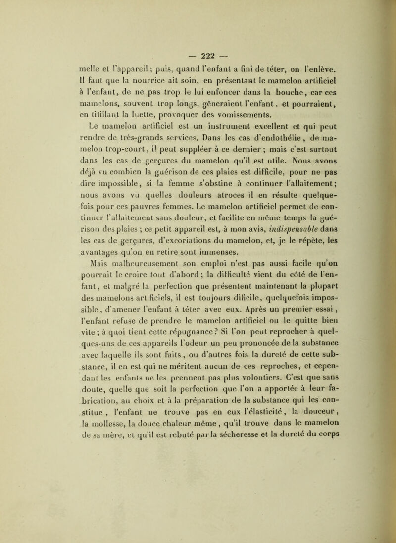 melle el l’appareil ; puis, quand l’enfant a fini de téter, on l’enlève. II faut que la nourrice ait soin, en présentant le mamelon artificiel à l’enfant, de ne pas trop le lui enfoncer dans la bouche, car ces mamelons, souvent trop longs, gêneraient l’enfant, et pourraient, en titillant la luette, provoquer des vomissements. Le mamelon artificiel est un instrument excellent et qui peut rendre de très-grands services. Dans les cas d’endothélie , de ma- melon trop-court, il peut suppléer à ce dernier; mais c’est surtout dans les cas de gerçures du mamelon qu’il est utile. Nous avons déjà vu combien la guérison de ces plaies est difficile, pour ne pas dire impossible, si la femme s’obstine à continuer l’allaitement; nous avons vu quelles douleurs atroces il en résulte quelque- fois pour ces pauvres femmes. Le mamelon artificiel permet de con- tinuer l’allaitement sans douleur, et facilite en même temps la gué- rison des plaies ; ce petit appareil est, à mon avis, indispensable dans les cas de gerçures, d’excoriations du mamelon, et, je le répète, les avantages qu’on en relire sont immenses. Mais malheureusement son emploi n’est pas aussi facile qu’on pourrait le croire tout d’abord ; la difficulté vient du côté de l’en- fant, et malgré la perfection que présentent maintenant la plupart des mamelons artificiels, il est toujours dilicile, quelquefois impos- sible, d’amener l’enfant à téter avec eux. Après un premier essai, l’enfant refuse de prendre le mamelon artificiel ou le quitte bien vite; à quoi tient cette répugnance? Si l’on peut reprocher à quel- ques-uns de ces appareils l’odeur un peu prononcée delà substance avec laquelle ils sont faits, ou d’autres fois la dureté de cette sub- stance, il en est qui ne méritent aucun de ces reproches, et cepen- dant les enfants ne les prennent pas plus volontiers. C’est que sans doute, quelle que soit la perfection que l’on a apportée à leur fa- brication, au choix el à la préparation de la substance qui les con- stitue , l’enfant ne trouve pas en eux l’élasticité, la douceur, la mollesse, la douce chaleur même, qu’il trouve dans le mamelon de sa mère, et qu’il est rebuté parla sécheresse et la dureté du corps