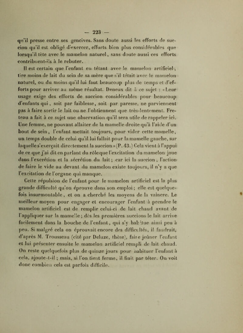 qu’il presse entre ses gencives. Sans doute aussi les efforts de suc- cion qu’il est obligé dVxercer, efforts bien plus considérables que lorsqu’il tète avec le mamelon naturel, sans doute aussi ces efforts contribuent-ils à le rebuter. Il est certain que l’enfant en tétant avec le mamelon artificiel , tire moins de lait du sein de sa mère que s’il tétait avec le mamelon naturel, ou du moins qu’il lui faut beaucoup plus de temps et d’ef- forts pour arriver au même résultat. Deneux dit à ce sujet : «Leur usage exige des efforts de succion considérables pour beaucoup d’enfants qui, soit par faiblesse, soit par paresse, ne parviennent pas à faire sortir le lait ou ne l’obtiennent que très-lentement. Fre- teau a fait à ce sujet une observation qu’il sera utile de rappeler ici. Une femme, ne pouvant allaiter de la mamelle droite qu’à l’aille d’un bout de sein, l’enfant mettait toujours, pour vider celte mamelle, un temps double de celui qu’il lui fallait pour la mamelle gauche, sur laquelle s’exerçait directement la succion » (P. 43.) Cela vient à l’appui de ce que j’ai dit en parlant du rôleque l’excitation du mamelon joue dans l’excrétion et la sécrétion du lait ; car ici la succion , Faction de faire le vide au devant du mamelon existe toujours, il n’y a que l’excitation de l’organe qui manque. Cette répulsion de l’enfant pour le mamelon artificiel est la plus grande difficulté qu’on éprouve dans son emploi; elle est quelque- fois insurmontable, et on a cherché les moyens de la vaincre. Le meilleur moyen pour engager et encourager l’enfant à prendre le mamelon artificiel est de remplir celui-ci de lait chaud avant de lappliquer sur la mamelle; dès les premières succions le lait arrive facilement dans la bouche de l’enfant, qui s’y habitue ainsi peu à peu. Si malgré cela on éprouvait encore des difficultés, il faudrait, d’après M. Trousseau (cité par Deluze, thèse), faire jeûner l’enfant et lui présenter ensuite le mamelon artificiel rempli de lait chaud. On reste quelquefois plus de quinze jours pour habituer l’enfant à cela, ajoute-t-il ; mais, si l’on tient ferme, il finit, par téter. On voit donc combien cela est parfois difficile.