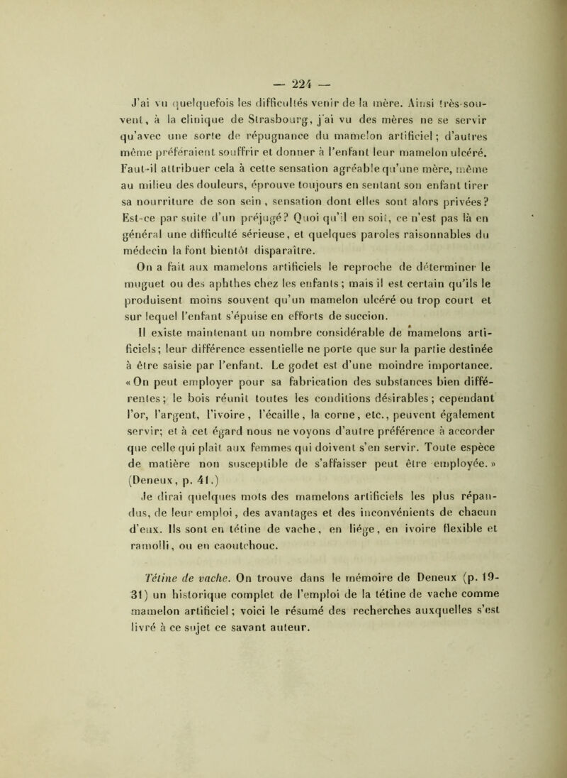 J’ai vu quelquefois les difficultés venir de la mère. Ainsi très-sou- vent, à la clinique de Strasbourg, j'ai vu des mères ne se servir qu’avec une sorte de répugnance du mamelon artificiel ; d’autres même préféraient souffrir et donner à l’enfant leur mamelon ulcéré. Faut-il attribuer cela à cette sensation agréable qu’une mère, même au milieu des douleurs, éprouve toujours en sentant son enfant tirer sa nourriture de son sein , sensation dont elles sont alors privées? Est-ce par suite d’un préjugé? Quoi qu’il en soit, ce n’est pas là en général une difficulté sérieuse, et quelques paroles raisonnables du médecin la font bientôt disparaître. On a fait aux mamelons artificiels le reproche de déterminer le muguet ou des aphthes chez les enfants; mais il est certain qu’ils le produisent moins souvent qu’un mamelon ulcéré ou trop court et sur lequel l’enfant s’épuise en efforts de succion. Il existe maintenant un nombre considérable de mamelons arti- ficiels; leur différence essentielle ne porte que sur la partie destinée à être saisie par l’enfant. Le godet est d’une moindre importance. «On peut employer pour sa fabrication des substances bien diffé- rentes; le bois réunit toutes les conditions désirables; cependant l’or, l’argent, l’ivoire, l’écaille, la corne, etc., peuvent également servir; et à cet égard nous ne voyons d’autre préférence à accorder que celle qui plaît aux femmes qui doivent s’en servir. Toute espèce de matière non susceptible de s’affaisser peut être employée. » (Deneux, p. 41.) .le dirai quelques mots des mamelons artificiels les plus répan- dus, de leur emploi, des avantages et des inconvénients de chacun d’eux. Ils sont en tétine de vache, en liège, en ivoire flexible et ramolli, ou en caoutchouc. Tétine de vache. On trouve dans le mémoire de Deneux (p. 19- 31) un historique complet de l’emploi de la tétine de vache comme mamelon artificiel ; voici le résumé des recherches auxquelles s’est livré à ce sujet ce savant auteur.