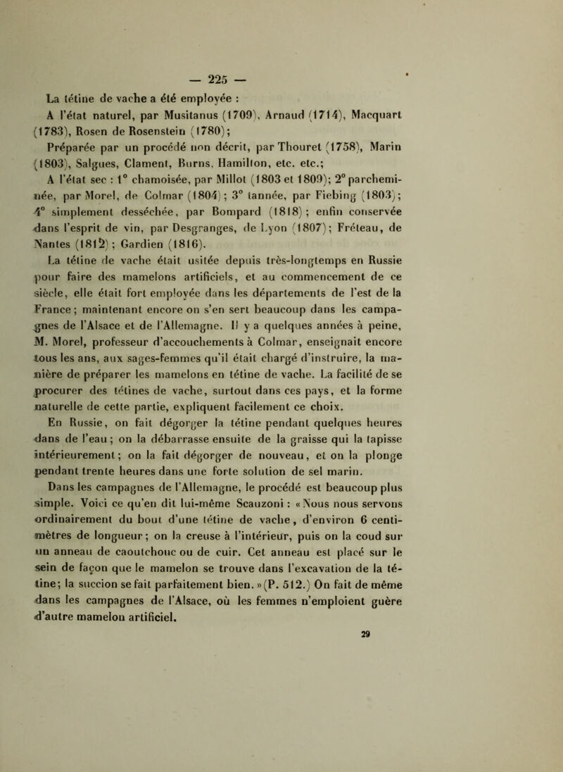 La tétine de vache a été employée : A l’état naturel, par Musitanus (1709), Arnaud (1714), Macquart (1783), Rosen de Rosenstein (1780); Préparée par un procédé non décrit, parThouret (1758), Marin (1803), Salgues, Clament, Burns, Hamillon, etc. etc.; A l’état sec : 1° chamoisée, par Millot (1803 et 1809); 2° parchemi- née, par Morel, de Colmar (1804); 3° tannée, par Fiebing (1803); 4° simplement desséchée, par Bompard (1818); enfin conservée dans l’esprit de vin, par Desgranges, de Lyon (1807); Fréteau, de Nantes (1815); Gardien (1816). La tétine de vache était usitée depuis très-longtemps en Russie pour faire des mamelons artificiels, et au commencement de ce siècle, elle était fort employée dans les départements de l’est de la France; maintenant encore on s’en sert beaucoup dans les campa- gnes de l’Alsace et de l’Allemagne. Il y a quelques années à peine, M. Morel, professeur d’accouchements à Colmar, enseignait encore tous les ans, aux sages-femmes qu’il était chargé d’instruire, la ma- nière de préparer les mamelons en tétine de vache. La facilité de se procurer des tétines de vache, surtout dans ces pays, et la forme naturelle de cette partie, expliquent facilement ce choix. En Russie, on fait dégorger la tétine pendant quelques heures dans de l’eau; on la débarrasse ensuite de la graisse qui la tapisse intérieurement; on la fait dégorger de nouveau, et on la plonge pendant trente heures dans une forte solution de sel marin. Dans les campagnes de l’Allemagne, le procédé est beaucoup plus simple. Voici ce qu’en dit lui-même Scauzoni : «Nous nous servons ordinairement du bout d’une tétine de vache, d’environ 6 centi- mètres de longueur; on la creuse à l’intérieur, puis on la coud sur un anneau de caoutchouc ou de cuir. Cet anneau est placé sur le sein de façon que le mamelon se trouve dans l’excavation de la té- tine; la succion se fait parfaitement bien. »(P. 512.) On fait de même dans les campagnes de l’Alsace, où les femmes n’emploient guère d’autre mamelon artificiel. 29