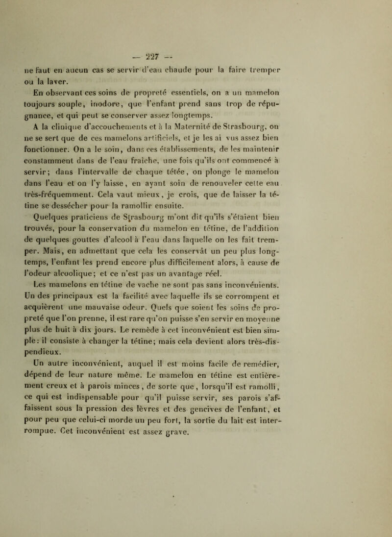 — !T27 — ne faut en aucun cas se servir d’eau chaude pour la faire tremper ou la laver. En observant ces soins de propreté essentiels, on a un mamelon toujours souple, inodore, que l’enfant prend sans trop de répu- gnance, et qui peut se conserver assez longtemps. A la clinique d’accouchements et à la Maternité de Strasbourg, on ne se sert que de ces mamelons artificiels, et je les ai vus assez bien fonctionner. On a le soin, dans ces établissements, de les maintenir constamment dans de l’eau fraîche, une fois qu’ils ont commencé à servir; dans l’intervalle de chaque tétée, on plonge le mamelon dans l’eau et on l’y laisse, en ayant soin de renouveler celle eau très-fréquemment. Cela vaut mieux, je crois, que de laisser la té- tine se dessécher pour la ramollir ensuite. Quelques praticiens de Strasbourg m’ont dit qu’ils s’étaient bien trouvés, pour la conservation du mamelon en tétine, de l’addition de quelques gouttes d’alcool à l’eau dans laquelle on les fait trem- per. Mais, en admettant que cela les conservât un peu plus long- temps, l’enfant les prend encore plus difficilement alors, à cause de l’odeur alcoolique; et ce n’est pas un avantage réel. Les mamelons en tétine de vache ne sont pas sans inconvénients. Lin des principaux est la facilité avec laquelle ils se corrompent et acquièrent une mauvaise odeur. Quels que soient les soins de pro- preté que l’on prenne, il est rare qu’on puisse s’en servir en moyenne plus de huit à dix jours. Le remède à cet inconvénient est bien sim- ple: il consiste à changer la tétine; mais cela devient alors très-dis- pendieux. Un autre inconvénient, auquel il est moins facile de remédier, dépend de leur nature même. Le mamelon en tétine est entière- ment creux et à parois minces , de sorte que , lorsqu’il est ramolli, ce qui est indispensable pour qu’il puisse servir, ses parois s’af- faissent sous la pression des lèvres et des gencives de l’enfant, et pour peu que celui-ci morde un peu fort, la sortie du lait est inter- rompue. Cet inconvénient est assez grave.