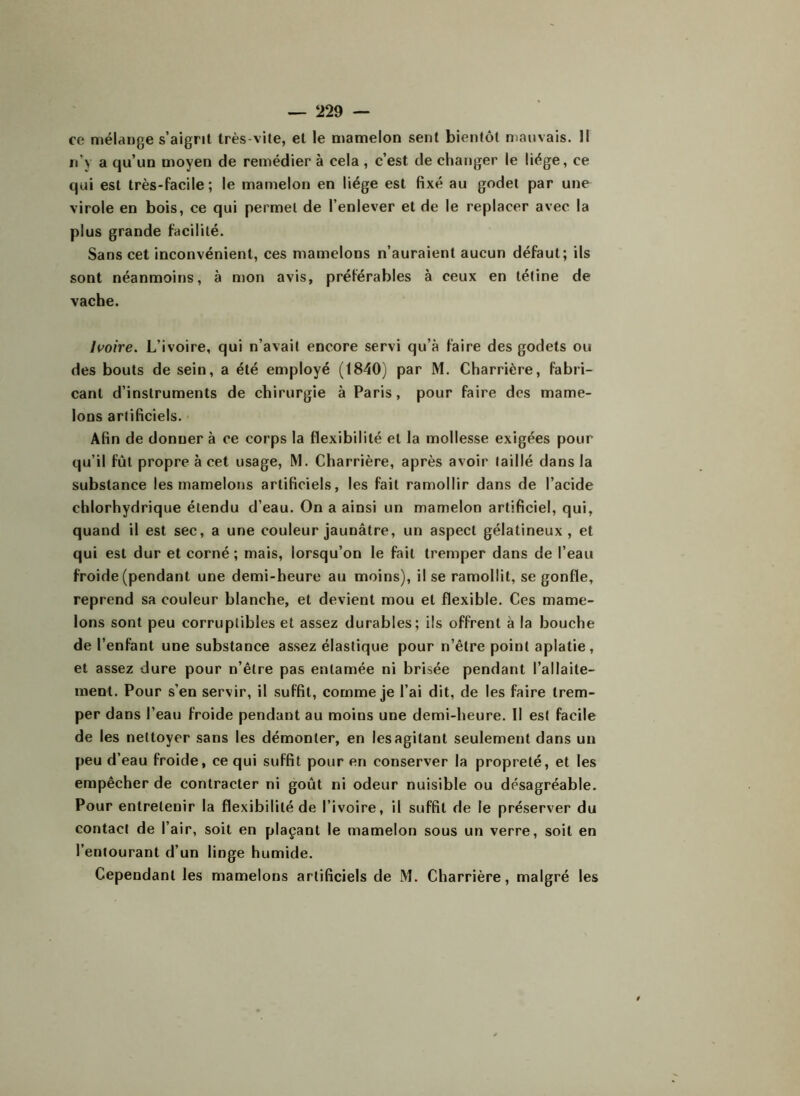 ce mélange s’aigrit très-vite, et le mamelon sent bientôt mauvais. Il n’y a qu’un moyen de remédier à cela , c’est de changer le liège, ce qui est très-facile; le mamelon en liège est fixé au godet par une virole en bois, ce qui permet de l’enlever et de le replacer avec la plus grande facilité. Sans cet inconvénient, ces mamelons n’auraient aucun défaut; ils sont néanmoins, à mon avis, préférables à ceux en tétine de vache. Ivoire. L’ivoire, qui n’avait encore servi qu’à faire des godets ou des bouts de sein, a été employé (1840) par M. Charrière, fabri- cant d’instruments de chirurgie à Paris, pour faire des mame- lons artificiels. Afin de donner à ce corps la flexibilité et la mollesse exigées pour qu’il fût propre à cet usage, M. Charrière, après avoir taillé dans la substance les mamelons artificiels, les fait ramollir dans de l’acide chlorhydrique étendu d’eau. On a ainsi un mamelon artificiel, qui, quand il est sec, a une couleur jaunâtre, un aspect gélatineux, et qui est dur et corné ; mais, lorsqu’on le fait tremper dans de l’eau froide (pendant une demi-heure au moins), il se ramollit, se gonfle, reprend sa couleur blanche, et devient mou et flexible. Ces mame- lons sont peu corruptibles et assez durables; ils offrent à la bouche de l’enfant une substance assez élastique pour n’être point aplatie, et assez dure pour n’être pas entamée ni brisée pendant l’allaite- ment. Pour s’en servir, il suffit, comme je l’ai dit, de les faire trem- per dans l’eau froide pendant au moins une demi-heure. Il est facile de les nettoyer sans les démonter, en les agitant seulement dans un peu d’eau froide, ce qui suffit pour en conserver la propreté, et les empêcher de contracter ni goût ni odeur nuisible ou désagréable. Pour entretenir la flexibilité de l’ivoire, il suffit de le préserver du contact de l’air, soit en plaçant le mamelon sous un verre, soit en l’entourant d’un linge humide. Cependant les mamelons artificiels de M. Charrière, malgré les