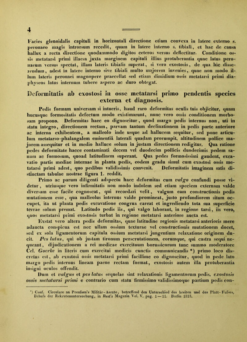 Facies glenoidalis capituli in horizontali directione etiam convexa in latere externo s. peronaeo magis introrsum recedit, quam in latere interno s. tibiali, et hac de causa hallux a recta directione quodammodo digitos ceteros versus deflectitur. Conditione os- sis metatarsi primi illaesa juxta marginem capituli illius protuberantia quae latus pero- uaeum versus spectat, illam lateris tibialis superat, si vero exostosis, de qua hic disse- rendum, adest in latere interno sive tibiali multo majorem invenies, quae non modo il- lum lateris peronaei magnopere praecellat sed etiam dimidium ossis metatarsi primi dia- physeos latus internum tubere aspero ac duro obtegat. Deformitatis ab exostosi in osse metatarsi primo pendentis species externa et diagnosis. Pedis formam universam si intueris, haud raro deformitas oculis tuis objicitur, quam hucusque formositatis defectum modo existimarunt, nunc vero ossis conditionem morbo- sam propono. Deformitas haec eo dignoscitur , quod margo pedis internus non, uti in statu integro, directionem rectam, parvam tantum declinationem in pedis parte anteriore ac interna exhibentem, a malleolo inde usque ad hallucem sequitur, sed pone articu- lum metatarso-plialangalem eminentia laterali quadam prorumpit, altitudinem pollice ma- jorem assequitur et in medio halluce solum in justam directionem redigitur. Qua ratione pedes deformitate hacce contaminati decem vel duodecim pollicis duodecimis pedem sa- num ac formosum, quoad latitudinem superant. Qua pedes formosissimi gaudent, exca- vatio partis mediae internae in planta pedis, eodem gradu simul cum exostosi ossis me- tatarsi primi adest, quo pedibus validissimis convenit. Deformitatis imaginem satis di- stinctam tabulae nostrae figura 1. reddit. Primo ac parum diligenti adspectu haec deformitas cum valgo confundi posse vi- detur , utriusque vero infirmitatis non modo indolem sed etiam speciem externam valde diversam esse facile cognoscat, qui recordari velit, valgum eam constructionis pedis mutationem esse, qua malleolus internus valde promineat, justo profundiorem situm oc- cupet, ita ut planta pedis excavatione congrua careat et ingrediendo tota sua superficie terrae solum premat. Latitudo pedis iis, qui valgo laborant, in regione tarsi, iis vero, quos metatarsi primi exostosis turbat in regione metatarsi anteriore aucta est. Exstat vero altera pedis deformitas, quae latitudine regionis metatarsi anterioris mere adaucta conspicua est nec ullam ossium texturae vel constructionis mutationem docet, sed ex sola ligamentorum capitula ossium metatarsi jungentium relaxatione originem du- cit. Pes latus, qui ob justam tironum perscrutationem, eoruinque, qui castra sequi ne- queant, dijudicationem a rei medicae exercituum borussicoruin tunc summo moderatore Cei. Goerlte in literis cum exercitui medicis cunctis communicandis *) primo loco dis- cretus est, ab exostosi ossis metatarsi primi facillime eo dignoscitur, quod in pede lato margo pedis internus lineam paene rectam format, exostosis autem illa protuberantia insigni oculos offendit. Duin et valgus et pes latus sequelae sint relaxationis ligamentorum pedis, exostosis ossis metatarsi primi e contrario cum statu firmissimo validissimoque partium pedis con- ') Conf. Circulare an Preufsen’s Militar-Aerzte, betreffend den Unterschied des breiten und des Platt-Fufses, ISehufs der Rekrutenuntersuehung, in Rust's Magazin Vol. V. pag, 1 —11. Berlin 1818.