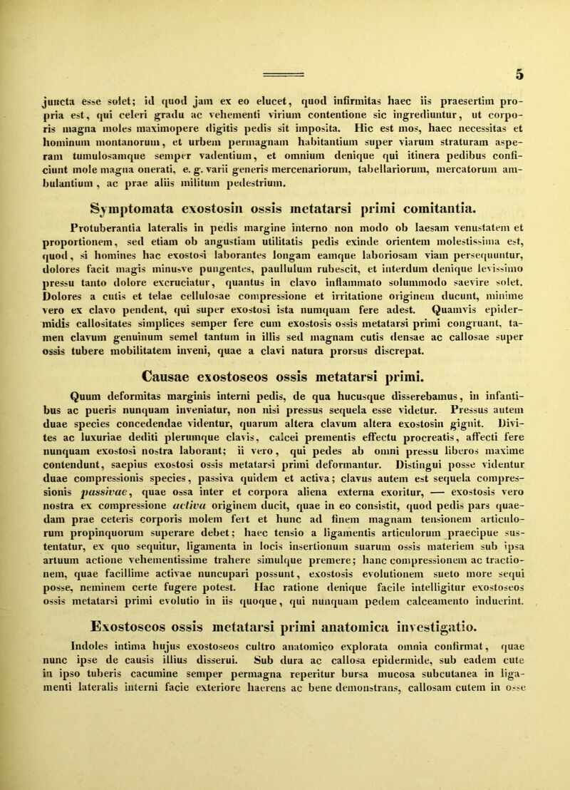 juncta esse solet; id quod jam ex eo elucet, quod infirmitas haec iis praesertim pro- pria est, qui celeri gradu ac vehementi virium contentione sic ingrediuntur, ut corpo- ris magna moles maximopere digitis pedis sit imposita. Hic est mos, haec necessitas et hominum montanorum, et urbem permagnam habitantium super viarum straturam aspe- ram tumulosamque semper vadentium, et omnium denique qui itinera pedibus confi- ciunt mole magna onerati, e. g. varii generis mercenariorum, tabellariorum, mercatorum am- bulantium , ac prae aliis militum pedestrium. Symptomata exostosin ossis metatarsi primi comitantia. Protuberantia lateralis in pedis margine interno non modo ob laesam venustatem et proportionem, sed etiam ob angustiam utilitatis pedis exinde orientem molestissima est, quod, si homines hac exostosi laborantes longam eamque laboriosam viam persequuntur, dolores Facit magis minusve pungentes, paulluluin rubescit, et interdum denique levissimo pressu tanto dolore excruciatur, quantus in clavo inflammato solummodo saevire solet. Dolores a cutis et telae cellulosae compressione et irritatione originem ducunt, minime vero ex clavo pendent, qui super exostosi ista numquam fere adest. Quamvis epider- midis callositates simplices semper fere cum exostosis ossis metatarsi primi congruant, ta- men clavum genuinum semel tantum in illis sed magnam cutis densae ac callosae super ossis tubere mobilitatem inveni, quae a clavi natura prorsus discrepat. Causae exostoseos ossis metatarsi primi. Quum deformitas marginis interni pedis, de qua hucusque disserebamus, in infanti- bus ac pueris nunquam inveniatur, non nisi pressus sequela esse videtur. Pressus autem duae species concedendae videntur, quarum altera clavum altera exostosin gignit. Divi- tes ac luxuriae dediti plerumque clavis, calcei prementis effectu procreatis, affecti fere nunquam exostosi nostra laborant; ii vero, qui pedes ab omni pressu liberos maxime contendunt, saepius exostosi ossis metatarsi primi deformantur. Distingui posse videntur duae compressionis species, passiva quidem et activa; clavus autem est sequela compres- sionis passivae, quae ossa inter et corpora aliena externa exoritur, — exostosis vero nostra ex compressione activa originem ducit, quae in eo consistit, quod pedis pars quae- dam prae ceteris corporis molem fert et hunc ad finem magnam tensionem articulo- rum propinquorum superare debet; haec tensio a ligamentis articulorum praecipue sus- tentatur, ex quo sequitur, ligamenta in locis insertionum suarum ossis materiem sub ipsa artuum actione vehementissime trahere siinulque premere; hanc compressionem ac tractio- nem, quae facillime activae nuncupari possunt, exostosis evolutionem sueto more sequi posse, neminem certe fugere potest. Hac ratione denique facile intelligitur exostoseos ossis metatarsi primi evolutio in iis quoque, qui nunquam pedem calceamento induerint. Exostoseos ossis metatarsi primi anatomica investigatio. Indoles intima hujus exostoseos cultro anatomico explorata omnia confirmat, quae nunc ipse de causis illius disserui. Sub dura ac callosa epidermide, sub eadem cute in ipso tuberis cacumine semper permagna reperitur bursa mucosa subcutanea in liga- menti lateralis interni facie exteriore haerens ac bene demonstrans, callosam cutem in Osse