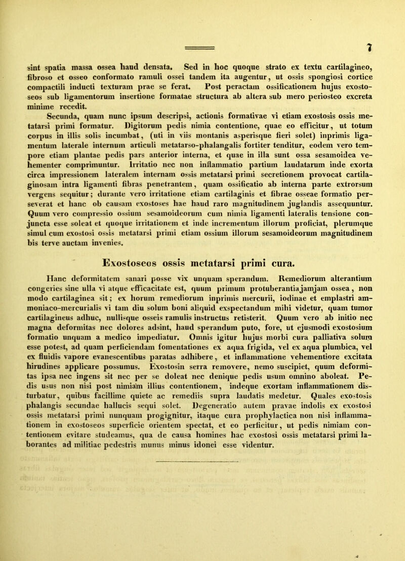 1 sint spatia massa ossea haud densata. Sed in hoc quoque strato ex textu cartilagineo, fibroso et osseo conformato ramuli ossei tandem ita augentur, ut ossis spongiosi cortice compactili inducti texturam prae se ferat. Post peractam ossificationem hujus exosto- seos sub ligamentorum insertione formatae structura ab altera sub mero periosteo excreta minime recedit. Secunda, quam nunc ipsum descripsi, actionis formativae vi etiam exostosis ossis me- tatarsi primi formatur. Digitorum pedis nimia contentione, quae eo efficitur, ut totum corpus in illis solis incumbat, (uti in viis montanis asperisque fieri solet) inprimis liga- mentum laterale internum articuli metatarso-phalangalis fortiter tenditur, eodem vero tem- pore etiam plantae pedis pars anterior interna, et quae in illa sunt ossa sesamoidea ve- hementer comprimuntur. Irritatio nec non inflammatio partium laudatarum inde exorta circa impressionem lateralem internam ossis metatarsi primi secretionem provocat cartila- ginosam intra ligamenti fibras penetrantem, quam ossificatio ab interna parte extrorsum vergens sequitur; durante vero irritatione etiam cartilaginis et fibrae osseae formatio per- severat et hanc ob causam exostoses hae haud raro magnitudinem juglandis assequuntur. Quum vero compressio ossium sesamoideorum cum nimia ligamenti lateralis tensione con- juncta esse soleat et quoque irritationem et inde incrementum illorum proficiat, plerumque simul cum exostosi ossis metatarsi primi etiam ossium illorum sesamoideorum magnitudinem bis terve auctam invenies. Exostoseos ossis metatarsi primi cura. Hanc deformitatem sanari posse vix unquam sperandum. Remediorum alterantium congeries sine ulla vi atque efficacitate est, quum primum protuberantiajamjam ossea, non modo cartilaginea sit; ex horum remediorum inprimis mercurii, iodinae et emplastri am- moniaco-mercurialis vi tam diu solum boni aliquid exspectandum mihi videtur, quam tumor cartilagineus adhuc, nullisque osseis ramulis instructus retisterit. Quum vero ab initio nec magna deformitas nec dolores adsint, haud sperandum puto, fore, ut ejusmodi exostosium formatio unquam a medico impediatur. Omnis igitur hujus morbi cura palliativa solum esse potest, ad quam perficiendam fomentationes ex aqua frigida, vel ex aqua plumbica, vel ex fluidis vapore evanescentibus paratas adhibere, et inflammatione vehementiore excitata hirudines applicare possumus. Exostosin serra removere, nemo suscipiet, quum deformi- tas ipsa nec ingens sit nec per se doleat nec denique pedis usum omnino aboleat. Pe- dis usus non nisi post nimiam illius contentionem, indeque exortam inflammationem dis- turbatur, quibus facillime quiete ac remediis supra laudatis medetur. Quales exostosis phalangis secundae hallucis sequi solet. Degeneratio autem pravae indolis ex exostosi ossis metatarsi primi nunquam progignitur, itaque cura prophylaetica non nisi inflamma- tionem in exostoseos superficie orientem spectat, et eo perficitur, ut pedis nimiam con- tentionem evitare studeamus, qua de causa homines hac exostosi ossis metatarsi primi la- borantes ad militiae pedestris munus minus idonei esse videntur.