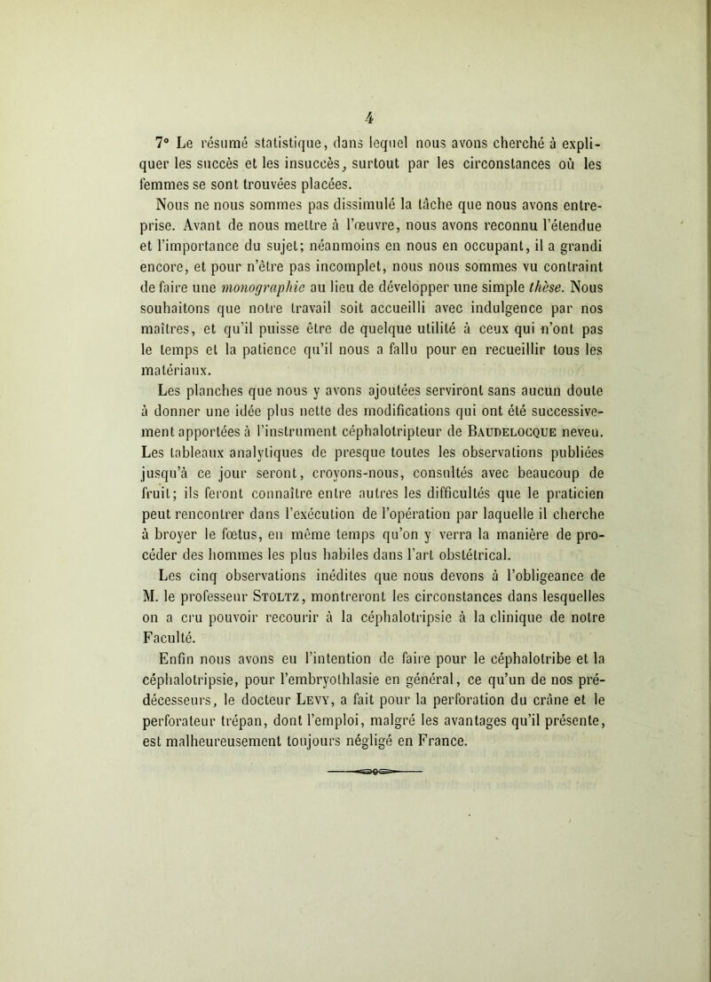 7° Le résumé statistique, dans lequel nous avons cherché à expli- quer les succès et les insuccès surtout par les circonstances où les femmes se sont trouvées placées. Nous ne nous sommes pas dissimulé la lâche que nous avons entre- prise. Avant de nous mettre à l’œuvre, nous avons reconnu l’étendue et l’importance du sujet; néanmoins en nous en occupant, il a grandi encore, et pour n’être pas incomplet, nous nous sommes vu contraint défaire une monographie au lieu de développer une simple thèse. Nous souhaitons que notre travail soit accueilli avec indulgence par nos maîtres, et qu’il puisse être de quelque utilité à ceux qui n’ont pas le temps et la patience qu’il nous a fallu pour en recueillir tous les matériaux. Les planches que nous y avons ajoutées serviront sans aucun doute à donner une idée plus nette des modifications qui ont été successive- ment apportées à l’instrument céphalotripteur de Bàudelocque neveu. Les tableaux analytiques de presque toutes les observations publiées jusqu’à ce jour seront, croyons-nous, consultés avec beaucoup de fruit; ils feront connaître entre autres les difficultés que le praticien peut rencontrer dans l’exécution de l’opération par laquelle il cherche à broyer le fœtus, en môme temps qu’on y verra la manière de pro- céder des hommes les plus habiles dans l’art obstétrical. Les cinq observations inédites que nous devons à l’obligeance de M. le professeur Stoltz, montreront les circonstances dans lesquelles on a cru pouvoir recourir à la céphalotripsie à la clinique de notre Faculté. Enfin nous avons eu l’intention de faire pour le céphalolribe et la céphalotripsie, pour l’embryolhlasie en général, ce qu’un de nos pré- décesseurs, le docteur Levy, a fait pour la perforation du crâne et le perforateur trépan, dont l’emploi, malgré les avantages qu’il présente, est malheureusement toujours négligé en France.