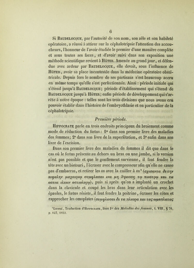 Si Baudelocque, par l’autorité de son nom, son zèle et son habileté opératoire, a réussi à attirer sur la céphalotripsie l’attention des accou- cheurs, l'honneur de l’avoir étudiée le premier d’une manière complète et sous toutes ses faces, et d’avoir suivi dans son exposition une méthode scientifique revient à Hüter. Amenée au grand jour, et défen- due avec ardeur par Baudelocque, elle devait, sous l’influence de Hüter, avoir sa place incontestée dans la médecine opératoire obsté- tricale. Depuis lors le nombre de ses partisans s’est beaucoup accru en même temps qu’elle s’est perfectionnée. Ainsi : période initiale qui s’étend jusqu’à Baudelocque; période d’établissement qui s’étend de Baudelocque jusqu’à Hüter; enfin période de développement qui s’ar- rête à notre époque : telles sont les trois divisions que nous avons cru pouvoir établir dans l’histoire de l’embryothlasie et en particulier de la céphalotripsie. Première période. Hippocrate parle en trois endroits principaux du broiement comme mode de réduction du fœtus : 1° dans son premier livre des maladies des femmes; 2° dans son livre de la superfétation, et 3° enfin dans son livre de l'excision. Dans son premier livre des maladies de femmes il dit que dans le cas où le fœtus présente au dehors un bras ou une jambe, si la version n’est pas possible et que le gonflement survienne, il faut fendre la tête avec un bistouri, l’écraser avec le compresseur afin qu'elle ne cause pas d’embarras, et retirer les os avec la cuiller à os1 (oxiouvza âazi]v y.acpaXrjv pa^aiçuo GVfzcplaGcu iva /u,i] d'Qaoarj tco tueOzqco yca za oozea elxacv ooveoloyco), puis si après qu’on a implanté un crochet dans la clavicule et coupé les bras dans leur articulation avec les épaules, le fœtus résiste, il faut fendre la poitrine, écraser les côtes et rapprocher les omoplates (Gvpcplccocu de va nhvça xai zaç copoTiXazaç ' Littré, Traduction d’HiprocnATE, livre IPr des Maladies des femmes, t. VIN, § 70, p. 147, 1853.