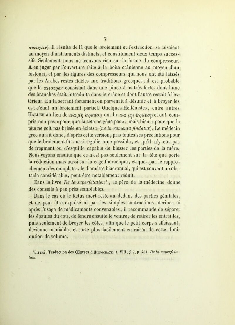 y ovuayeiv). Il résulte de là que le broiement et l'extraction se faisaient au moyen d’instruments distincts, et constituaient deux temps succes- sifs. Seulement nous ne trouvons rien sur la forme du compresseur. A en juger par l’ouverture faite à la boîte crânienne au moyen d'un bistouri, et par les figures des compresseurs qui nous ont été laissés par les Arabes restés fidèles aux traditions grecques, il est probable que le meavçov consistait dans une pince à os très-forte, dont l’une des branches était introduite dans le crâne et dont l’autre restait à l’ex- térieur. En la serrant fortement on parvenait à désunir et à broyer les os; c’était un broiement partiel. Quelques Hellénistes, entre autres Haller au lieu de iva d'Qctacn] ont lu ira d'çavotj et ont com- pris non pas «pour que la tête ne gêne pas» , mais bien «pour que la tête ne soit pas brisée en éclats» (ne in rameuta fmdatur). Le médecin grec aurait donc, d’après cette version, pris toutes ses précautions pour que le broiement fût aussi régulier que possible, et qu’il n’y eût pas de fragment ou d’esquille capable de blesser les parties de la mère. Nous voyons ensuite que ce n’est pas seulement sur la tête que porte la réduction mais aussi sur la cage thoracique, et que, par le rappro- chement des omoplates, le diamètre biacromial, qui est souvent un obs- tacle considérable, peut être notablement réduit. Dans le livre De la superfétation1, le père de la médecine donne des conseils à peu près semblables. Dans le cas où le fœtus mort reste au dedans des parties génitales, et ne peut être expulsé ni par les simples contractions utérines ni après l’usage de médicaments convenables, il recommande de séparer les épaules du cou, de fendre ensuite le ventre, de retirer les entrailles, puis seulement de broyer les côtes, afin que le petit corps s’affaissant, devienne maniable, et sorte plus facilement en raison de cette dimi- nution de volume. 'Littré, Traduction des OEuvres d’HiprocRATE, t. VIII, § 7, p. 481. De la superféta- tion.