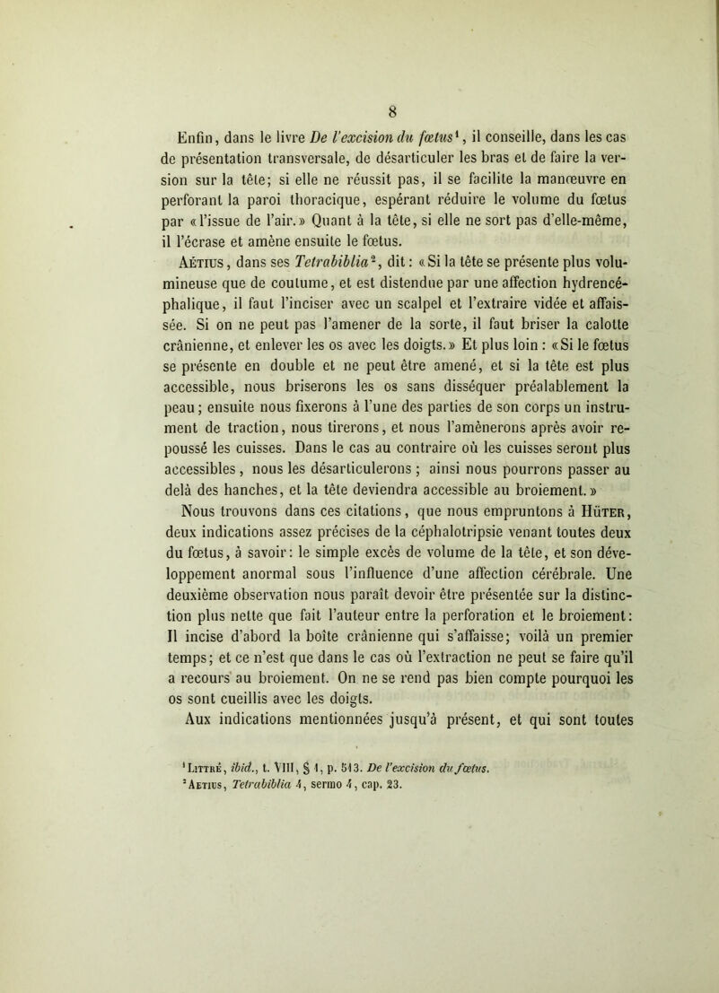 Enfin, dans le livre De l’excision du fœtus1, il conseille, dans les cas de présentation transversale, de désarticuler les bras et de faire la ver- sion sur la tête; si elle ne réussit pas, il se facilite la manœuvre en perforant la paroi thoracique, espérant réduire le volume du fœtus par «l’issue de l’air.» Quant à la tête, si elle ne sort pas d’elle-même, il l’écrase et amène ensuite le fœtus. Aétius , dans ses Tetrabiblia2, dit : « Si la tête se présente plus volu- mineuse que de coutume, et est distendue par une affection hydrencé- phalique, il faut l’inciser avec un scalpel et l’extraire vidée et affais- sée. Si on ne peut pas l’amener de la sorte, il faut briser la calotte crânienne, et enlever les os avec les doigts.» Et plus loin : «Si le fœtus se présente en double et ne peut être amené, et si la tête est plus accessible, nous briserons les os sans disséquer préalablement la peau ; ensuite nous fixerons à l’une des parties de son corps un instru- ment de traction, nous tirerons, et nous l’amènerons après avoir re- poussé les cuisses. Dans le cas au contraire où les cuisses seront plus accessibles , nous les désarticulerons ; ainsi nous pourrons passer au delà des hanches, et la tête deviendra accessible au broiement.» Nous trouvons dans ces citations, que nous empruntons à Hüter, deux indications assez précises de la céphalotripsie venant toutes deux du fœtus, à savoir: le simple excès de volume de la tête, et son déve- loppement anormal sous l’influence d’une affection cérébrale. Une deuxième observation nous paraît devoir être présentée sur la distinc- tion plus nette que fait l’auteur entre la perforation et le broiement: Il incise d’abord la boîte crânienne qui s’affaisse; voilà un premier temps; et ce n’est que dans le cas où l’extraction ne peut se faire qu’il a recours au broiement. On ne se rend pas bien compte pourquoi les os sont cueillis avec les doigts. Aux indications mentionnées jusqu’à présent, et qui sont toutes 'Littré, ibid., t. \III, § b P* 513. De l’excision ditfceins. 3Aetits, Tetrabiblia 4, sermo 4, cap. 23.