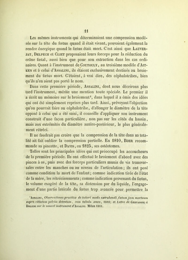 w Les mêmes instruments qui déterminaient une compression modé- rée sur la tête du fœtus quand il était vivant, pouvaient également la rendre énergique quand le fœtus était mort. C’est ainsi que Lauver- jat, Delpech et Cliet proposaient leurs forceps pour la réduction du crâne fœtal, aussi bien que pour son extraction dans les cas ordi- naires. Quant à l’instrument deCouTOULY, au troisième modèle d’Àn- ken et à celui d’AssALmi, ils étaient exclusivement destinés au broie- ment du fœtus mort. C’étaient, à vrai dire, des céphalotribes, bien qu’ils n’en aient pas porté le nom. Dans cette première période, Assalini, dont nous décrirons plus tard l’instrument, mérite une mention toute spéciale. Le premier il a écrit un mémoire sur le broiement1, dans lequel il a émis des idées qui ont été simplement reprises plus tard. Ainsi, prévoyant l’objection qu’on pourrait faire au céphalotribe, d’allonger le diamètre de la tête opposé à celui qui a été saisi, il conseille d’appliquer son instrument construit d’une façon particulière, non pas sur les côtés du bassin, mais aux extrémités du diamètre antéro-postérieur, le plus générale- ment rétréci. Il ne faudrait pas croire que la compression de la tête dans sa tota- lité ait fait oublier la compression partielle. En 1810, Boer recom- mande sa pincette, et Davis, en 1825, ses ostéotomes. Telles sont les principales idées qui ont préoccupé les accoucheurs de la première période. Ils ont effectué le broiement d’abord avec des pinces à os, puis avec des forceps particuliers munis de vis transver- sales entre les manches ou au niveau de l’articulation ; ils ont posé comme condition la mort de l’enfant; comme indication tirée de l’état de la mère, les rétrécissements ; comme indication provenant du fœtus, le volume exagéré de la tête, sa distension par du liquide, l’engage- ment d’une partie latérale du fœtus trop avancée pour permettre la 'Assalini, Observationes practicæ detutiori modo extrahendi fœtumjam mortuum supra vitiatam pelvim detentum, cum tabula ænea, 1810; et Lettre de Gervasom à Dolsini sur le nouvel instrument ff Assalini. Milan 1811.