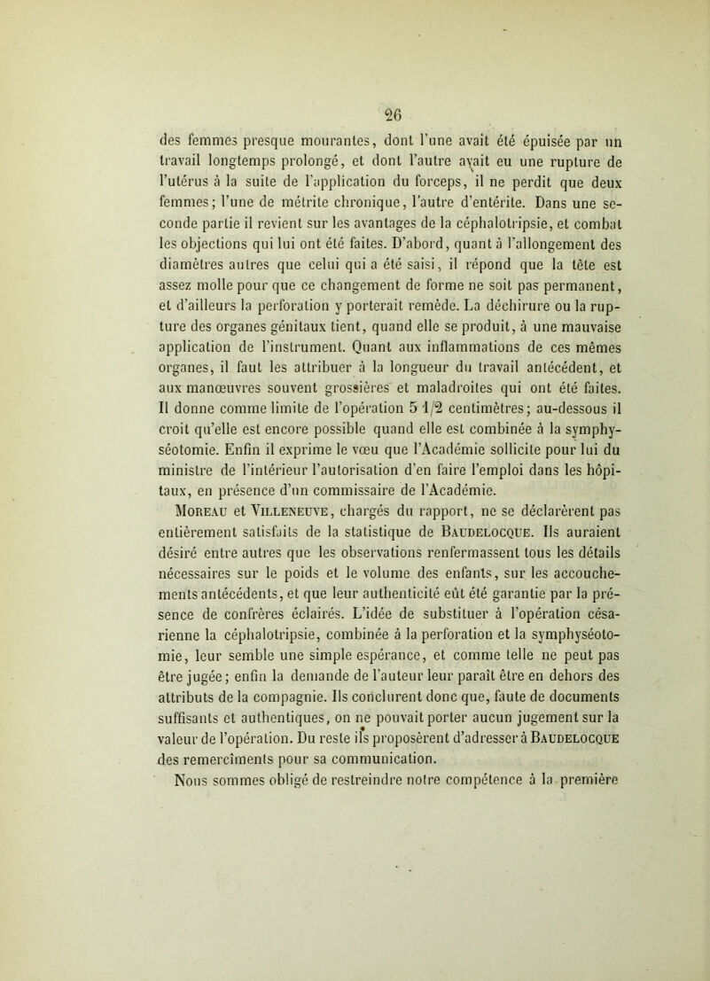 des femmes presque mourantes, dont l’une avait été épuisée par un travail longtemps prolongé, et dont l’autre avait eu une rupture de l’utérus à la suite de l’application du forceps, il ne perdit que deux femmes; l’une de mélrite chronique, l'autre d’entérite. Dans une se- conde partie il revient sur les avantages de la céphalolripsie, et combat les objections qui lui ont été faites. D’abord, quant à l’allongement des diamètres autres que celui quia été saisi, il répond que la têle est assez molle pour que ce changement de forme ne soit pas permanent, et d’ailleurs la perforation y porterait remède. La déchirure ou la rup- ture des organes génitaux tient, quand elle se produit, à une mauvaise application de l’instrument. Quant aux inflammations de ces mêmes organes, il faut les attribuer à la longueur du travail antécédent, et aux manœuvres souvent grossières et maladroites qui ont été faites. Il donne comme limite de l’opération 5 1/2 centimètres; au-dessous il croit qu’elle est encore possible quand elle est combinée à la symphy- séotomie. Enfin il exprime le vœu que l’Académie sollicite pour lui du ministre de l’intérieur l’autorisation d’en faire l’emploi dans les hôpi- taux, en présence d’un commissaire de l’Académie. Moreau et Villeneuve, chargés du rapport, ne se déclarèrent pas entièrement satisfaits de la statistique de Baudelocque. Us auraient désiré entre autres que les observations renfermassent tous les détails nécessaires sur le poids et le volume des enfants, sur les accouche- ments antécédents, et que leur authenticité eût été garantie par la pré- sence de confrères éclairés. L’idée de substituer à l’opération césa- rienne la céphalotripsie, combinée à la perforation et la symphyséoto- mie, leur semble une simple espérance, et comme telle ne peut pas être jugée; enfin la demande de l’auteur leur paraît être en dehors des attributs de la compagnie. Us conclurent donc que, faute de documents suffisants et authentiques, on ne pouvait porter aucun jugement sur la valeur de l’opération. Du reste ils proposèrent d’adresser à Baudelocque des remercîments pour sa communication. Nous sommes obligé de restreindre notre compétence à la première