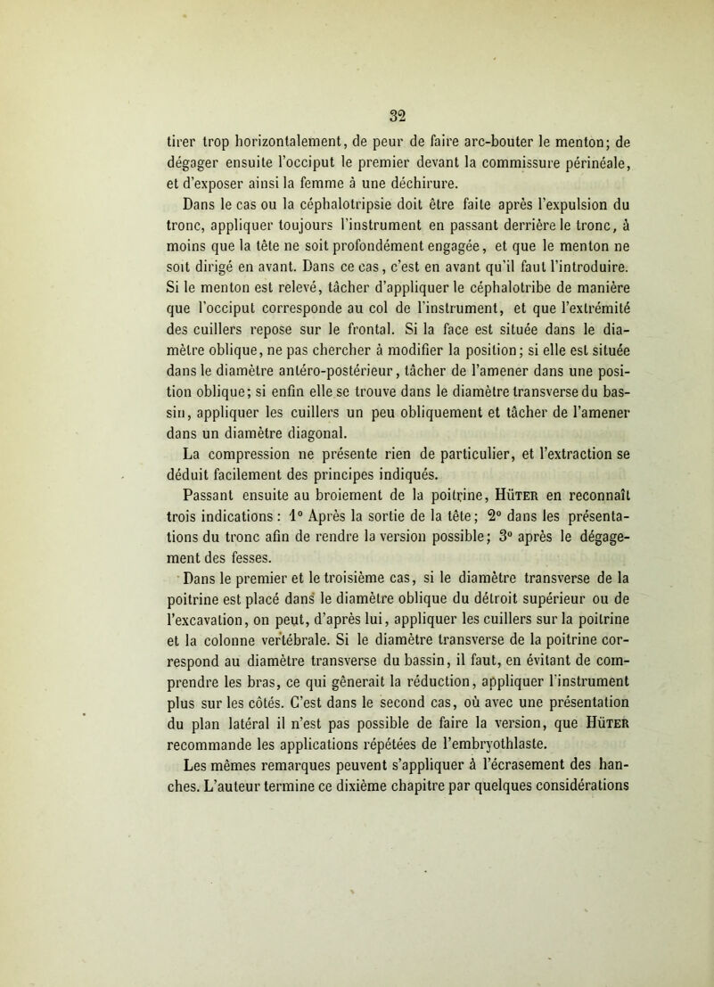 tirer trop horizontalement, de peur de faire arc-bouter le menton; de dégager ensuite l’occiput le premier devant la commissure périnéale, et d’exposer ainsi la femme à une déchirure. Dans le cas ou la céphalotripsie doit être faite après l’expulsion du tronc, appliquer toujours l’instrument en passant derrière le tronc, à moins que la tête ne soit profondément engagée, et que le menton ne soit dirigé en avant. Dans ce cas, c’est en avant qu’il faut l’introduire. Si le menton est relevé, tâcher d’appliquer le céphalotribe de manière que l’occiput corresponde au col de l’instrument, et que l’extrémité des cuillers repose sur le frontal. Si la face est située dans le dia- mètre oblique, ne pas chercher à modifier la position; si elle est située dans le diamètre antéro-postérieur, tâcher de l’amener dans une posi- tion oblique; si enfin elle se trouve dans le diamètre transverse du bas- sin, appliquer les cuillers un peu obliquement et tâcher de l’amener dans un diamètre diagonal. La compression ne présente rien de particulier, et l’extraction se déduit facilement des principes indiqués. Passant ensuite au broiement de la poitrine, Hüter en reconnaît trois indications : 1° Après la sortie de la tête; 2° dans les présenta- tions du tronc afin de rendre la version possible; 3° après le dégage- ment des fesses. Dans le premier et le troisième cas, si le diamètre transverse de la poitrine est placé dans le diamètre oblique du détroit supérieur ou de l’excavation, on peut, d’après lui, appliquer les cuillers sur la poitrine et la colonne vertébrale. Si le diamètre transverse de la poitrine cor- respond au diamètre transverse du bassin, il faut, en évitant de com- prendre les bras, ce qui gênerait la réduction, appliquer l’instrument plus sur les côtés. C’est dans le second cas, où avec une présentation du plan latéral il n’est pas possible de faire la version, que Hüter recommande les applications répétées de l’embryothlaste. Les mêmes remarques peuvent s’appliquer à l’écrasement des han- ches. L’auteur termine ce dixième chapitre par quelques considérations