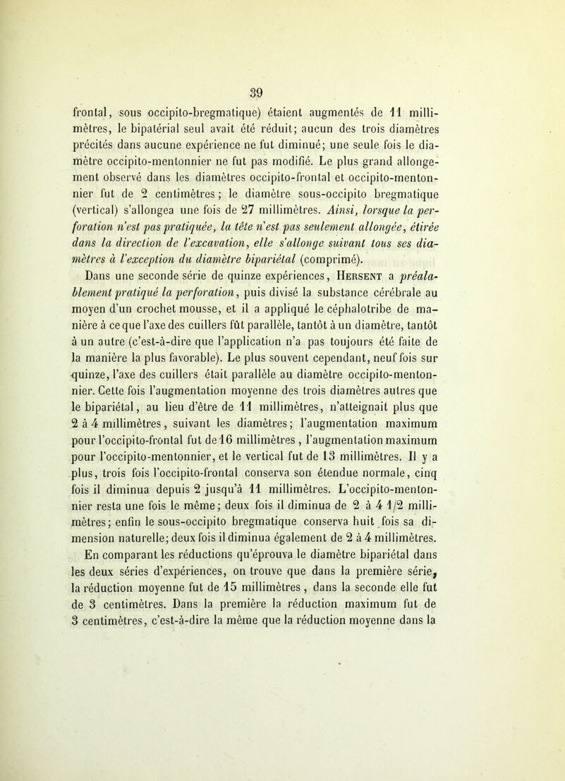 frontal, sous occipito-bregmatique) étaient augmentés de 11 milli- mètres, le bipatérial seul avait été réduit; aucun des trois diamètres précités dans aucune expérience ne fut diminué; une seule fois le dia- mètre occipito-menlonnier ne fut pas modifié. Le plus grand allonge- ment observé dans les diamètres occipito-frontal et occipito-menton- nier fut de 2 centimètres ; le diamètre sous-occipito bregmatique (vertical) s’allongea une fois de 27 millimètres. Ainsi, lorsque la per- foration n’est pas pratiquée, la tête n'est pas seulement allongée, étirée dans la direction de l’excavation, elle s’allonge suivant tous ses dia- mètres à l’exception du diamètre bipariétal (comprimé). Dans une seconde série de quinze expériences, Hersent a préala- blement pratiqué la perforation, puis divisé la substance cérébrale au moyen d’un crochet mousse, et il a appliqué le céphalotribe de ma- nière à ce que l’axe des cuillers fût parallèle, tantôt à un diamètre, tantôt à un autre (c’est-à-dire que l’application n’a pas toujours été faite de la manière la plus favorable). Le plus souvent cependant, neuf fois sur quinze, l’axe des cuillers était parallèle au diamètre occipito-menton- nier. Cette fois l’augmentation moyenne des trois diamètres autres que le bipariétal, au lieu d’être de 11 millimètres, n’atteignait plus que 2 à 4 millimètres, suivant les diamètres; l’augmentation maximum pour l’occipito-frontal fut de 16 millimètres , l’augmentation maximum pour l’occipito-mentonnier, et le vertical fut de 13 millimètres. Il y a plus, trois fois l’occipito-frontal conserva son étendue normale, cinq fois il diminua depuis 2 jusqu’à 11 millimètres. L’occipito-menton- nier resta une fois le même; deux fois il diminua de 2 à 4 1/2 milli- mètres; enfin le sous-occipito bregmatique conserva huit fois sa di- mension naturelle; deux fois il diminua également de 2 à 4 millimètres. En comparant les réductions qu’éprouva le diamètre bipariétal dans les deux séries d’expériences, on trouve que dans la première série, la réduction moyenne fut de 15 millimètres , dans la seconde elle fut de 3 centimètres. Dans la première la réduction maximum fut de 3 centimètres, c’est-à-dire la même que la réduction moyenne dans la