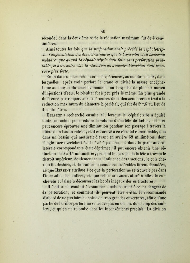 seconde, dans la deuxième série la réduction maximum fut de 4 cen- timètres. Ainsi toutes les fois que la 'perforation avait précédé la céphalotrip- sie, l’augmentation des diamètres autres que le bipariétal était beaucoup moindre, que quand la céphalotripsie était faite sans perforation préa- lable, et d’un autre côté la réduction du diamètre bipariétal était beau- coup plus forte. Enfin dans une troisième série d’expériences, au nombre de dix, dans lesquelles, après avoir perforé le crâne et divisé la masse encépha- lique au moyen du crochet mousse , on l’expulsa de plus au moyen d’injections d’eau, le résultat fut à peu près le même. La plus grande différence par rapport aux expériences de la deuxième série a trait à la réduction maximum du diamètre bipariétal, qui fut de 3cm,6 au lieu de 4 centimètres. Hersent a recherché ensuite si, lorsque le céphalotribe a épuisé toute son action pour réduire le volume d’une tête de fœtus, celle-ci peut encore éprouver une diminution pendant son passage à travers la filière d’un bassin rétréci, et il est arrivé à ce résultat remarquable, que dans un bassin qui mesurait d'avant en arrière 63 millimètres, dont l’angle sacro-vertébral était dévié à gauche, et dont la paroi antéro- latérale correspondante était déprimée, il put encore obtenir une ré- duction de 6 à 13 millimètres, pendant le passage de la tête à travers le détroit supérieur. Seulement sous l’influence des tractions, le cuir che- velu fut déchiré, et des saillies osseuses considérables furent dénudées, ce que Hersent attribue à ce que la perforation ne se trouvait pas dans l’intervalla des cuillers, et que celles-ci avaient attiré à elles le cuir chevelu et laissé à découvert les bords inégaux des os fracturés. Il était ainsi conduit à examiner quels peuvent être les dangers de Ja perforation, et comment ils peuvent être évités. Il recommande d’abord de ne pas faire au crâne de trop grandes ouvertures, afin qu’une partie de l’orifice perforé ne se trouve pas en dehors du champ des cuil- lers, et qu’on ne retombe dans les inconvénients précités. La division