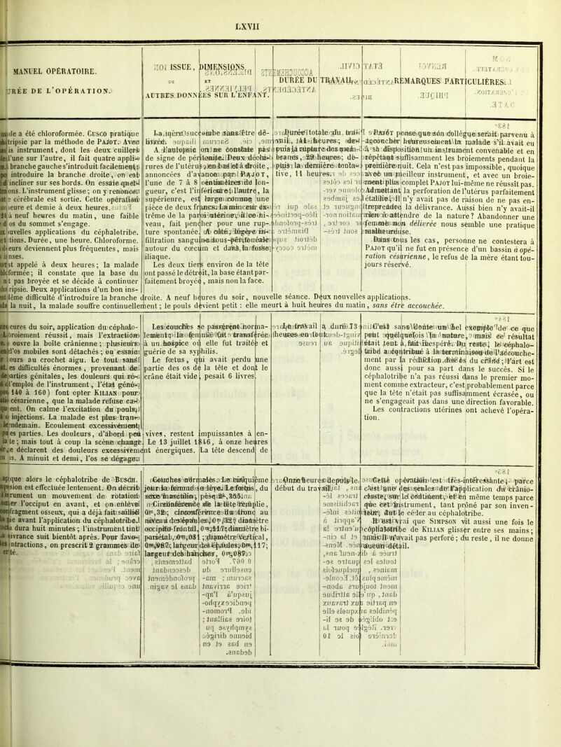 LXYII 5?! MANUEL OPÉRATOIRE. JRÉE DE L'OPÉRATION. :ioi issue, DSæsîa m ide a été chloroformée. Cusco pratique ■h. tripsie par la méthode de Pa;ot. Avec ladis instrument, dont les deux cuillqr>& ileil'une sur l’autre, il fait quatre applfee îs. branche gauche s’introduit facilement p pq introduire la branche droite, on eâb ;d incliner sur ses bords. On essaie qugtd Iraons. L’instrument glisse; on y renoneup lat s cérébrale est sortie. Cette opératiiMb Biiieure et demie à deux heures. ■ 1 îtià neuf heures du matin, une faible ■ d: os du sommet s’engage. ix mvelles applications du céphaletribe. et lions. Durée, une heure. Chloroforme, -ikeurs deviennent plus fréquentes, mais i ii nses. iijist appelé à deux heures; la malade hkformée; il constate que la base du n t pas broyée et se décide à continuer AUTRES DONNÉES SUR L’ENFANT. LajqèraOsuci onibe lîàBsffitre d3- ÜVioérfi aupeili A iiautopsie .d3^^31'U3<l 8TK Æ i „ JI7K) IM3H3U033A DURÉE DU T^V^LÉy laaâoâTvîA I .23 rnu'iofiS .oio | ,9m Aîiil;, lAieihéUPes;; afet anime ôonséaie pâsr de signe de péritonite:iDeus déohÉJj rures de l’utéruî^Jeniædletàdroite, annoncées d’a\anoeiopqBlftA;j!oT, l’une de 7 à 8 c-éntnnèteesitLd lon- gueur, c’est l’ir férleniref) llautrq, la supérieure, est hH'gBiflcxtmnies une pièce de deux frumsüiiaminceur éku trême de la paroi nj*épi ne\o à 1 ce »h i ; veau, fait pencher pour une rup-e ture spontanée. ufccâtéÿ^bBgièjrerink- filtration sangutneitou^-péBittouéalèi >qna Jioilàb autour du cœcqm et dank la t'ushe- iliaque. Les deux tiers environ delà tête (ont passé ledétroit, la base étantpar- faitement broyée, mais non la face. puis )Là aiptiured-osfflieiu-.. tua nés ,92Sbneiqnes>; dfe- pipis i la. dernière», tenta» tive, 11 heul’esn 9b 399 39tÔ9 89l ‘U. ài iup 9lca aèniloaq-oôli booloiq-aéiJ eilémcid Y0009 9'lJÔm ihdripsie. Deux applications d’un bon ins- int lême difficulté d’introduire la branche i|roite. A neuf heures du soir, nouvelle séance. Déux nouvelles applications, ida la nuit, la malade souffre continuellement ; le pouls devient petit : elle meurt à huit heures du matin, sans étrie accouchée. M C ,i . TJ a T kstiç i aàoàTv;/RÉMARQUES PARTICULIÈRES. .YOtTAaà'.o’ . 3 T A C. T ATT ia •OYliütS 3’JCIHM °881 9ieI}Lnweltotalé>gdu. ttoi-ki I oRahôt pense.que sôn dollègue serait parvenu à laiaiL. iAt>ifcAwpffs;- Lqgeiôucbèr hetareusetaeBtUa malade s’iLàvait eu dU‘Sà <iîspoisitiôh.tumiiiis,tüumQ'nt convenable et en Jtérpètàqt suffisamment les broiements pendant la pereidièteirluit. Cela n’est pas impossible, quoique aveè iHifp.eilleur instrument, et avec un broie- armntiplhs complet Pajot lui-même ne réussît pas. -19v9nnolobAdmettant la perforation de l’utérus parfaitement 89deni;j, as.Iétaüh®n’y avait pas de raison de ne pas en- 19 TU9u^nq[tEepireAdoq la délivrance. Aussi bien n’y avait-il TTâeroaàoattendre de la nature? Abandonner une -TonnoilfiU;' , s'ilToo ie cfemœèsajoTi délivrée nous semble une pratique —eùît leioa pmalheurdiise. Dausotous les cas, personne ne contestera à Pajot qu’il ne fut en présence d’un bassin à opé- ration césarienne, le refus de la mère étant tou- jours réservé. heures du soir, application du cophalo- 1 broiement réussit, mais l’extractidæ e. ouvre la boîte crânienne ; plusieurs:) ien d’os mobiles sont détachés ; on essaim r at qj ours au crochet aigu. Le tout sandi es difficultés énormes, provenant dsci de iarties génitales, les douleurs qui ré-c it cl’emploi de l’instrument, l’état génmq pou HO à 160) font opter Kilian pouri ali* césarienne, que la malade refuse cash quient. On calme l’excitation du poulsp t o injections. La malade est plus- tranei lendemain. Ecoulement excessivement] pq es parties. Les douleurs, d’abord peii Avives, restent rite; mais tout à coup la scène change; Le 13 juillet 1 iir,e déclarent des douleurs exeessivemeint énergiques is. A minuit et demi, l’os se dégagera j Lescouchfcs lemientipilœo^n à un hospice oi guérie de sa sy Le fœtus, partie des os di crâne était vide e paBsènèotAhor ufiBORtltfi tea*sft elle fut traité jjhilis. i avait perdu la tète et dont pesait 6 livres. :na- r-éei et une le mpuissantes à S46, à onze heu La tête descend en- res de (heures»-endo 93U91 îfcuab-lgfliv un 9upili • àl29l **181 9icljftrtt0&ail jq durfijJ3 •-nijCntt sansAUoùtenuuuhel exemptc'ldo ce que r petit quelquefois Via- 'nature, 9îfflais! Ce1 résultat fêtait faut à.Mbiïiespéréi %t reste' teneéphalo- ' tnibd a.'jéqnb-ibué à lauterminaisotj-doîDadaouche- ment par la rédlfdiopt(M8èsi du efà’rfd ;fEart est donc auss| pour sa part dans le succès. Si le céphalotrilje n’a pas réussi dans le premier mo- ment comme extracteur, c’est probablement parce que la tête n’était pas suffisamment écrasée, ou ne s’engageait pas dans une direction favorable. Les contractions utérines ont achevé l’opéra- tion. apique alors le céphalotribe de Busoh. nptsion est effectuée lentement. On décrit) rit ruinent un mouvement de rotalimb arr. er l’occiput en avant, et on.ehlèvel com'ragment osseux, qui a déjà fait sailiiél ri pie avant l’application du céphalotribe J acti dura huit minutes ; l’instrument tint! tivrance suit bientôt après. Pour faven risjntractions, on prescrit 2 grammes de> crtté. jacb stig! . . ■ , al ;»flÊ10 ■ :* .-.o i .jusm • ijUTq 097G ... ■ dlinpîo ami ü=ü r<Soudhes ôndrrpEdêsûiBîiâhiqui sme jou n ia. femm d) s a 1 èyej Lefœ tqs, du nÆiraebnfsateiwh ilie lseiUetp a*fexûplie, Ûri,3fe; cintœfirfirénreadiïÿthmq au ruhfeait deslèprafu eæjjO™/®? dtainjètre cœcipto-friinÈdl, OtajtliTçdiantètre bi- pai3dflb,gff3Jfft81 ;ffiqinètr(efYei'tical, (IffvSIfi®; largeur laœgeuilodehihak , eln9m9llfid jnGbn9039b Jnsmèbnolo'iq nigBf si sncb deèë|ri)idBS9û«,l 17; ctees, Ot^û^bD 9ho3 .730 0 ! ub 9Tldl98n9 -cm ; muT9fi? JnnvmG 9oh* -qe'I é'wpauj, -oriqvx99ibn9q -nomo'iff ,9bt ; Jtifilfifia giioj uq 98{dqmYe oàgiiib 9mi9id na la and n9 .ansbsb .TüOnzfi'beure&iiefJitisi'le. début du tratajllis! , an/ « > -àl aooGTt amaitidaei -àlni aàtirji f, Jhqqs g! ailna' -nia si la -enuM .99 tenG lusn -93 OTtGUp 3iol9Upl9Ul -9{lJ093 .10 -aodn 3in 91/dnlJB 9i. XUEVCll 9II9 elenpx -il 93 9b ni luoq 01 9l 3101 98tt6etté ofiéFrUiôh.lest 'itiès-int^l’essànle j. parce cî'éstJ8fi9rdgssqeuIes!idKl’âjiplication diritrânio- cJasfè't'stfriletôdiitiiiiBHtv'êf èn même temps parce qée éStu^strument, tant prôné par son inven- dêtlîq dut»le céderau céphalotribe. RugstiArai que Simpson viit aussi une fois le côpllâî^trfbe de Kilian glisser entre ses mains ; ïffidsilPwpatvait pas perforé; du reste , il ne donne n|«.ueuir.'détail. ®c8I jjib é 9àuil 39l 39lU0t , 39nix;rn . 3Ulq 9019111 ijuoj ln9m 9’i/p ,tncb 9ilifiq n9 ns asldinèq làgildo J19 9ql29?î -191' léimob