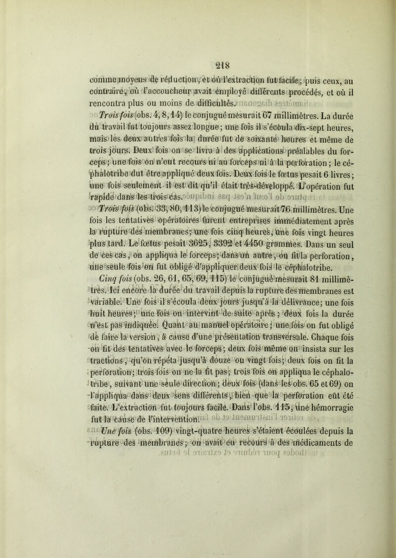 comme .moyens -de réduction1, et oùl’ex traction fut tacite); puis ceux, au contraire, ou raccoucheur avait employé différents procédés, et où il rencontra plus ou moins de difficultés. Trois fois {obs.4,8,14) le conjugué mesurait 67 millimètres. La durée du travail fut toujours assez longue; une fois iDs’éaèula dix-sept heures, mais les deux autres fois la durée fut de soixante heures et même de trois jours. Deux fois on se livra à dés applications préalables du for- ceps; une fois on n’eut reeours ni au forceps ni à la perforation; le cé- phalôtribe dut être appliqué deux fois. Deux fois le fœtus pesait 6 livres; une fois seulement il est dit qu’il était très-développé. L’opération fut rapide danslesdhoisëâsc^npiijni scq jaun Imol ob on/Jii Trois fois (obs. 33; 86,113)le conjugué mesurait 76 millimètres. Une fois les tentatives opératoires furent entreprises immédiatement après la rupture des membranes; une fois cinq heures, une fois vingt heures plus tard. Le fœtus pesait 3625, 3392 et 4450 grammes. Dans un seul de ces cas, on appliqua le forceps; dans un autre y On fit la perforation, une seule fois on fut obligé d'appliquer deux fois le Céphalotribe. Cinq fois (obs. 26, 61, 65, 69,115) le COhjuguô'mesurait 81 millimè- tres. Ici encore la durée du travail depuis la rupture des membranes est variable. Une fois il s’écoula deux jours jusqu’à la délivrance; une fois huitheurès;1 Une fois on intervint de suite après ; deux fois la durée ff’ëst pas indiquée. Quant au manuel opératoire ; unefois on fut obligé de faire la version, à cause d’une présentation transversale. Chaque fois on fit des tentatives avec le forceps; deux fois même on insista sur les tractions, qu’on répéta jusqu’à douze ou vingt fois; deux fois on fit la perforation; trois fois on ne la fit pas; trois fois on appliqua le céphalo- tribe, suivant une seule direction ; deux foie (dans-Ieà obs. 65 et 69) on l’appliqua dans deux sens différents, bien que la perforation eût été faite. L’extraction fut toujours facile. Dans l’obs. 115, une hémorragie fut la cause de l’intervention. Une fois (obs. 109) vingt-quatre heures s’étaient écoulées depuis la rupture des membranes ; on avait eu reeours o des médicaments de .ani'ni ol o'iimJzo Je Tiinhèa auoq eobodJ