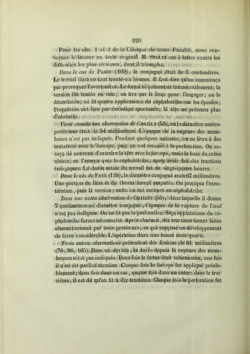 mo PônMes-'oibS. -ii èin3> -de-feJiClinrrçuéndèiQ.yoft^'^îDéulté■, nous ren- -voyons1 lddécteUit au texte original !M.'StoItz eut à- lutter contre les difficultés les plussériéuses, dontil triomphât : Dans le cas de Pajot (100) ,• le xonjugué -était de 5 centimètres. Le travail düra en tout trente-six heaqesi J1 faut dire qtfon commença par provôquerJ'avoidemfentuLeifcBtJLis'iêiptièseaailait/titans^ersalement; la versidn ffil^’teMéei en'vain ; on tira sur lè brqs pour - l’engager; on le désartioiilai;»on fiiiquatre applications dd céphalotrifoœsur les épaules; l’expulsion eut lieu panavotution spontanéepld tête nei présenta plus odlôbstaèljèp us B'mo'oo'i aaolfi lue ko ;gfeq Jisauà-i en t uaavuoi ‘1 '' Vient- ensuite ime observation dé Ohaillyj(5B^ oùr}e diamètre antéro- postérieur était de.54 miiliiiiètuesi L^éppquE uld la puiptùre des mem- banes n’est pas indiquée. Pendant quelques minutes.; on se livra à des tentatives1 aveede*Forceps ; puis on eui recourt à la perforation. On es- saya dé nouveau d’extraire la itête avee: leforeeps', niais;la base du crâne résista; on ramena^qvecdeicépbalôtribevapnès'àlVidii’ fait ides tractions énergiques. Int>duicfei to ta ie ffiü ; ira vall fuin de.. vüh gtQq ua tre h e u res. J Dans le&às deL Payé$138)vleidiamètredonjugué avait 07 millimètres. Üne portion du bras èt du thorax furent apipMés; On pratiqua l’exen- tération, puis lâ version.; enfin on.eut .recours amciéphalotribe. Dans une aw/^fîufeéfM^ioirrfeiGfAiLilY'{pô)plddns'laquelle il donne 7< çentiuaètr es aiï diamètrè 'conjugué pl’époqne de la rupture de l’œuf j n’est pas indiquée. Ou)nô fitiphs laîperïmuüonogéptiapplications du cé- phalotribd furent nécessaires. 'ÀpièfeolMeuné, des tractions furent faites alternativement paé trois personnes; ce qui suppbsè un'développement de force cohsidérablse^L’apérhtion dura unæbeurè iroisiquarts. ü n-Œmis. mtmsoobsemaliomipnédenteab'dés .basbmsqdef&lî millimètres (7:6ç.9t6!, 165)uyDians un.des Cas ,<ilai duréedepuis là rupture des mem- branes n’est pas indiquée.•Peuxifois le .fœtUEüétait volumineux, une fois il n’eil est pasIfait-mention.Chaqiiefois;de;foefceps’ fut appliqué préala- blement; deux fois.dans uncas , quatrte fqis dans on âottjeq dans le tror sième; il est dit qn’on fitjà-dixjtraotions^Glia'qùe /oislaiperforation fut