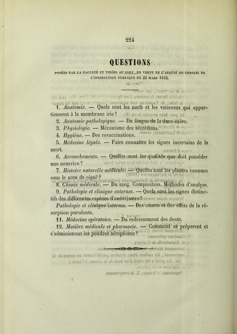 QUESTIONS POSÉES PAR LA FACULTÉ ET TIRÉES AU SORT, EN VERTU DE L’ARRÊTÉ DU CONSEIL DE L’INSTRUCTION PUBLIQUE DU 22 MARS -1842. rL ~DT .ion ,• JÜOTû0 sb U; jlie àlôc -T : A- ‘ ’ î?s S oaTB’iml ôf :( obg'' 9H1T0& iirf liob it'? e nt*-oiijea Jion no siUifi'i ofa j9dafi ni 1. Anatomie. — Quels sont les nerfs et les vaisseaux qui appar- tiennent à la membrane iris? (0) tiw -lioruom otîbI «.moq M 2. Anatomie'pathologique. — Du fôrigusfde ladtrre-mère. 3. Physiologie. — Mécanisme des s'écrétîôhs.11 ::!l*’ 4. Hygiène. — Des revaccinations. ,u 1,11 rj/ 1 ' 5. Médecine légale. — Faire connaître les signes incertains de la Mort. ./îa.MTïA'b aev> 6. Accouchements. — QuéMes.isont les'qu&lilés'que doit posséder une nourrice? Snrd! raitns Jiotodhtol-drA; 7. Histoire naturelle mèdiédlëJ Qucllés sont les plantes connues , i . .. a .(S88H arjpaojaauAa û a<5hto\ sous le nom de ciguë : . . ..... 8. Chimie medicale. — Du sang. Composition. MegUQdes d analyse. 9. Pathologie et clinique externes. — Quej& soini,!^, signes distinc- tifs des, difïérenteis.^spèeiâSid’afiévrismesîîTo/im aiîoib o., un : Pathologie et cliniqm internes. — Des'cduses^des^ëffets de la ré- sorption purulente. 11. Médecine opératoire. — Du redressement des dents. 12. Matière médicale et pharmacie. — Comment sè préparent et s’administrent les ^MdiVshéropliores? r r .9nn9i/i9q stiiJtuo ! .X’J/.ES.lO ab 3(5vOo\$u\qsO .11 '• ————rb lu b JriMiTiu 1 b! ?b n970fn PB IfiOiinîôIIinuq aoàluoo JiiBlà g'ielliüo aol {JflâimnJatu (.OT]jjû'l <• oluaiLi ul al J no cl lmb à'iiJJn ôJà c Joriq oJ) .ai/ .Y.ZùT.Z ab oô tfota.'.qab .11 . .wdesdiqtifoo 9l .II ; sqeozo'l c ■ ôladsèiqaè