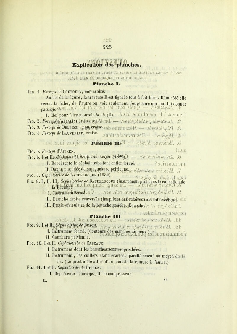 ; l-& 225 ''U TT* Explication des planches. ju aTajuiA J aa u ma t «3. i i/ur ta iiJJoii Ad aÀtr eaieos .Lt-8f bhàm ££ ua aapuaj't /utrrou/ria^t'j Planche I. Fig. 1. Forceps de Coutouly, non croM: An bas de la figure, la traverse B est figurée tout à fait libre. D’un côté elle reçoit la fiche; de l’autre on voit seulement l’ouverture qui doit lui donner passagfe/Aiijo^icv' col lo shsri 291 inpa 819ÙQ — lr J. Clef pour faire mouvoir la vis (D). V ani snu tdmsm 61 A lasnnoîl Fig. 2. ®$P3}r$8&t JjQ — .^n\M\\vÀovUbq AuAUkMtk .S Fig. 3. Forceps de Delpech 9fn8fnooèM - - .kyuikikyA0! .8 Fig. 4. Forceps * Lauyemat, croisé, J J» ta PJnttolie II. o'i.'vA S&slsàMl .5 Fig. 5. Forceps d’AïTKEN. 1,11 Fig. 6. I et lhÂ!ép}m\9iébil\k!J\AmÈhà)faQ^E^^%%} — .0 I. Représente le céphalotribe tout entier fermé. V sormion ami lh srôotasTI .V Fig. 7. Céphalotribe de Baudelocque (1832). ( Fig. 8. lâu _ I. -r Vi^o\os\i»ci .G II. Branche droite renvers’éfej(le&piècasunrtieulairçs^0ii)ïiH(erië^ties)i kl .olaalt/mq .uoiilq'tuï .mso*mk\o wm\k¥l . J £ . T „ rrr 77 . 7 7 . 7 r, r- • ‘JÜ.VVJ 8d mOti 9l SJJ08 1. I, II, III. Cejplialotnbe.de Baudelocque (instrument pris: dans la collection de lVFraMr ‘ttoihgoqraoj .grica jjü - ■ - .8 . Planche III. 8ki9D 83b inarneaso'ibai ij‘T—• Fig. 9. I et II. -Çé I. SCH. .'vnvuirvûAk k sUàunuv v\k\'AL kr Instrument fermé. (Conto^.de^^e^,)},^.^, . II. Courbure pelvienne. Fig. 10. I et II. Céphalotribe de Cazeaux. I. Instrument dont leskrain^es^m-Tapprodiées. II. Instrument, les cuillers étant écartées parallèlement au moyen de la vis. (Le pivot a été attiré d’un bout de la rainure à l’autre.) Fig. 11. I et II. Céphalotribe de Ritgen. I. Représente le forceps; II. le compresseur. L. 29