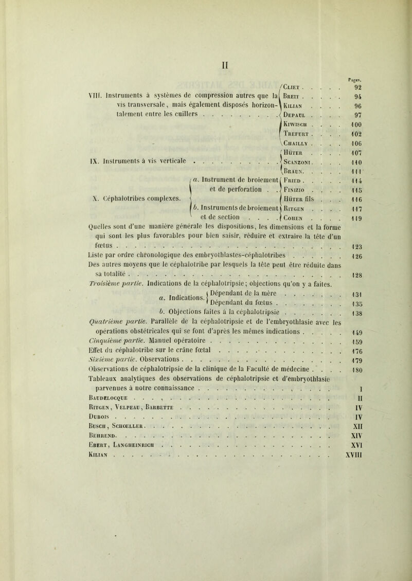 VIH. Instruments à systèmes de compression autres que la vis transversale, mais également disposés horizon- talement entre les cuillers IX. Instruments à vis verticale . /Cliet . I Breit . l Kilian Depaul h Kiwisch f ÏREFURT VCUAILLY | Hüter < SCANZONI \Braun. X. Céphalotribes complexes. a. Instrument de broiement ( Fried . et de perforation . . j Finizio i i Hüter fils \b. Instruments de broiement l Ritgen et de section . . . ./Cohen Quelles sont d’une manière générale les dispositions, les dimensions et la forme qui sont les plus favorables pour bien saisir, réduire et extraire la tête d’un fœtus Liste par ordre chronologique des embryothlastes-céphalotribes Des autres moyens que le céphalotribe par lesquels la tête peut être réduite dans sa totalité Troisième partie. Indications de la céphalotripsie ; objections qu’on y a faites. , 1 Dépendant de la mère .... a. Indications. I _ , , A . . ... ' Dépendant du fœtus b. Objections faites à la céphalotripsie Quatrième partie. Parallèle de la eéphalotripsie et de l’embryothlasie avec les opérations obstétricales qui se font d’après les mêmes indications Cinquième partie. Manuel opératoire Effet du céphalotribe sur le crâne fœtal Sixième partie. Observations Observations de céphalotripsie de la clinique de la Faculté de médecine . . . Tableaux analytiques des observations de céphalotripsie et d’embryothlasie parvenues à notre connaissance , . . . . Baudelocqüe . . . , Ritgen, Velpeah, Barbette Dubois BüSCU , SCHOELLER Behrend Ebert, Langheinrich Kilian Tajes. 92 94 96 97 100 102 106 107 110 111 114 115 116 117 119 123 126 128 131 135 138 149 159 176 179 180 I II IV IV XII XIV XVI XVIII