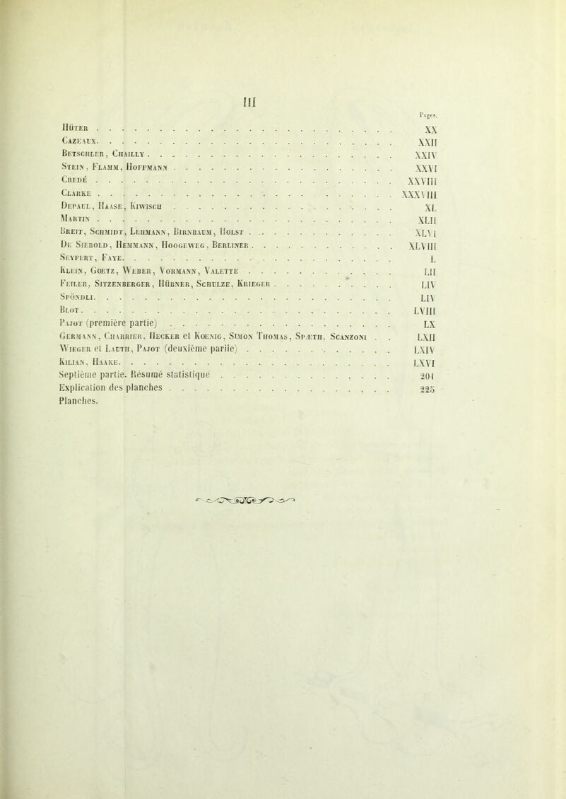 Pages. Hüter XX Cazeaux WH Betschler, Chailly XXIV Stein, Flamm, Hoffmann XXVI Credé XXVIII Clarke XXXVIII Depàül, Haase, Kiwisch XL Martin XLII Breit, Schmidt, Lehmann, Birnbaüm, Holst XL', i De Siebold, Hemmann, Hoogeweg. Berliner XLVIII Seyfert, Faye i Klein, Goetz, Weber, Vormann, Valette Lj[ Feiler, Sitzenberger, Hübner, Schulze, Krieger |jv Spôndli LIV Blot LVIII Pajot (première partie) LX Germann, Charrier, Hecker et Koenig, Simon Thomas, Spæth, Scanzoni . . LXII Wieger et Lautii, Pajot (deuxième pariie) LXIV Kilian , IIaake LXVI Septième partie. Résumé statistique -201 Explication des planches 22s Planches. KLSijrG^_y<^^ ■