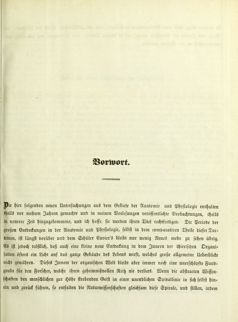 ©ortoort. pie hier folgeitben neuen Unterfu^ungen auS bem ©ebieie ber Ctnatomie uub -^wfiofogie enthalten tljeilS üor mehren Sauren gemalte unb in meinen Borlefungeu öeröffentlidjte Beobachtungen, tljeüS in neueret 3eit ^iitjugefommene, unb id) ^offe, fie merben ihren £itei rechtfertigen- 2>ie Cßertobe ber großen ©ntbeefungen in ber Anatomie unb ^hbftologie, fetbft in bem com^aratioen Xfytiie biefer 2)oc= trinen, ift Iängft vorüber unb bem ©d’iiler ©uöter’3 bbeibt nur menig 9teue3 mehr ju feheit übrig. (§3 ift jebod? tröfüich, ba£ auch eine Heine neue ©ntbeefung in bem Innern ber thierifd;en £)rgani= fation öfters ein Sicht auf baS ganje ©ebeiube beS SebenS mirft, melcheS grofje allgemeine Ueberblicfe nic^t gefahren. StfefeS 3«nere ber organifcheit 2Belt bleibt aber immer noch eine unerfchöbfte gunb= grübe für ben gorfcher, mel<he ihren geheimnifjootten 9teif$ nie berliert. SSeitn bie abjtracten SBiffen- fdjaften ben menfdüichen §ur £öhe ftrebenben ©eifi in einer unenbli^en ©bitatfinie in fiel) feibft hin= ein unb §itrü<f führen, fo entfalten bie Düiturmijfenfchaften gieichfant biefe ©fnrale, uub füllen, inbem