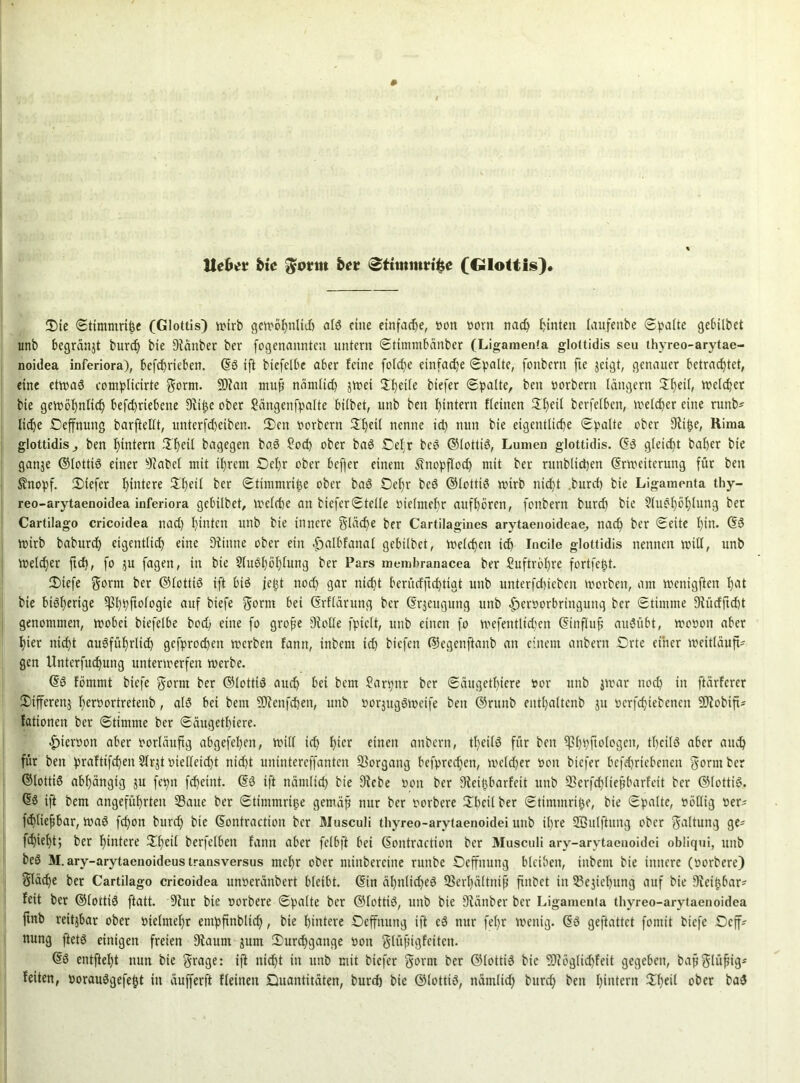 UcKt fcte Jyonn bet 0ttmittvt&e (Glottis) Die Stitnmrifce (Glottis) wirb gewöhnlid) als eine einfache, von vorn nad) hinten laufettbe Spalte gebübet unb begränjt burd) bie Diättber ber fogenannten untern Stimmbänber (Ligamenta glottidis seu thyreo-arytae- noidea inferiora), befd)rieben. dS ift biefelbe aber feine folcf>e einfache (Spalte, fonbern fte jeigt, genauer betrachtet, eine etwas complicirte gorm. SQiait muß nämlich swei 5f)etle biefer (Spalte, ben Vorbern langem 3lf)eil, Welcher bie gewöhnlich befd)riebene Dvt^e ober Jängenfpalte bilbet, unb ben hintern fleitten Hl)eil berfelben, welcher eine runb* liehe Deffnung barftellt, unterfd)eiben. Den Vorbern üf)eil nenne id) nun bie eigentliche «Spalte ober Slifje, Hima glottidis ben hintern IXheil bagegen baS £od) ober baS Qel;r bcS ©lottiS, Lumen glottidis. dS gleicht baber bie gattje ©lotttS einer 9?abcl mit ihrem £5ehr ober befjer einem 5?nopfIoch mit ber rutibücpen drweiterung für ben £nopf. Qtefer hintere Dl)eil ber Stimmrihe ober baS Sehr bcS ©lottiS wirb nicht .burcf) bie Ligamenta thy- reo-arytaenoidea inferiora gebilbet, Welche an biefer Stelle vielmehr attfbören, fonbern burd) bie $luöböf)lung ber Cartilago cricoidea nad) hinten unb bie innere gläd)e ber Cartilagines arytaenoideae, nach ber Seite bin. dS wirb babureb eigentlich eine Dtintte ober ein halbfanal gebilbet, welchen ich Incile glottidis nennen will, unb Weidner ftd), fo ju fagen, in bie SluSböIjfung ber Pars membranacea ber Suftröbre fortfetyt. Diefe gorm ber ©lottiö ift biö jetyt nod) gar nicht berüdftebtigt unb unterfebieben Worben, am wenigfteit bnt bie bisherige ^bpftologie auf biefe gorm bei drflarung ber drjeugung unb -fm'vorbringuug ber Stimme 9tüdftd)t genommen, wobet biefelbe bod) eine fo große Oiolle fpiclt, unb einen fo wefentltdjen dtnfluß auSübt, wovon aber hier nicht ausführlich gefprodwn werben fann, inbent ich tiefen ©egenftanb an einem anbern Drte einer weitläufi- gen ünterfuebung unterwerfen werbe. dS fömmt biefe gorm ber ©lotttS auch bet bem Sarpnr ber Säugetiere vor unb jwar noch in ftärferer Differenj bervortretenb, als bei bem SSJicnfchen, unb vorjugSwetfe ben ©ruitb entbaltenb ju vcrfchiebeneit 9JiobifU fationeit ber Stimme ber Saugetiere. •hiervon aber vorläufig abgefeimt, will ich hier einen anbern, tfeilS für ben iphpftologett, tbcitS aber auch für ben praftifefen Slrjt vielleid)t nicht unintereffanten Vorgang befprechen, weldjer von biefer bcfdjrtebenen gorm ber dlotttS abhängig ju fepit febeint. dS ift nämlich bie 9iebe von ber Sieißbarfeit unb 93erfd)fießbarfeit ber ©lottiS. dS ift bem angeführten Saue ber Stimmriße gemäß nur ber vorbere Dbeilber Stimmrihe, bie Spalte, völlig ver* fd)lief bar, waS fd)on burd) bie dontraction ber Musculi thyreo-arytaenoidei unb ihre HBulftung ober Haltung ge* flieht; ber hintere Dljeii berfelben fann aber felbjt bei dontraction ber Musculi ary-arytaenoidei obliqui, unb beS M.ary-arytaenoideustransversus mehr ober ntinbereine ruttbe Oeffttung bleiben, ittbent bie innere (vorbere) Släcfe ber Cartilago cricoidea unverättbert bleibt, ditt ähnliches Serhältniß fittbet in Sejiehuttg auf bie Dteiijbar* fett ber ©lottiS ftatt. 9?ur bie vorbere Spalte ber ©lottiS, unb bie 9tänber ber Ligamenta thyreo-arytaenoidea ftnb reitjbar ober vielmehr empftnblidj, bie hintere Deffnung ift eS nur fel)r wenig. dS geftattet fontit tiefe Ocff- nung ftets einigen freien 9tautn jum Durchgänge von glüßtgfeitcn. dS entfteht nun bie grage: ift nicht in unb mit biefer gorm ber ©lottiS bie SDcöglid)fett gegeben, bafglüfig* feiten, vorauSgefefct in äufferft fleitten Quantitäten, burd) bie ©lottiS, nämlich burd) ben hintern Dheil ober baS