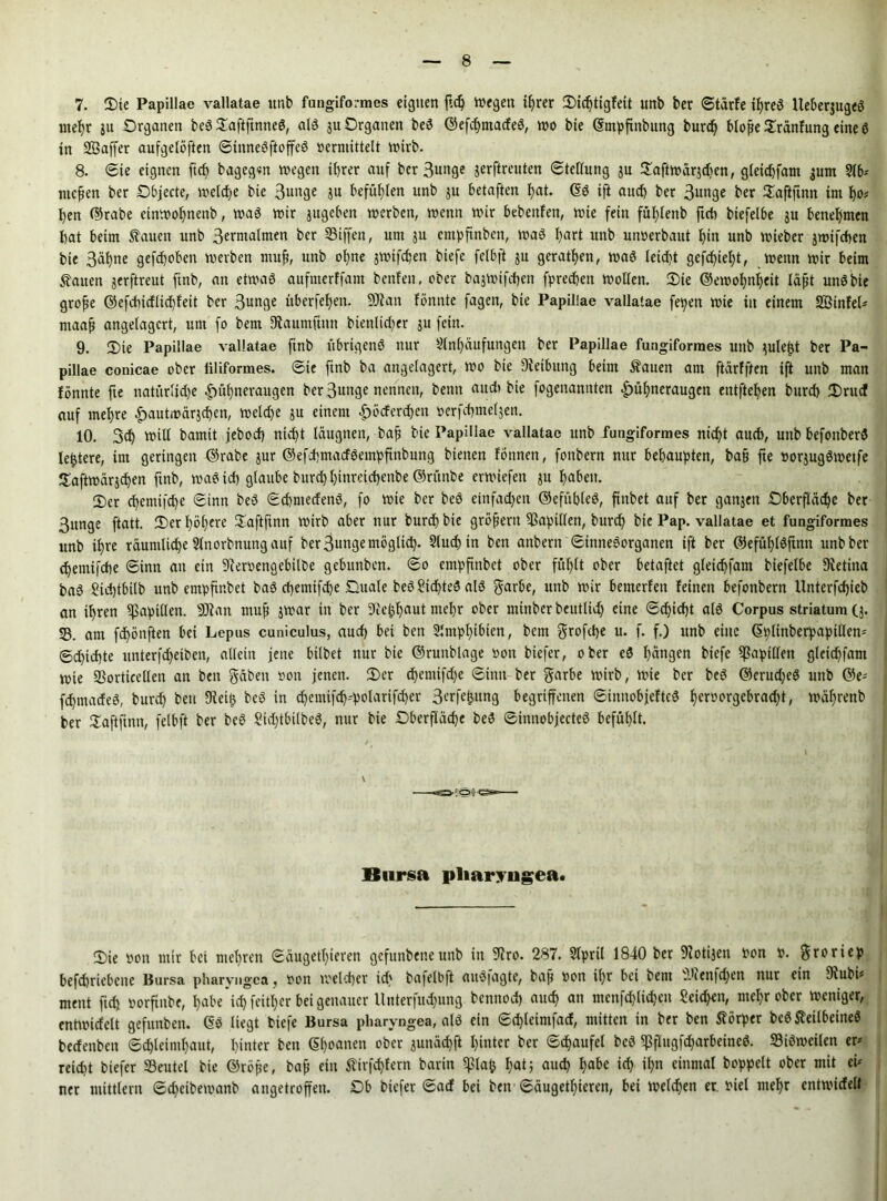 7. Oie Papillae vallatae unb fungiformes eignen ftd) inegen ihrer Oidjtigfeit unb ber ©tärfe ihres Iteberjugeö mehr ju Organen be3 OaftftnneS, als 3U Organen beS ©efdjmadeS, wo bte ©tnpfinbung burd) bloße Oränfung eine S in Söaffer aufgelöften ©iuneSftoffeS »ermittelt wirb. 8. ©te eignen ft cf) bagegrn wegen ihrer auf ber Bunge jerftreuten ©tellung ju Oaftwärjdjen, gleichfam jurn Ab* meßen ber Objecte, welche bie Bunge ju befühlen unb $u betaften hat. 60 ift auch ber 3unge ber Oaftftnn im ho* hen ©rabe etnwohnenb, was wir jugeben werben, wenn wir bebenfett, wie fein fühlenb ftch biefelbe ju benehmen hat beim ßauett unb B^walmen ber SSiffen, um 3U entpfinben, was hart unb uiwerbaut hi« unb wieber jwtfchen bie Bahne gefchoben werben muß, unb ohne jwifdjen biefe felbft 31t gerathen, was leicht gefdjteht, wenn wir beim Saiten jerftreut ftnb, an etwas aufmerffant benfen. ober bajwifchen fpredjett wollen. Oie ©ewohnijeit läßt uttSbie große ©efdiidlid)fett ber Bunge überfehen. 9Jtan fönnte fagen, bie Papillae vallatae fepett wie in einem SÖinfel* maaß angelagcrt, um fo bem 9Jaumftnn bienlidjer 3U fein. 9. Oie Papillae vallatae ftnb übrigens nur Anhäufungen ber Papillae fungiformes unb 3uleßt ber Pa- pillae conicae ober filiformes, ©ie finb ba angelagert, wo bte Oietbttng beim Äauen am ftärfften ift unb man fönnte fte natür!id)e Hühneraugen ber Bunge nennen, bentt audi bie fogenannten Hühneraugen entftehen burd) Orud auf mehre Hautwärjchen, weld)e 3U einem Härchen »erfchmeljen. 10. Sch will bamtt jebod) nicht läugtten, baß bie Papillae vallatae unb fungiformes nicht auch, unb befottberS festere, im geringen ©rabe jur ©efchmatfSempfinbung bienen fönnen, fonbern nur behaupten, baß fte »or3ugSwetfe Oaftwärjchen ftnb, waStd) glaube burd) hinretcheitbe ©rttnbe erwiefen ju haben. Oer chcmifche ©inn beS ©cbntedenS, fo wte ber beö einfad)en ©efttbleS, ftttbet auf ber gattjeu Oberfläche ber Bunge ftatt. Oer höhere Oaftftnn wirb aber nur burd) bie großem Papillen, burd) bte Pap. vallatae et fungiformes unb ihre räumliche Anorbnung auf ber Bunge möglich- Auch in ben attbern ©inneSorganen ift ber @efüf)löftnn unb ber chemifche ©inn an ein 9?er»engebilbe gebitnben. ©0 empfmbet ober fühlt ober betaftet gleichfam biefelbe Svetina ba0 Sid)tbilb unb empftnbet baS chemifche Ouale beS?id)teS als garbe, unt> p)ir bemerfen feinen befonbern Xlnterfcf)ieb an ihren Papillen. sDtatt muß jwar in ber Dcehhaut mehr ober mtnber bcutlid) eine ©cf)id)t als Corpus Striatum (3. SS. am fd)önften bei Lepus cuniculus, auch bet ben Amphibien, bem grofdje u. f. f.) unb eine ©plinberpapillen* ©d)id)te unterfd)etbcn, allein jene hübet nur bte ©runblage »on biefer, ober eS hängen biefe Rapiden gleichfam wie SSorticellen an ben gäben »on jenen. Oer d)emtfd)e ©inn ber garbe wirb, wie ber beS ©erud)eS unb ©e* fchmadeS, burd) ben Dieilj beS in d)emifcf)''polartfcf)er 3erfe&ung begriffenen ©imtobjefteS J)eri?orc}ebracHt, wäf)renb ber Oaftftnn, felbft ber bc6 £id)tbilbeS, nur bie Oberfläche beS ©initobjecteS befühlt. ■;Ofl Bursa pliaryugea. Oie »on mir bei mehren ©äugetljieren gcfttnbeneunb in 9iro. 287. April 1840 ber 9iotijen »on ». groriep befd)riebene Bursa pharvngca, »on welcher id) bafelb|t auSiagte, baß »on ihr bei bem füienfdjen nur ein Dtubü ment ftd) »orftnbe, habe ichfeither bei genauer llnterfudjung bennod) auch an menfd)ltcheu Seiden, mehr ober weniger, entwidelt gefunbeu. @S liegt biefe Bursa pharyngea, als etn ©d)leimfad, mitten in ber ben Körper bcSSleilbeineS bedenben ©chleinihaut, hinter ben ©hoanen ober 3unächft hinter ber ©Raufet beS <PfIugfd)arbeinc0. SBtöweilen er* reicht biefer SSeutel bie ©röße, baß ein 5tirfd)fern barin if>la(j hat; aud) habe td) ihn einmal boppelt ober mit ei* ner ntittlem ©cheibewanb angetroffen. Ob biefer ©ad bei ben ©äugetl)ieren, bei welchen er »tel mehr entwidelt