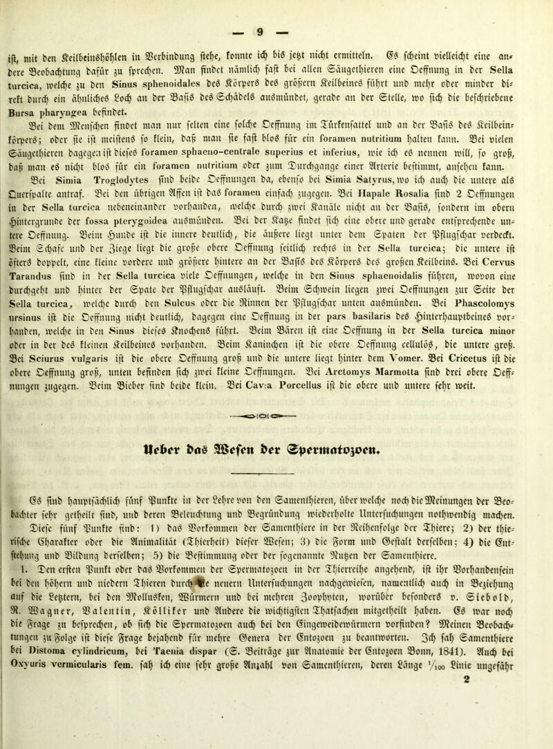 ifi, mit ben Äeübein6i)ö^Icn in Berbinbung ftelje, fonntc id) bis jeßt nicht ermitteln. (SS fc^eint vielleicht eine an* bere Beobachtung bafür ju fprcd)ett. DJian jtnbet nämlich faft bet allen (Säugetieren eine Oeffnung in ber Sella turcica, welche ju ben Sinus sphenoidales beS ÄörperS beS großem Keilbeines führt unb mehr ober minbcr bi* reft burch ein ähnliches Sod) an ber BaftS beS SdjäbclS auSmünbet, gerabe an ber Stelle, wo ftch bie befchriebene Bursa pharyngea bcfinbet. Bei beut SD?enfd)en ftnoet man nur feiten eine folche Deffitung ttn Dürfenfattel unb an ber BaftS beS Keilbein* förperö; ober fte ift mciftenS fo Hein, bah nian fte fajl bloS für ein foramen nutritium halten fatitt. Bei vielen Säugethieren bagegen ift biefeS foramen sphaeno-centrale superius et inferius, wie ich eS nennen will, fo grofj, bah matt eS nicht bloS für ein foramen nutritium ober jutn Durchgänge einer Slrterie beftimmt, anfel)en fann. Bei Simia Troglodytes ftnb beibe Oeffnuttgen ba, ebenfo bei Simia Satyrus, wo ich aud) bte untere als jQuerfpalte antraf. Bei ben übrigen 5lffen i)t baS foramen einfach jugegen. Bei Hapale Rosalia ftnb 2 Deffnuttgett in ber Sella turcica nebenetnanber vorhaitben, welche burch swei Kanäle nicht an ber BaftS, foitbertt im obertt Hintergründe ber fossa pterygoidea auSntünbeti. Bei ber Kaße ftnbet lieh eine obere unb gerabe etttfpredjenbe un* tere Oeffttuttg. Beim Hunbe ift bie innere beutlid), bie äußere liegt unter bem Spaten ber ^flugfchar verbeeft. Beim Schafe unb ber 3ifgc Hegt bie große obere Deffttung feitlich rechts in ber Sella turcica; bie untere tft öfters hoppelt, eine Heine vorbere unb größere hintere att ber BaftS beS Körpers beS großen KeilbeinS. Bei Cervus Tarandus ftnb in ber Sella turcica viele Deffitungen, welche in bett Sinus sphaenoidalis führen, Wovon eine durchgeht unb hinter ber Spate ber Ißflugfchar auSläuft. Beim Schwein liegen jwei Oeffnungen jur Seite ber Sella turcicaj weiche durch) ben Sulcus ober bie Dünnen ber Ißflugfchar unten auSmüttbett. Bei Phascolomys ursinus ift bie Ocffmtng nicht beutlid), bagegen eine Deffnuttg in ber pars basilaris beS Hinterhauptbeines vor* haitben, welche in ben Sinus biefeS Knochens führt. Beim Büren ift eine Deffnung in ber Sella turcica minor ober in ber beS fleinen Keilbeines vorhanben. Beim Kaninchen ift bie obere SDeffnung cellulöS, bie untere grofj. Bei Sciurus vulgaris ift bie obere Deffttuttg groß unb bie untere liegt hinter bem Vomcr. Bei Cricetus ift bte obere Oeffttuttg groß, unten beftnben ftch jwet Heine Deffnuttgeit. Bei Arctomys Marmotta ftnb brei obere Oeff* nungett jugegen. Beim Bieber ftnb beibe Hein. Bei Cav:a Porcellus ifi bie obere unb untere fehr weit. (SS ftnb hnuptfüchlidt fünf fünfte in berühre von ben Santenthieren, über welche noch bte Meinungen ber Beo* bacfjter fehr geteilt ftnb, unb bereit Beleuchtung unb Begrünbuttg wiebcrholte lltttcrfitchungeti ttothweitbig machen. Diefc fünf fünfte ftnb: 1) baS Borfotnnteit ber Samenthiere itt ber ^Reihenfolge ber Dhiere; 2) ber tf)ie- rifefe GharaHcr ober bie Slnimalttät (Dhierheit) biefer Sßefett; 3) bie gorm unb ©cfialt berfelbett; 4) bie Gnit* ftehung unb Bildung berfelbett; 5) bie Beftimmung ober ber fogettannte Diußen ber Samenthiere. I. Den erften ?ßunft ober baS Borfomnten ber Spermatojoen. in ber Dl/ierrethe attgehenb, ift il;r Borhanbenfein bei bett hohem uttb niebern Dhicrett burch (fle neuern Unterfud)ungen nadfgewiefen, namentlich auch in Bejahung auf bie ?e^tern, bet bett DJiolluSfen, SBürmern unb bei mehren ßovpbpteit, worüber befonberS v. Siebolb, Di. SÖagtter, Balentitt, Kölltfcr unb 9lttbere bie wichtigften Dhatfad)en initgetheilt haben. (SS war noch bie ftrage jtt befprechett, ob ftch bie Sperntatojoen auch bei bett (Singeweibewürmern vorftttbett? Dtteinett Beobad)* tungcit ju golge ift biefe $rage bejahend für mehre ©enera ber ©ntojoen ju beantworten. 3d) fafy Samenthiere bei Distoma cylindricum, bei Taenia dispar (S. Beiträge jur Slitatomie ber (Sntojoen Bonn, 1841). 2lud) bet Oxyuris vcrmicularis fern, faf) ich eine fehr große 9lttjahl von Samenthieren, bereu Sänge yi00 Sittie ungefähr