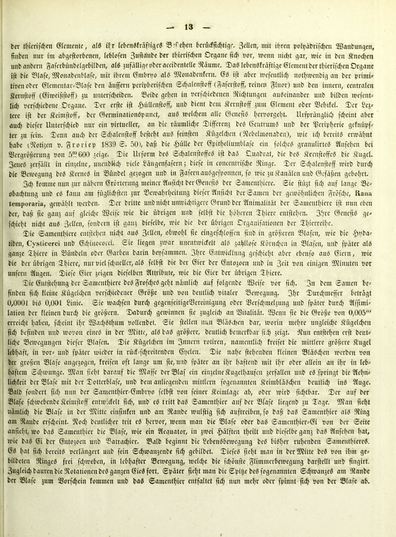 ber tfjterifdjen ©femente, alö ifr (ebenöfräfttgeö Stf elfen berüdfftd^tigr. 3etfcn, mit iffren poh;ctbrifcf)cn SBanbungen, ftnben nur tut abgeftorbcnen, feblofen 3uftdttbe ber tf)iertfd)en Organe fich oor, loenn nid)t gar, toie in ben ft'ttod)cn unb anbertt gaferbünbefgebilbett, als jufätlige ober accibenteCTe 9täume. Oaö lebenöfräftige ©erneut ber tl)ierifd)en Organe ift bte S3Iafe, 59?ottabenblafe, mit ihrem ©mbrpo alö 9)ionabenferit. (56 t|t aber toefentlid) notf>n>enbig an ber primi* tioettober (5fementar-S3lafe ben ättfferit pcripberifd)en ©dfalettfioff (gaferftoff, reinen glttor) unb ben intterit, centralen Sfernftoff (©iioeißftoff) ju nttterfd>eiben. Seibe gefeit in oer|d)iebenctt 9iid)tungcit auöeinattber unb bilbett tvefent- lid) verfc^iebeue Organe. Oer erftc ift |ntllenftoff, unb bient bent ß'erttftoff junt ©erneut ober Scbtfel. Oer £cj* terc ift ber $eimftoff, ber ©erntinationöpitnct, auS toeldjeitt ade ©ettcfiS l)croorgel)t. Urfprüngltd) fdjetnt aber aud) tiefer Unterfdfieb nur ein oirtiteller, an bic räumliche Oiffereitj bcS ©eutrumd unb ber $cripf)erie gefnüpf* ter ju fein. Oenn aud) ber ©dmtenftoff beftebt auS feinfiten Ättgeldjen (9iebelmonabeit), lote id) bereits ermähnt habe c9iotijen 0. grortep 1839 0. 50), baß bte |)ülle ber ©pitfjeliumblafe ein foldfeö granulirted 2lnfel)cn bei Vergrößerung non 5°?600 jeige. Oie Urform beS ©dfalenftoffeS ift baS Ouabrat, bie bcS 5?ernftoffeö bte Ättgel. 3eneö jerfällt in einjelitc, unettbHd) nieCe Säitgenfafern j biefe in concentrifcbe 3iiitgc. Oer ©dfatenftoff loirb bnrcf> bie SBevneguttg beö fernes in Sünbel gejogen unb tu gaferitauSgefpottneit, fo lote ju banalen unb ©efäßen gebohrt. 3d) fointne nun jur nähern ©rörterititg meiner 2lnftd)t ber ©ettefiö ber ©amentl)icre. Oie ftüjt fid) auf tauge Se- obadftuitg unb cd fann am fügltcbftcn jur $eioaf)rI)ettuitg tiefer Stuftcbt berOameit ber geioöf)iilid)eit grofdfe, Kana temporaria, geioät)tt loerbett. Oer britte unbnidft utnoid)ttgere ©rttnb ber 2fnimalität ber ©ameutt)iere ift nun eben ber, baß fte ganj auf gleiche SÖeife lote bte übrigen unb felbft bie t)bt)eren Ol)icre entfielen. 3!)re ©etteftd ge-« fcf)ief)t nicht aud 3<dlen, fottbern ift gattj biefetbe, loie bie ber übrigen Organifationen ber Ol)terrcthe. Oie ©amentl)iere entfielen niefjt aud 3eden, obioot)t fte etngefdfloffeit fiub in größeren Slafen, loie bte «f)i)ba* tibeit, Cysticerci unb ©dfiuococci. Oie liegen jioar unentioicfelt als jajjllofe 5Töntd)ett in Slafen, unb fpäter als gattje Sfiere in Sünbeln ober ©arbeit baritt bepfamtnen. 3l)t-e ©ittioidlung gefefieft aber ebenfo auS CSiern, loie bte ber übrigen Ofjiere, nuroiclfd)uctter,a(S felbft bie ber ©ter ber ©rttojoen unb in 3© t>on einigen 9Jttnuten oor unfern Singen. Oiefe ©ter jeigen bicfelbeit Attribute, loie bie ©ier ber übrigen Oficrc. Oie ©ntftel)ung ber ©amcntf)iere bed grofdfed gefjt näuttid) auf folgenbe Sßeife oor ftd). ;3n bent ©amen be- ftnben ficf> fieine &itgeld)cn öerfd)tebeiter ©röße uitb ooit beuttid) oitater Setoegttng. 3©r Ourd)ttteffer beträgt 0,0001 bis 0,001 Sittic. ©ie ioad)feit burd) gegcnfeitigeVereinigung ober Verfd)tneljung unb fpäter burd) Slfftmi- lation ber flehten burd) bie großem. Oaburd) gewinnen fte jugletd) an Vitalität. Sßenit fie bie ©röße Ooit 0,005' erreid)t I)abeit, fd)ciitt tf)r 28gd)dtf)um oottenbet. ©ie ftetten nun Vludcben bar, tooriit met)re ung(cid)c $ügeld)cu ftd) beftnben unb toooott eines in ber SOiitte, als baS größere, bcutlid) bettterfbar ftd) jeigt. ’Jiutt entfielen erft beut- Iid)e Veioegungett tiefer 33lafcn. Oie Kügelchen im 3nnern rotireit, nametttlid) freifet bie mittlere größere 5tugel lebhaft, ttt oor- unb fpäter loieber in rüd'fd)reitenben ©pclett. Oie ttalfe ftelfenbeii Heilten 23lä3d)eit loerbett ooit ber großen Sßlafe augejogen, fretfeit oft lange um fte, ltitb fpäter an il)r bafteitb mit if>r ober allein an if)r in leb^ baftein ©d)iounge. 93ian fieljt barauf bie taffe berSSlaf ein einjeltte S'ugel^aufeit jerfaßen unb eS.fprtngt bie Stebn* liebfeit ber 53Iafe mit ber Ootterblafe, unb bent anliegenbett mtttlern fogenaititteit 5beiiitbläSd)eit beutlid) iitS 2luge. Salb fonbert ftd) nun ber ©amcntl)ier-'©mbri)o felbft ooit feiner Sbeimlage ab, ober lotrb fid)tbar. Oer auf ber Slafe fd)iocbcitbc Stcimftoff eittioidelt ftd), unb eS tritt baS ©amcntl)ier auf ber Slafe Itegcnb ju Tage. 93tait ftef)t ttämlid) bie Slafe in ber s)Jiittc einftitfen unb am Staube loulftig ftef) auftreiben, fo baß baS ©amcntf)ier als 9tiitg am 9tanbe erfdjeint. 9cod) beutlid)er trit eS ^enaor, menit matt bie Slafe ober baS ©amentl)ier'©i oott ber ©eite anftel)t, 100 baS ©amentfjier bie Slafe, loie ein Sleguator, in jioei ^älften tljeilt unb btefelbe ganj baS 9litfef)eit f)at, loie baS ©i ber ©ntojoen unb Satrad)icr. Salb beginnt bte Sebenäbeioegung beö bisher rußenbeit ©amentbiereö. ©S I)at ftd) bereits oerläitgert unb fein ©djtoanjcnbe ftd) gebilbet. OiefeS ftefjt man in berStitte beö oon ibin ge? bilbetcn 9tingeö frei fd)ioeben, ttt lebhafter Seioegung, ioeld)c bte febönfte gltittnterbeioegung barftellt unb ftngirt. 3ugletcp bauten bie ^Rotationen beö gaitjen ©ieö fort, ©päter fielet man bte ©pifte beS fogenannteit ©i^ioanjeS am Dtattbe ber Slafe jum 93orfd)ein fontmen unb baö ©antentbjier entfaltet ftd) ttutt mef)r ober fpimtt ftef) oon ber Slafe ab.