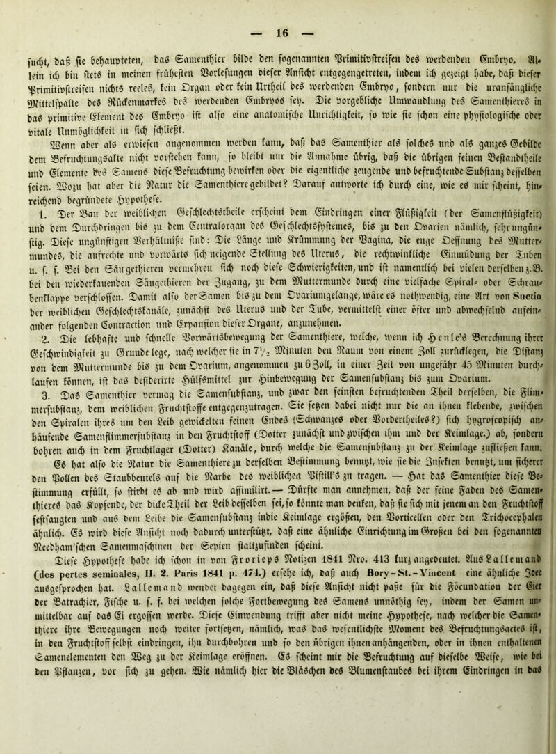 fudjt, baß fte behaupteten, baS ©amenthier bilbe ben fogenannten *ßrtmittoflretfen beS werbenben ©mbrpo. 2U* lein ich bin ftetS in meinen früheren Berufungen biefer Sfnftc^t entgegengetreten, inbem ich gezeigt habe, baß biefer Brimittoftreifen nichts reeleS, fein .Organ ober fein Urzeit beS werbenben ©mbrpo, fonbern nur bie uranfänglidjc Sötittetfpalte beS OiücfenmarfeS beS werbenben ©mbrpoS fei;. Die »orgeblidje Umwanblung beS ©amentfjiereS in baö primitioe (Sfement beS ©mbrpo ift a(fo eine anatomifche Unrichtigfett, fo wie fte fchon eine phpftologifche ober vitale Unmögrichfeit in ftch fd)licßt. SSenn aber als erliefen angenommen werben fann, baß baS ©amenthier als folcheS unb als ganzes ©ebilbc bem BefruchtungSafte nicht »orftehen fann, fo bleibt uur bie Slttnahme übrig, baß bie übrigen feinen Beftanbtheile unb (Elemente beS ©amettS biefe Befruchtung bewirfen ober bie eigentliche jeugenbe unb befrudjtenbc©ubftan$ beffelben feien. SBoju hat aber bie 9?atur bie ©amenthteregebübet? Darauf antworte ich burd) eine, wie eS mir fcheint, hin» reichcnb bcgrüubete ^ppotl)efe. 1. Der 93au ber weiblichen ©efdjledkStbetle erfd)cint bem (Einbringen einer glüßiglcit (ber ©antenflüßigfeit) unb bem Durchbrtngen bis ju bem ©eutralorgan beS ©cfcbled)tSfpftemeS, bis ju ben Ooarieit nämlich, fehrungütt» ftig. Diefe ungitnftigen Berl)ältniße ftnb: Die Sänge unb Krümmung ber Bagitta, bie enge Oeffnung beS 9Kutter» rnunbeS, bie aufred)te unb vorwärts ftch neigenbe ©tellung beS UtcruS, bie red)tmtnflid)e ©intnübung ber Düben u. f. f 93ei ben ©au gethteren »ermeljreu ftch noch Mefe ©ehwierigfeiten, unb ift namentlich bet vielen berfelben j.B. bei ben Wieberfaueitbeit ©äugethieren ber gugang, 5U kein 93htttermunbe burch eine vielfache ©piral- ober ©chrau* bettflappe öerfchloffen. Damit alfo ber©anten bis ju bem Ooariuntgelange, wäre eS nothwenbig, eine 9lrt sonSuctio ber weiblichen ©efd)IedjtSfanäle, $uuäd)ft beS UteruS unb ber Dube, vermittelft einer öfter unb abwedjfelnb attfetm attber folgenben ©ontraction unb (Erpattfiott biefer Organe, anjunehmen. 2. Die lebhafte unb fdmelle BorwärtSbewegung ber ©amenthiere, Welche, wenn ich |)enle’S 93erechnung ihrer ©efchwinbigtot ju ©runbe lege, nach welcher fte in 7*/2 Minuten beit Staunt von einem Soll juritdlegen, bie Diftonj »on bem SOtuttermunbe bis gu bem Ofarium, angenommen ju63oll, in einer 3eit von ungefähr 45 Minuten burch' laufen fönnen, ift baS beftberirte |>ülfSmittel jur £inbewegung ber ©amenfubfianj bis junt Ooarium. 3. Das ©amenthier vermag bie ©amenfubftanj, unb Jttar ben feinften befruchtenben Dheil berfelben, bie glim* merfubftanj, bem weiblichen gruchtftoffe entgegenjutragen. Sie fc&en babei nicht nur bie an ihnen flebenbe, jwifchen ben ©piralen ihres um ben Setb gewicfelten feinen (EnbeS (©chwanjeS ober BorbertfieiteS?) ftch hhÖ^fcopifch am häufenbe ©amenflimmerfubftanj in ben grucbtftoff (Dotter junäd)ft unb gwifchen ihm unb ber teimlage.) ab, fonbern bohren and) in bem gruchtlager (Dotter) Kanäle, burd) welche bie ©amenfubftang ju ber teimlage jufließen fann. ©S hat alfo bie 9?atur bie ©amcntl)iere gu berfelben 93eftimmung benußt, wie fte bie 3nfeften benußt, um ficherer ben Rollen beS Staubbeutels auf bie 9?arbe beS weiblid)en ^tftiU’S jtt tragen. — £at baS ©amenthier biefe S3e- ftintmuttg erfüllt, fo ftirbt eS ab unb wirb affimilirt. — Dürfte man annehmen, baß ber feilte gaben beS ©amen» tl)iereS baS Äopfenbc, ber biefe Dl)eil ber Seib beffelben fei, fo fönnte man benfett, baß fte ftd) mit jenem an ben gruchtftoff feftfaugten unb auS bem Seibe bie ©amenfubftang tttbie Äeintlage ergößett, ben Bortkellen ober ben Dricßocephalen ähnlich- ©S wirb biefe 9(nftcht noch baburch unterftüßt, baß eine ähnliche Einrichtung im ©roßen bet ben fogenannten 9jeebhatn’fchen ©antenmafchinen ber ©eptett ftattjufinben fcheint. Diefe ^ppotßefe habe td) fchon in von groriepS 9totigen 1841 9iro. 413 furj angeoeutet. 2luS Sallemanb (des pertes seminales, II. 2. Paris 1841 p. 474.) erfef)e ich, baß auch Bory-St.-Vincent eine ähnliche 3°ee auSgefprocbett hat. Sallentanb wettoct bagegen ein, baß biefe 9lnftd)t nicht paße für bie göcunbation ber ©ier ber 93atrachier, gtfdje u. f. f. bei welchen fold)e gortbewegung beS ©antettS unnöthig fep, inbem ber ©amen mt* mittelbar auf baö (Ei ergoffen werbe. Diefe ©inwenbung trifft aber nidjt meine £>ppothefe, nach welcher bie ©amen» tt)iere ihre Bewegungen noch weiter fortfeßen, nämlich, waS baS wefentlichfte Moment beS 93efruchtungSactcS ift, in ben gruchtftoff felbft erbringen, ihn burchbol)ren unb fo ben übrigen ihnenatthättgettben, ober in ihnen enthaltenen ©amenelementett bett 2Beg ju ber Äeintlage eröffnen. ©S fcheint mir bie Befruchtung auf bicfclbe SBeife, wie bei ben Bßanjen, »or ftd) ju gehen. 2öie ttämlid) hier bie Bläschen beS BlumenftaubeS bei ihrem ©inbringen in baS