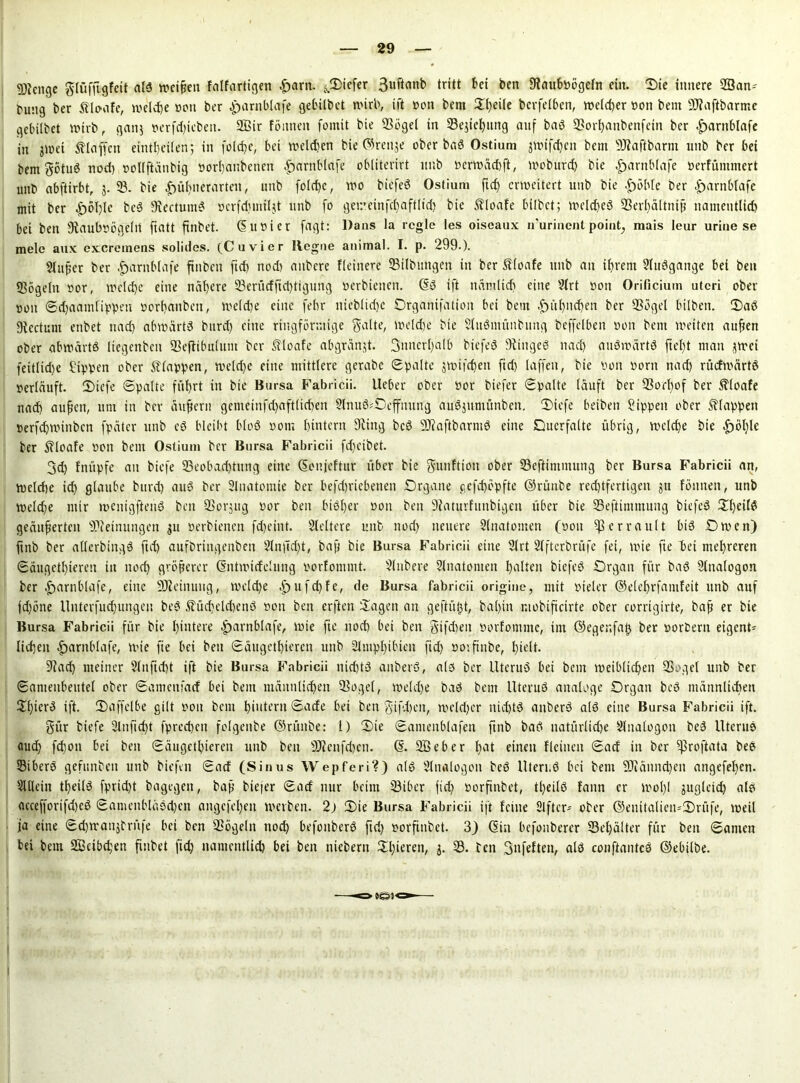 Stenge glüffigfeit als weiten falfartigen £>artt. tiefer 3uftanb tritt bet ben 9taubßögeln ein. Sie innere 93an- buttg ber ftlo-afe, welche ßott ber £arnblafe gebilbet wirb, ift ßon bem 2t)eite bcrfelben, welcher ßon bem üftaftbarme gebitbet Wirb, ganj ßerfdjieben. 2ßir föttnen fomit bie 93ögel in 33ejicfyitng auf baS 9?orl)anbenfein ber .£>arnblafe in jwet klaffen eintheilen; in folctje, bei welchen bie ©reuje ober baS Ostium jwifdfen bem 9Jiaftbarnt unb ber bei bem götuS nod) ßollftänbig ßorhatibetten ^arnblafe obliterirt unb ßerwächft, moburd) bie £>arttblafe ßerfüntmert unb abftirbt, j. 93. bie £)ül)nerarten, unb folchc, wo biefeö Ostium ftd) erweitert unb bie |)öhle ber |>arnblafe mit ber £6T)lc beS ffiectumS ocrfdtimljt unb fo gei:*einfcf)aft[td) bie floate bilbet; welches 93erl)ältttiß naineutlid) bei ben 9taubßögellt ftatt ftnbet. ©ußier fagt: Dans la regle les oiseaux n'urincnt point, mais leur urine se mele aux exeremens solides. (Cu vier Regne animal. I. p. 299.). Slußer ber £>arnblafe fittben ftd> nod) aitbcre Heinere SBilbungen in ber Slfoafe unb an ihrem 2lttSgange bei ben «ßögeln ßor, welche eine nähere 93entrfftd)tigung ßerbiettett. ©S ift nämlich eine 2lrt ßon Orificium utcri ober ßon ©djaamfippett oorf)attben, weldje eine febr iiicblidj'e Organifatioit bei bem .£)üt)iid)en ber 93ögel hüben. OaS Rectum enbet nad) abwärts burd) eine ringförmige gälte, welche bie SlitSmttnbimg beffelben ßott bem weiten auften ober abwärts Itegenbcn 93eftibulum ber floate abgränjt. 3nncrl)alb biefeS Ringes nach auswärts ftefjt man jwei feitlidje Sippen ober Etappen, weld)e eine mittlere gerabc Spalte jwifdjen fid) laffeit, bie ßon ßorn nad) rücfwärtS ßerläuft. Oiefe ©palte führt in bie Bursa Fabricii. lieber ober ßor biefer ©palte läuft ber SSorhof ber floate nach außen, um in ber äußern gemeinfdjaftlichen 9lmiS*Ocffniing auSjuntünben. Oiefe beiben Sippen ober klappen ßerfchwinbcn fpäter unb cS bleibt bloS ßom hintern 9eittg beS 93caftbarntS eine Ouerfalte übrig, welche bie .fjöhle ber floate ßon bem Ostium ber Bursa Fabricii fdteibet. 3d) fnüpfe au biefe 93eobad)tung eine ©onjeftur über bie gutifttott ober 93eftiminung ber Bursa Fabricii an, weldje ich glaube burd) auS ber Slnatomte ber befd)riebeneit Organe gefdjepfte ©rünbe rechtfertigen ju föntten, unb welche mir wenigstens ben 93orjug ßor ben bisher ßon ben 9faturfunbigen über bie 93eftimmung biefeS OI)eil$ geäußerten Meinungen 311 ßerbienen fd)eint. Weitere unb nod) neuere Slnatomen (ßott ^ßcrrault bis Owen) ftnb ber atlerbingS ftd) aufbriitgenben 2lnjTd)t, baß bie Bursa Fabricii eine 2lrt Slftcrbrüfe fei, wie fte hei mehreren ©äugethieren in nod) größerer ©ntwirfehing ßorEpmmt. Slnbere Slnatonten halten biefeS Organ für baS Slualogon ber .fjarnblafe, eine Meinung, welche ,jpufd)fe, de Bursa fabricii origine, mit ßieler ©elehrfamfeit unb auf jdjöne llnterfud)ungen beS ®üd)elcbenS ßon ben erften Sagen an geftitljt, baljin r.iobiftctrte ober corrigirte, baß er bie Bursa Fabricii für bie hintere eparnblafe, wie fte noch bet ben gifdieit ßorfomme, im ©egenfajj ber ßorbern eigent- lichen £arnblafe, wie fte bei ben ©äugethieren uttb Slntphtbien ftd) ßovfinbe, hielt. 9lad) meiner Slitftcht ift bie Bursa Fabricii nichts anberS, als ber llteruS bei beut weiblichen 9Soget unb ber ©antenbeutel ober ©amettfatf bei bem männlichen 33ogel, weld)e baS bem llteruS analoge Organ beS männlichen $f)tcr3 ift. Oaffelbe gilt ßott bem hintern ©ade bei ben gtfd)ett, weld)cr nid)tS anberS als eine Bursa Fabricii ift. gür biefe 9lnftd)t fprechett folgeube ©rüttbe: l) Oie ©ameitblafen ftnb baS natürliche Slitalogon beS Uterus ctud) fd)on bei ben ©äugethieren unb ben 9D?enfd)cn. ©. SBeber hat einett flcinen ©ad in ber )ßroftata beS SßiberS gefunbeit unb biefen ©ad (Sinus Wepferi?) als Slnalogon beS Uteri.S bei bem 9Jcännd)en angefehen. Slllciit theilS fprid)t bagegett, baß btejer ©ad nur beim 93ibcr fid) ßorftnbet, tl)eilS fattn er wol)l augleid) als accefforifd)eS ©ameitbläsd)en angefel)en werben. 2) Oie Bursa Fabricii ift feilte 2lftcr* ober ©enitalien-Orüfe, weil ja eine ©djwaitjbrüfe bei ben 9?ögeln noch befonberS ftd) ßorftnbet. 3) ©in befonberer 93el)älter für ben ©amen bei bem Sßcibchen fiubet fid) namentlich bei ben niebern Oberen, 5. 93. ben gitfeften, als conftantcö ©ebtlbe. iö)1