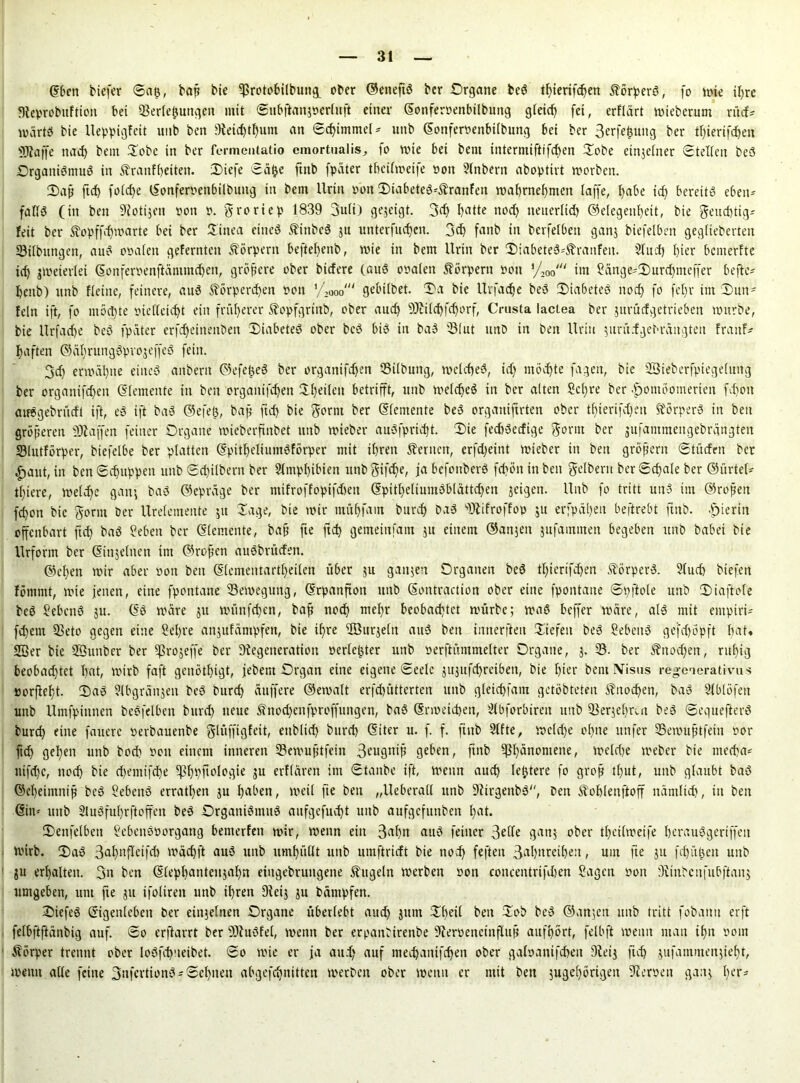 ©ben tiefer ©ap, bat? tie Vnüobilbung_ ober ©etteftS ber .Organe beS tpierifcpen ÄbrperS, fo mie il)re Keprobuftiott bei Verlegungen mit ©ubftanjüerhtft einer ©onferpenbilbung gleicp fei, erflärt mieberum rücf* tvärtS bie Ueppigfeit unb ben Keid)tpunt an glimme! - uttb ©onferpenbilbung bei ber 3erfepuitg ber tpierifcpen «tRaffe nacp bein Oobc in ber fermeutatio emortualis^ fo wie bei bem intermiftifcpen Oobe einjefner (Stellen beS Organismus in Äranfpeiteti. Oiefe ©äpc ftnb fpäter tbcilmeife non Slnbern aboptirt morbctt. Oajj ftcf> folcpe ©onferpenbilbung in bem Urin pott 2)iabeteS*$ranfen maprnepmen laffe, pabe id) bereits eben- falls (in ben Kotijen non n. groriep 1839 3u(i) gejeigt. 3dj I>atte ttod) netterltd) ©elegenpeit, bie geueptig* feit ber Äopffdjmarte bei ber Xiitea eines ftinbeS ju unterfuepen. 3cp fanb in berfetben gan; biefelben gegfieberteit Vilbungen, auS onalen gelernten Körpern beftepenb, mie in bem Urin ber 3)tabeteS3h-anfen. Sind) pier bemerfte tep zweierlei ©onferpenftänintcpeit, größere ober tiefere (auS onalen Körpern non VW im Sänge*2)urcpmeffer befte* penb) unb Heine, feinere, auS Äörperdjen non yfooo' gebtlbet. Oa bie Ulfaepe beS OiabeteS noep fo fepr im X)un- fein ift, fo ntoepte nielleiept ein früherer Sopfgriitb, ober auep «Kilepfcporf, Crusta lactea ber jurütfgetrieben mürbe, bie Urfacpe beS fpäter erfepeinenben OiabeteS ober beS bis in baS Vlut itnb in ben Urin turü.fget-rüngten fraitf* paften ©äprungSprojeffeS fein. 3d) enuäpne eines anbern ©efepeS ber organifepen Vilbung, melcpeS, id) ntoepte fagen, bie Sßieberfptegelung ber organifd)cit (Elemente in ben organifepen Xpeilett betrifft, unb melcpeS in ber alten Scpre ber |)omöomerien fepoit atfSgebrüdt ift, eS ift baS ©efelj, bap fiep bie gornt ber (Elemente beS organiftrten ober tpierifcpen Körpers in ben größeren «Kaffen feiner Organe mieberfinbet unb mieber auSfpriept. Oie fecpSecfige gornt ber jufammengebrgngten Vlutfbrper, biefelbe ber platten ©pitpeliumSförper mit ipren fernen, erfdjeint tnieber in ben großem ©tücfrn ber ^aut, in ben®(puppen unb ®cpilbern ber Slinppibien unbgifepe, jabefottberS fcpöninbeit gelbem ber©cpale ber ©ürtel* tpiere, melcpe gang baS ©epräge ber mifroffopifdteit ©pitpeliumSblättdjen geigen. Unb fo tritt unS int ©roßen fepott bie gornt ber Urelemente 31t Sage, bie mir mitpfain burep baS «Kifroffop ju erfpäpen beftrebt ftnb. hierin offenbart ftep baS Sebeit ber ©(erneute, bap fte fiep gemeiitfant ju einem ©anjeit jufautmen begeben unb habet bie Urform ber ©injelitett int ©ropen auSbrücfeit. ©epen mir aber oon ben ©lementartpeilen über ju gan5en Organen beS tpierifdpen ftörperS. Slucp biefett fömmt, mie jenen, eine fpontane Vemeguitg, ©rpanfton unb ©ontraction ober etite fpontane ©pftole unb Oiaftole beS Gebens 3U. ©S märe 31t münfepen, bap noep mepr beobachtet mürbe; maS beffer märe, als mit entpiri* fepem Veto gegen eine Sepre anjufämpfen, bie ipre Üöuqeln auS ben imterfteit Siefen beS SebeitS gefepöpft bat« «Ber bie «Buitber ber «ßrojeffe ber Degeneration perlcpter unb oerftümmelter Organe, 3. V. ber Sbnodjeit, rupig beobad)tct bat, mirb faft genötpigt, jebent Organ eine eigene ®eele gugttfepreiben, bie pier bem IVisus regeuerativus uorfiept. OaS 9lbgrängeu beS burep duffere ©emalt erfepütterten unb gletcpfam getobteten Sinoepen, baS Slblofeit uttb Umfpittnen beSfelben bttrd) neue S'ttodjenfproffungen, baS ©noetepen, 3lbforbiren unb Verjeprut beS ©eguefterS burep eine fauerc oerbauenbe glüffigfeit, eitbltep burep ©iter u. f. f. ftnb Sitte, melcpe opne itnfer Vemuptfein ror ftd) gepeit unb bod? Pott einem inneren Vemuptfein 3?ugniß geben, ftnb «ßpanomene, melcpe meber bie meepa* nifepe, noep bie epemifepe ^ppfiologie ju erflären im ©tanbe ift, meint auep letztere fo grop tput, unb glaubt baS ©epeintnip beS SebenS erratpen 3U pabett, meil fte ben „Ueberall unb KtrgenbS, ben Äoplenftoff nämlich, in ben ©in* unb 21 uSfuprft0ffett beS Organismus aufgefuept unb aufgefunben pat. Oenfelben SebettSPorgang bemerfett mir, menn ein 3«pn aitS feiner 3effe gattj ober tpetlmeife perauSgeriffeit mirb. OaS 3opnfIeifd) mäepft auS unb rnnpüllt unb umftrirft bie noep fefteit 3aPnretpe:t, um fte 31t fepüpen unb 3U erpalteit. 3n ben ©leppantenjapn etitgebrungene kugeln merbett oon coitcentrifdjen Sagen oon Kinbcnfubftan; umgeben, um fte 31t ifolireit unb ipren 9iei3 3u bämt)fen. OiefeS ©igenlcben ber einzelnen Organe überlebt auep jititt Opeil ben Xob beS ©an;en unb tritt fobantt erft felbftftänbig auf. ©0 erfiarrt ber SKuSfel, menn ber erpattttrenbe Kerpeneittflup aufport, felbft menn man ipit Pont Dörfer trennt ober loSfepneibet. ©0 mie er ja and) auf meepanifepen ober galoanifepeit 3ieig fiep jufammenjiept, menn alle feine 3nfertionS*®epiteu abgefepnitten merben ober menn er mit ben jugepörigen Kerpen gan; per*