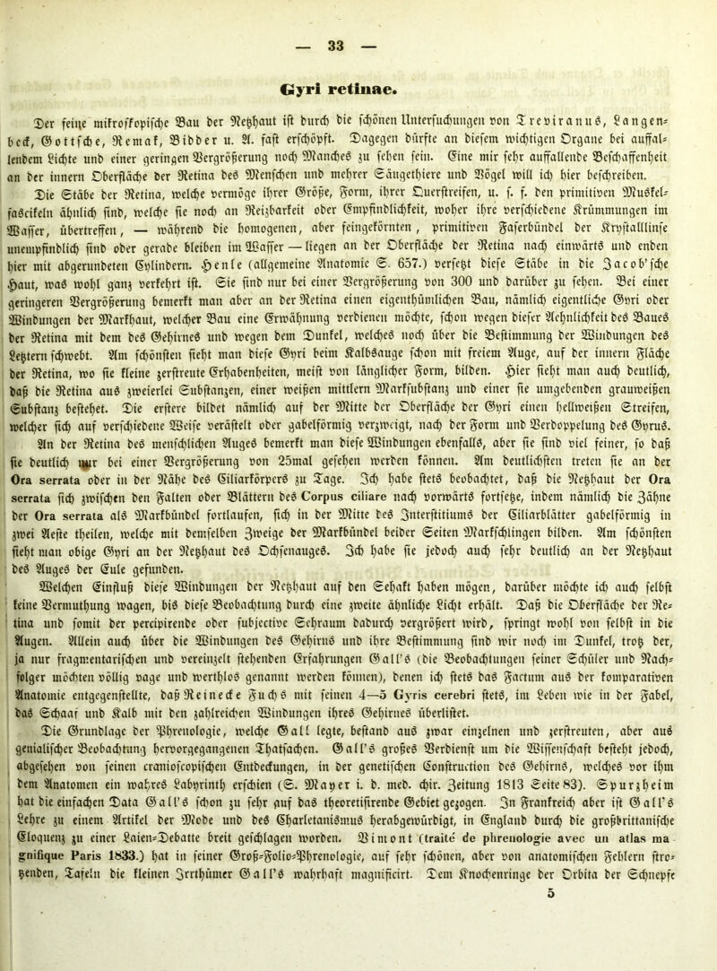 Gyri retinae. 2)er feine mifroffopifte Vau ber SRefshaut ift bunh bie fronen Uitterfutuitgen von DreviranuS, Sangen* bccf, © o t tft e, «Rernaf, 33ibber u. 21. faft erftöpft. Dagegen bürfte an biefem wichtigen Organe bet auffal* lenbetn fiepte unb einer geringen Vergrößerung not 9RanteS ju (eben fein, ©ine mir fet)r auffattenbe 33cfd>affent)ett an ber innern Oberfläche ber Retina beS 9Drimften unb meßrer Säugetiere unb Vögel will id) hier betreiben. Die Stäbe ber Retina, welche vermöge ihrer ©röße, gernt, ihrer Ouerftreifen, u. f. f. ben primitiven SRuSfel* faScifeln ähnlich ftnb, welche fte nod) an «Reijbarfeit ober ©mpfinblitfeit, woher ihre vergebene Krümmungen im ffiaffer, übertreffen, — wäßrenb bie homogenen, aber feingeförnten, primitiven gaferbünbel ber Krpftalllinfe unempjtnblich ftnb ober gerabe bletben im üßaffer — liegen an ber Oberfläd)e ber Retina nach einwärts unb enben hier mit abgerunbeten ©plinbern. £>enle (allgemeine 2lnatomie S. 657.) verfemt biefe Stäbe in bie 3acob’fte jpaut, was wohl ganj verfehrt ift. Sie ftnb nur bet einer Vergrößerung von 300 unb barüber ju fehen. Vei einer geringeren Vergrößerung bemerft man aber an ber Dfetina einen eigentümlichen Vau, nämlich eigentliche ©vri ober Sßinbuttgen ber 9Jfarfhaut, welcher Vau eine ©rwähnung verbietten möchte, fton wegen biefer 2lehnlitfett beS VaueS ber «Retina mit bem beS ©ehirneS unb wegen bem Dunfel, welches nod) über bie Veftimntung ber «ßinbungen beS gestern fchwebt. 2lm fchönfteu fteßt man biefe ©prt beim KalbSauge fchon mit freiem 2luge, auf ber innern gfäte ber Retina, wo fte fleine jerftreute ©rt)abenheiten, meift von länglicher gorm, bilben. £ier fteßt man auch beutlich, baß bie «Retina auS jweterlei Subftanjen, einer weißen mittlern «SRarffubftanj unb einer fte umgebeitben grauweißen Subftattj beftehet. Die erftere bilbet nämlid) auf ber SCRitte ber Oberfläche ber ©pri einen hellwetßeit Streifen, welcher ftdj auf verfdjiebette «Seife veräftelt ober gabelförmig verjweigt, nach ber gorm unb Verboppelung beS ©pruS. 2ln ber «Retina beS menftltd)en SlugeS bemerft man biefe SBinbungen ebenfalls, aber fte ftnb viel feiner, fo baß fte beutlich mir bet einer Vergrößerung von 25mal gefef)en werben fönneit. 2lm beutlitften treten fte an ber Ora serrata ober in ber «Räße beS ©iliarförperS ja Dage. 3d) habe ftetS beobachtet, baß bie «Re|haut ber Ora serrata ftd) jwiften ben galten ober Vlättern beS Corpus ciliare nach vorwärts fortfe^e, inbem nämlich bie 3äf)tte ber Ora serrata als «SRarfbüitbel fortlaufen, fich tn ber -Dritte beS 3nterftitiumS ber ©iliarblätter gabelförmig in jwei Slefte teilen, welche mit bemfelben Steige ber «Diarfbünbel beiber Seiten «IRarfftlingen bilben. 2lm ftönften fieht man obige ©pri an ber 9?e£haut beS OchfettaugeS. 3(h habe fte jebot and) fehr beutlit an ber Verhaut beS 2lugeS ber ©ule gefunben. Vielten ©influß biefe Söinbungett ber «Rehhaut auf ben Seljaft haben mögen, barüber möchte id) aut felbft feine Verntuthung wagen, bis biefe Veobattung burt eine zweite ä£)nltd)e Sid)t erhält. Daß bie Oberfläte ber 9fe* tina unb fomit ber percipirenbe ober fubjective Sehraum baburt vergrößert wirb, fpringt wohl von felbft in bie Slugen. Sillein aut über bie Sßinbungen beS ©ehirttS unb ihre Veftimntung ftnb wir nod) tnt Dunfel, troij ber, ja nur fragmentarifd)en unb veretitjelt ftehenben ©rfahrungett ©alt’S (bie Veobattungen feiner Sdptler unb «Rat- feiger mötten völlig vage unb wertlos genannt werben fönnen), benen it ftetS baS gactitm auS ber fomparativen Slnatoinie entgegenftellte, baß«Reinecfe gut$ mit feinen 4—5 Gvris cerebri ftetS, im Sieben wie in ber gäbet, baS S'taaf unb Kalb mit ben jahtreicben «ffiinbungen ihres ©ehirneS überlistet. Die ©runblage ber Phrenologie, weite ©all legte, beftanb auS jrnar einzelnen unb jerftreuten, aber aus genialifter Veobad)tung hervorgegangenen Dhatfaten. ©all’S großes Verbienft um bie Sßiffenftaft befteht jebot, abgefehen von feinen craniofcopiften ©ntbeefungen, in ber genettften ©onftruction beS ©ehirnS, wcld)eS vor ihm bem Anatomen ein wahres Sabprintl) erftien (S. ÜRa per t. b. meb. ttr. Seitung 1813 Seite83). Spurjhetm hat bie einfaten Data ©all’S fd)on ju fehr puf baS theoretiftrenbe ©ebiet gezogen. 3n granfreit aber ift ©alfS Sehre ju einem Slrtifel ber «ÜRobe unb beS ©harletaniSmuS herabgewürbigt, in ©nglattb burd) bie großbrittanifte ©loquettj ju einer Saten=Debatte breit geftlageti worben. Vintont (traite de phrenologie avec uu atlas ma gnifique Paris 1833.) hat in feiner ©roß*golio*Phrenologie, auf fefr ftönen, aber von anatomiften gehlem ftre* henben, Dafeltt bie fleinen 3rrthümer ©alPS wahrhaft ntagitiftcirt. Dem Knochenringe ber Orbita ber Stapfe 5