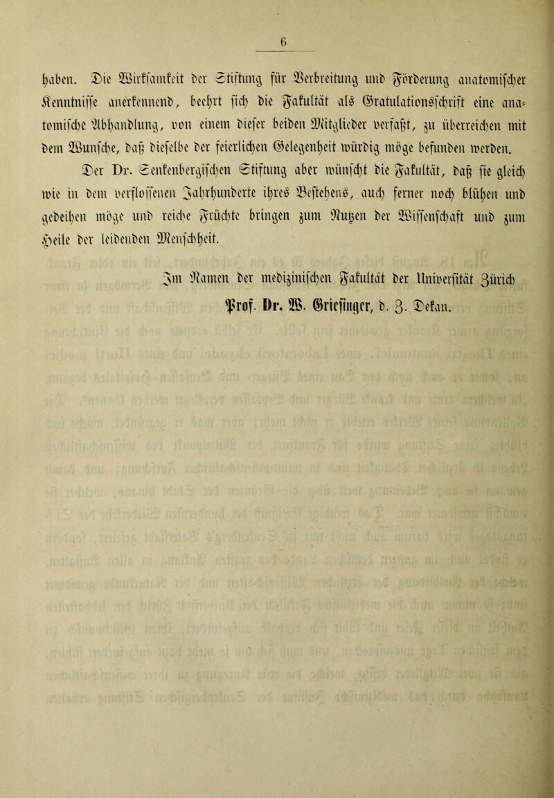 haben. Die JBirffamfeit ber Stiftung für Verbreitung unb görberung anatomifdjer ^enntniffe anerfennenb, beehrt fid) bie gafuttät als ©ratulationSfctyrift eine ana* tomifdje $lbhanblung, non einem biefer beibcn SWitglieber »erfaßt, ju überreichen mit bem 2öunfd)e, baß biefetbe ber feierlichen Gelegenheit rnürbig möge befunben merben. Der Dr. Senfenbergifd)en «Stiftung aber nüinfcbt bie gafultät, baß fie gleich mie in bem uerfloffenen 3abrt)unberte ihres VcftebenS, auch ferner noch blühen unb gebeihen möge unb reiche grüßte bringen jum Vußen ber SBijfenfcbaft unb jum £>eile ber leibenben ÜRenfcbheit. 3m tarnen ber mebiginifchen Jafultat ber Itniuerfität 3ürid) ^rof. Dr. SS. Gricfiiifjcr, b. 3. Defan.