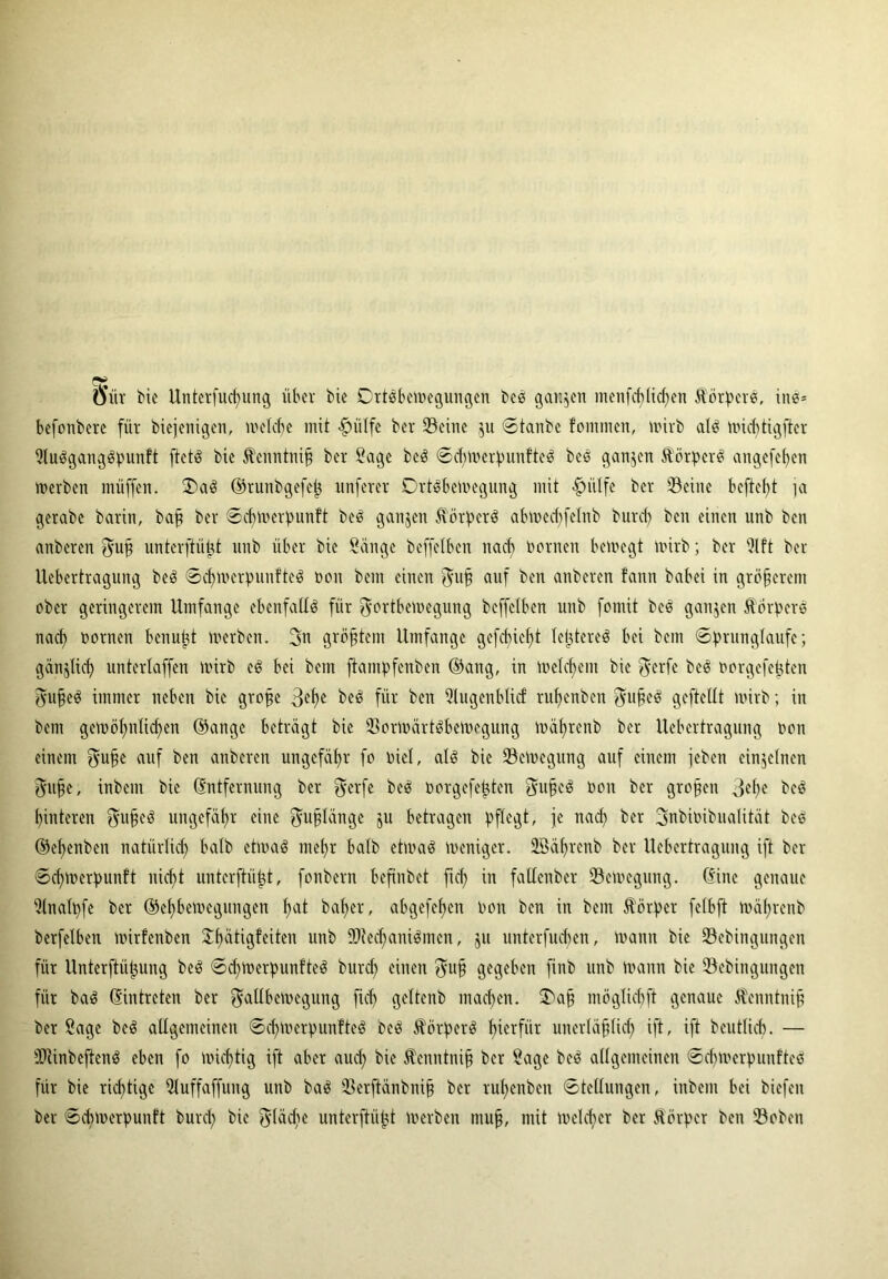 Ö'iir bie Unterfliegung über bie Ortsbewegungen beS ganzen menfcplicpen Körpers, ine* befonbere für biejenigen, welche mit fpülfe ber Seine 511 ©tanbe fontmen, wirb als nüditigfter SluSgangSpunft ftetö bie Jhnntniß ber Sage beS ©dpverpunfteS beS ganzen ÄörperS angefehen werben muffen. OaS ©runbgefep unferer DrtSbcwegung mit <£>ülfe ber Seine beftept ja gerabe barin, baß ber ©cpwcrpunft beS ganzen Körpers abwedffelnb burep ben einen unb ben anberen Fuß unterftüpt unb über bie Sänge beffelben nach Dornen bewegt wirb; ber Slft bei Uebcrtragnng beS ©cpwerpunfteS Don bem einen Fuß auf ben anberen fann babei in größerem ober geringerem Umfange ebenfalls für Fortbewegung beffelben unb fomit beS ganzen ÄÖrperS nach Dornen benutzt werben. 3n größtem Umfange gefct)ief>t festeres bei bem Sprungläufe; gänzlich unterlaffen wirb eS bei bem fiantpfenben ©ang, in Welchem bie Ferfe beS norgefepten Fußes immer neben bie große 3ef>e beS für ben Slugenblicf rupenben Fußes gcftellt wirb; in bem gewöhnlichen ©ange beträgt bie SorWärtSbewegung währenb ber Uebertragung Don einem Fuße auf ben anberen ungefähr fo Diel, als bie SeWegung auf einem jeben einzelnen Fufje, inbem bie Entfernung ber Fevfe beS oorgefepten Fußes Don ber großen 3epe beS hinteren Fußes ungefähr eine Fußlänge ju betragen pflegt, je nach ber FnbiDibualität beS ©ehenben natürlich Mb etwas mehr halb etwas weniger. 23äprenb ber Uebertragung ift ber ©cpwerpunft nicht unterftüpt, fonbern befinbet fiel; in fatlenber SeWegung. (Sine genaue Slnalpfe ber ©ehbewegungen pat baher, abgefehen Don ben in bem Körper felbft währenb berfelben wirlenben ^h^tigfeiten unb SKedjaniSmcn, ju unterfueben, wann bie Sebingungen für Unterftüpung beS ©cpwerpunfteS burd) einen Fuß gegeben finb unb Wann bie Sebingungen für baS ©intreten ber Futlbewegung fiel) geltenb machen. Oaß möglicbft genaue ^enntniß ber Sage beS allgemeinen ©cpwerpunfteS beS Körpers hierfür unerläßlich ift, ift beutlich. — IDiinbeftcnS eben fo wichtig ift aber auch bie Äcnntniß ber Sage beS allgemeinen ©cpwerpunfteS für bie richtige Sluffaffung unb baS Serftänbniß ber rupenben Stellungen, inbem bei biefen ber ©dnuerpunft bunp bie Fläche unterftüpt Werben muß, mit welcher ber Äörper ben Soben