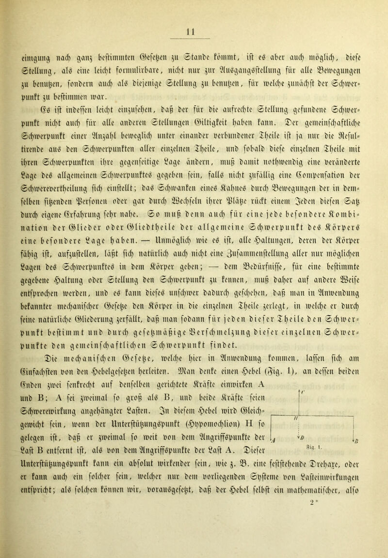 cintgung nach gan$ beftimmten ©cfelren $u ©taube fömmt, ift eb aber aud) möglich, tiefe ©tellung, alb eine leid;! forniulirbare, nicht nur jur Slubgangbftellung für alle Senkungen ju benutzen, fontern auch alb biejenige ©tellung ju bcnujjen, für welche §unäcf>ft ber ©d;wer* punft ju befthnmen war. db ift inbeffen leicht ein$ufel;en, ba§ ber für bie aufrechte ©tellung gefunbene ©d;wer= punft nicht and; für alle anbercn ©tellungen ©iltigfcit l;abcn fann. 2)er gemeinfcf>aftlicl;e ©chwerpunlt einer Sln}al;t beweglich unter einanbcr üerbimbener ^heile ift ja nur bie Dteful* tirenbe aub ben ©cbmerpunften aller einzelnen Simile, unb fobalb tiefe einzelnen Steile mit ihren ©cbmerpunften ihre gegenfeitige Sage änbern, muh bamit notl;wenbig eine pcränberte Sage beb allgemeinen ©djwerpunfteb gegeben fein, fallb nicht jufällig eine donipenfation ber ©cl)Werenertf)eilung fiel; einftcllt; bab ©d;wan!en eineb ftabneb burd; Bewegungen ber in bem* felben fi^enben Berfonen ober gar burd; 2Bed;feIn ihrer Pape rücft einem 3cben tiefen ©ap burd) eigene (Erfahrung fehr nahe, ©o muh benn aud; für eine jebe befoübere Äombi* nation ber ©lieber ober ©üebtheile ber allgemeine ©d;merpunft beb Äörperb eine befonbere Sage h«hen.— Unmöglich wie eb ift, alle Haltungen, bereu ber Körper fähig ift, aufjuftellen, Iaht fiel; natürlich aud; nicht eine 3ufammenftellung aller nur möglichen Sagen beb ©cl;mcrpunfteb in bem Körper geben; — bern Bebürfniffe, für eine beftimmte gegebene Haltung ober ©tellung ben ©chwerpunft ju fennen, muh bal;er auf anbere Seife entfprod;en werben, unb eb fann biefeb unfd;wer baburd; gefcl;ehen, bah man in Slnwenbung befannter mecl;anifcher ©efetje ben Körper in bie einzelnen $f;eile jerlegt, in welche er burd; feine natürliche ©lieberung jerfällt, bah ntan fobann für jebert tiefer £hc^e ben Schwer* punft beftimmt unb burd; gefepmähige Berfchmel^ung biefer einzelnen ©chwer* punfte ben gemeinfd;aft(id;en ©d;Werpunft finbet. ©ie med;anifd;en ©efetje, welche t)ior in Slmoenbung fommen, laffen fich am dinfachften non ben •jpebelgefeijen hcrleiten. Blau benfe einen «g>ebel (fyig. 1), an beffen beiten dnbeit jmei fenfreebt auf bcnfelben gerichtete Kräfte einwirfen A unb B; A fei jWeimal fo grofj alb B, unb beite Kräfte feien ©d;werewirfung angehängter Saften. 2>u tiefem «§>ebel wirb ©leid;* gewicht fein, wenn ber Unterftütjungbpunft (^ppomochlion) H fo gelegen ift, bah er zweimal fo weit Pon bem Slngriffbpunfte ber Saft B entfernt ift, alb non bem Slngriffbpunfte ber Saft A. ©iefer Unterftüjjungbpunft fann ein abfolut wirfenber fein, wie j. B. eine fcftftchenbe ©refyaje, ober- er fann aud; ein fold;er fein, welcher nur bem Porliegenben ©pfteme pon Safteinwirfungen entfpricht; alb folgen fönnen wir, Poraubgefeüt, bah ber #ebel felbft ein matbematifeber, alfo c H A <D | 5tg. t.