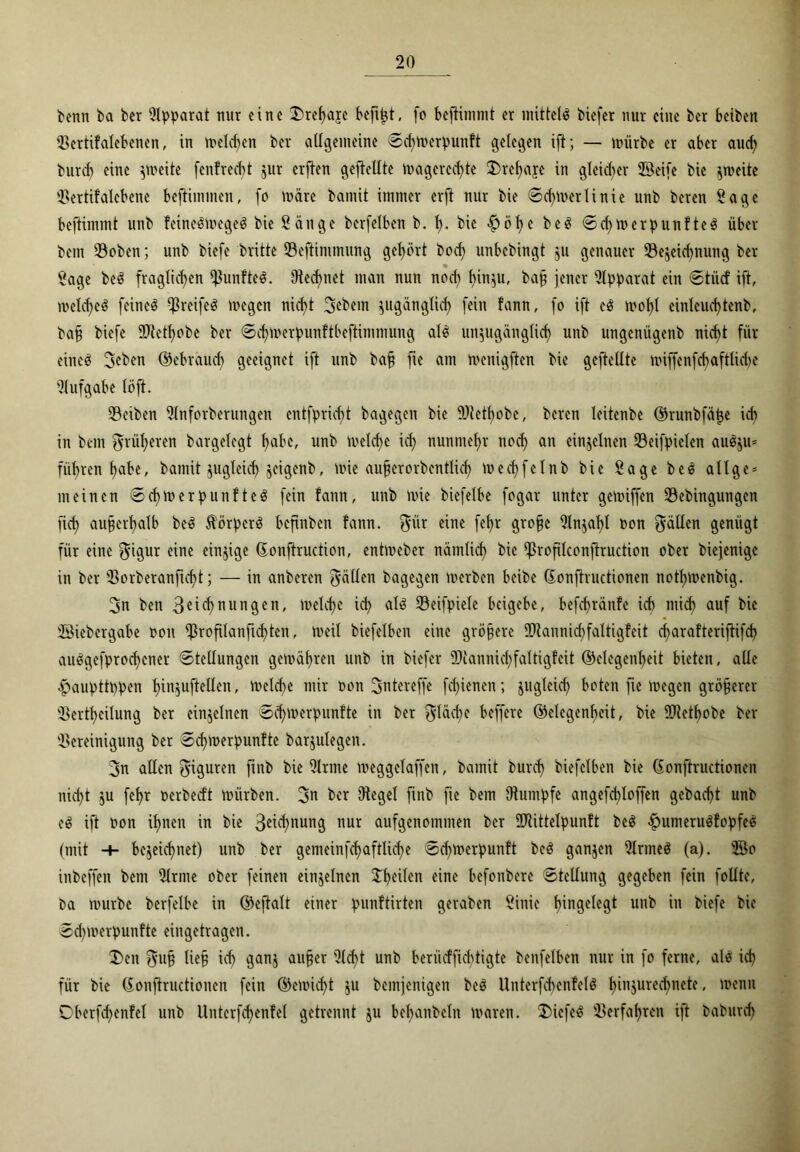 benn ba bcr Apparat mir eine !X>ref)aje befijjt, fo beftimmt er mittels biefer nur eine ber betben ©ertifalebenen, in melcben ber allgemeine ©chtterpunft gelegen ift; — mürbe er aber auch burrf) eine zweite fenfreebt zur erf^en geftellte magered)te 2)ret)aye in gleicher ©Seife bie zweite ©ertifalcbene beftimmen, fo märe bamit immer erft nur bie ©d)merlinie nnb beren Sage beftimmt unb fcincSmegeö bie Sänge berfelben b. h- bie $öhc beS ©chmerpunf teS über bem ©oben; unb biefe brüte ©eftimmung gebärt boeb unbebingt ju genauer ©ezeichnung ber Sage beS fraglichen ^unfte^. Otecbnet man nun nod) biuzu, baf? jener Apparat ein ©tiief ift, meines feinet -ßreife^ megen nicht 3ebein zugänglich fein fann, fo ift eS mof)l einleud)tenb, baff biefe ©tethobe ber ©cbmerpunftbeftimmung als unzugänglich unb ungemigenb nicht für eineä 3eben ©ebraud) geeignet ift unb bah fie am menigften bie gefiellte miffenfcbaftlidje Aufgabe löft. ©eiben Slnforberungen entfpricf>t bagegen bie ©tetbobe, beren leitenbe ©runbfäpe ich in bem früheren bargelegt habe, unb melcbe id) nunmehr nod) an einzelnen ©eifpielen auS$u= führen habe, bamit zugleich jeigenb, mie aufjerorbcntlid) mechfelnb bie Sage beS allge* meinen ©chmerpunfteS fein fann, unb mie biefelbe fogar unter gemiffen ©ebingungen fich außerhalb beS Körpers beftnben fann. $itr eine fef)r grobe Slnzaf)l ton fällen genügt für eine $igur eine einzige (Eonftruction, entmeber nämlich bie ißroftlconftruction ober biejenige in ber ©orberanfid)t; — in anberen fyällen bagegen merben beibe (Eonftructionen nothmenbig. 3n ben 3^^ tun gen, meld)e ich als ©eifpiele beigebe, befchränfe ich mid) auf bie ©Siebergabe ton $roftlanfid)ten, meil biefelben eine gröbere ©tannichfaltigfeit charafteriftifcf) auSgefprochcner ©tellungen gemäbren unb in biefer ©iannichfaltigfcit (Gelegenheit bieten, alle -fpauptttpen hinzuftellen, melcf>c mir ton 3utereffe fcf)ienen; jugtcich boten fie megen gröberer ©ertheilung ber einzelnen ©chmerpunfte in ber fläche beffere (Gelegenheit, bie ©tetbobe ber Bereinigung ber ©chmerpunfte barjulegen. 3n allen Figuren jtnb bie Sinne meggelaffcn, bamit burch biefelben bie (Eonftructionen nid)t jt fchr terbedt mürben. 3t ber Oiegel finb fie bem Oiumpfe angefd)loffen gebacht unb eS ift ton ihnen in bie 3etchnung nur aufgenommen bcr ©tittelpunft beS $umeruSfopfeS (mit -+- bezeichnet) unb ber gemeinfchaftlicf>e ©d^merpunft beS ganjen SlrmeS (a). ©So inbeffen bem Sinne ober feinen einzelnen feilen eine befonbere ©tellung gegeben fein foüte, ba mürbe berfetbe in ©eftalt einer punftirten geraben Sinie h^gelegt unb in biefe bie ©d)merpunfte eingetragen. X>cn $u§ liefj ich ganz aufjer 9l<h* unb berüeffiebtigte benfelbcn nur in fo ferne, als ich für bie (Eonftructionen fein ©emicht zu bemjenigen beS UnterfcbenfelS f)iuzured)nete, menn Dberfd)cnfel unb Untcrfchenfet getrennt zu behanbcln maren. $ücfeS ©erfahren ift baburch