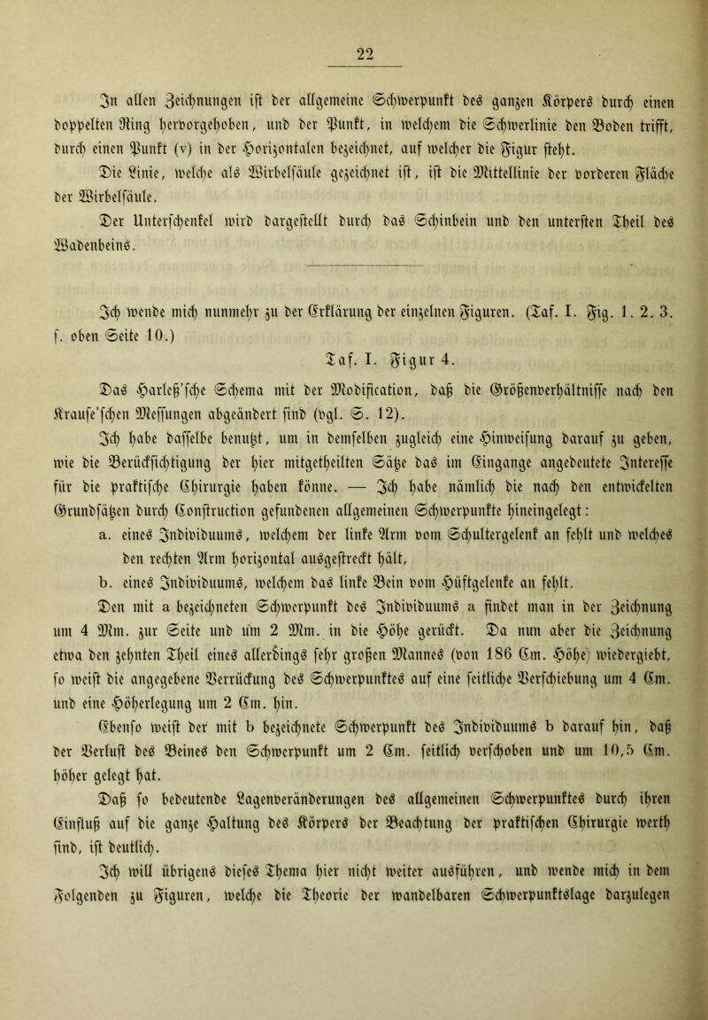 3n allen Segnungen ift bet allgemeine ©chtoerpunft beö ganzen ÄörpetS burd) einen hoppelten Uting t>ert>orget>oben, unb bet Ißunft, in meinem bie ©chmcrlinie ben Soben trifft, burd) einen $unft (v) in bet horizontalen bezeichnet, auf melcfjer bie $igur ftel)t. ®ie Sinie, melche al$ JÖitbelfäule gezeichnet ift, ift bie sJ>httellinie ber toorberen $läcbe Oer SBirbelfäule. 2>er Unterfd)en!el mirb bargeftcllt burd) baö ©d)inbein unb ben unterften Jbeü beö sBabenbein$. 3ch toenbe mich nunmehr zu ber 6rflärung ber einzelnen Figuren. (£af. I. $tg. 1.2.3. f. oben ©eite 10.) Saf. I. $igur 4. 3)aö ^arlc§’fcf>e ©chema mit ber Stobification, baf bie ©röpenoerhaltniffe nach ben Straufe’fcf)en iöteffungen abgeänbert finb (ogl. ©. 12). 3ch ^abe baffelbe benupt, um in beinfelbcn zugleich eine htntoeifung barauf zu geben, mie bie Serücfficf)tigung ber h^r mitgetheilten ©äpe baö im Eingänge angebeutete ^ntereffe für bie praftifche (Chirurgie hüben fönne. — 3<h habe nämlich bie nach ben entmicfelten ©runbfatjen burd; 6onftruction gefunbenen allgemeinen ©d)U)crpunftc hineingelegt: a. eine3 3nbioibuum$, meld;em ber linfe 9lrm oont ©d;ultergelenf an fehlt unb meUteö ben rechten 2lrm horizontal auSgefirecft hält, b. eineö 3nbitoibuum$, welchem baö linfe Sein üom ^>üftgclcnfe an fehlt. $>en mit a bc^eid;netcn ©d;merpnnft beö 3nbioibuum$ a finbet man in ber ßncbnung um 4 üJtm. zur ©eite unb um 2 üDlm. in bie höf)e geriid’t. 2>a nun aber bie 3cn'bnung ctma ben zehnten 3^heil eineö allcrbingö fehr großen ÜJtanneS (non 186 6m. höf>e) miebergiebt, fo weift bie angegebene Serrücfung beö ©cf)Werpunfteö auf eine feitlid;e Serfd)iebung um 4 6m. unb eine ^öhcrlegung um 2 6m. hin. 6benfo weift ber mit b bezeid)nete ©djwerpunft beö 3nbit>ibuumö b barauf hin, ba§ ber Serluft beö Scineö ben ©chmerpunft um 2 6m. feitlid) oerfcpoben unb um 10,5 6m. höher gelegt hat. £>a§ fo bebeutenbe Öagenocränberungen beö allgemeinen ©cf)Werpunfte$ burd) ihren 6:influ§ auf bie ganze haltung be3 Äörperö ber Sead)tung ber praftifchen 6hirurgie wertf) finb, ift beutlid;. 3ch n>iU übrigen^ biefeö $hema \}kx nicht weiter auöfüf)rcn, unb menbe mid) in bem 3'olgenben ju Figuren, rt>eld?e bie iheoric ber wanbelbaren ©cbwerpunftölage barjulegen