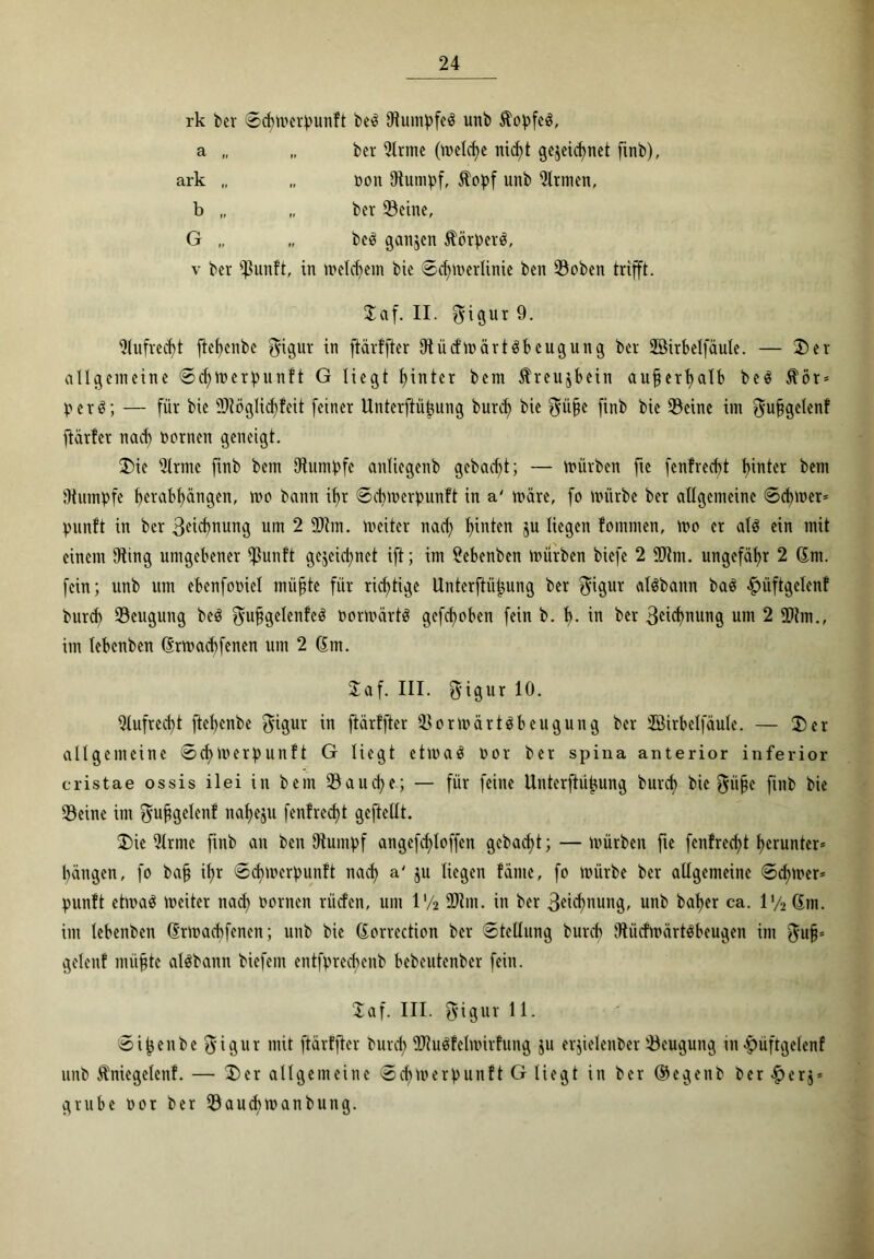 rk ber ©d)merpunft be3 OtumpfeS unb 5fopfe$, a „ „ ber Sinne (meiere nicf>t gezeichnet finb). ark „ „ Dott Stumpf, $opf unb Firmen, b „ „ ber Seine, G „ „ be£ ganjett $örperä. v bcr $unft, in welchem bie ©chmerlinie ben Soben trifft. 2af. II. $igur 9. 9tufred)t ftebenbe fyigur in jtärffter DtücfmärtSbcugung bcr Söirbelfäule. — 2)er allgemeine ©djmerpunft G liegt hinter bem Kreuzbein aufjerhalb be$ $ör* p c r ö; — für bie üköglid)feit feiner Unterftübung burct> bie $ii§e finb bie 93einc int $ujjgc(enf ftärfer nac^ toornen geneigt. 2)ie 2lrnte finb bem Stumpfe anliegenb gcbacf>t; — mürben fte fenfreefjt hinter bem Stumpfe herabhängen, mo bann ihr ©cbmerpunft in a' märe, fo mürbe ber allgemeine ©cbmer* punft in ber 3eichnung um 2 3km. meiter nach h^n^cn 5U liegen lommen, mo er al$ ein mit einem Oting umgebener $unft gezeichnet ift; im lebenben mürben biefe 2 9knt. ungefähr 2 (Jnt. fein; unb um ebenfooiel müjjte für richtige Unterftütjung ber $igur «ISbattn ba$ £üftgelcnf burd) Beugung be$ $u§gclenfe3 öormärtä gefcf>oben fein b. b. in ber 3eid)nung um 2 9km., im lebenben 6rmad)fenen um 2 6m. Saf. III. $igur 10. Aufrecht ftehenbe fyigur in jtärffter SormärHbeugung ber 2ßirbelfäule. — 2) er allgemeine ©cbmerpunft G liegt etmaä oor ber spina anterior inferior cristae ossis ilei in bem Saud)e; — für feine llnterftüjjung burch bie $iifje finb bie Seine im fyu^gelenf nahezu fenfrcdjt gcftellt. 2)ie Slrme finb an ben Stumpf angefd)loffen gebacht; — mürben fte fenfrecht herunter* hängen, fo bajj ihr ©cbmerpunft nach a' ju liegen fällte, fo mürbe ber allgemeine ©d;mer* punft etma$ meiter nad) Dornen rücfen, um l'/2 9km. in ber 3<üd)nung, unb baher ca. iy2 6m. int lebenben 6rmacbfencn; unb bie 6orrcction bcr ©tellung bureb Stiicfmärtöbeugen im $ujp gelettf müfjtc alöbattn biefem entfprecbenb bebeutenber fein. 2af. III. 5'igur 11. ©ij$enbe$igur mit jtärffter burd) 9ku$fclmirfung ju erzielenber Seugung in -fjüftgelenf unb Üniegelettf. — 2)er allgemeine ©cbmerpunft G liegt in ber ©egenb ber <£>erz* grübe oor ber Saucbmanbung.