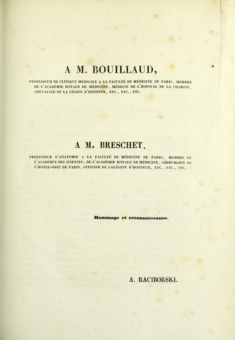 PROFESSEUR DE CLINIQUE MÉDICALE A LA FACULTÉ DE MÉDECINE DE PARIS , MEMBRE DE L’ACADÉMIE ROYALE DE MÉDECINE, MÉDECIN DE L’HOPITAL DE LA CHARITÉ, CHEVALIER DE LA LÉGION D’HONNEUR, ETC., ETC., ETC. A M. BRESCHET, PROFESSEUR D'ANATOMIE A LA FACULTÉ DE MÉDECINE DE PARIS , MEMBRE DE L’ACADÉMIE DES SCIENCES , DE L’ACADÉMIE ROYALE DE MÉDECINE , CHIRURGIEN I)E L HOTEL-DIEU DE PARIS, OFFICIER DE LALÉGION D’HONNEUR, ETC., ETC., ETC. Hommage et reconnaissance.