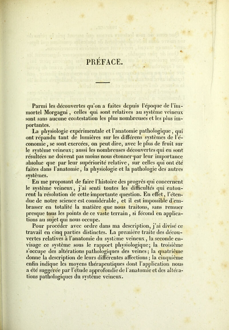 PRÉFACE. Parmi les découvertes qu’on a faites depuis l’époque de l’im- mortel Morgagni, celles qui sont relatives au système veineux sont sans aucune contestation les plus nombreuses et les plus im- portantes. La physiologie expérimentale et l’anatomie pathologique, qui ont répandu tant de lumières sur les différens systèmes de l’é- conomie, se sont exercées, on peut dire, avec le plus de fruit sur le système veineux; aussi les nombreuses découvertes qui en sont résultées ne doivent pas moins nous étonner*par leur importance absolue que par leur supériorité relative, sur celles qui ont été faites dans l’anatomie, la physiologie et la pathologie des autres systèmes. En me proposant de faire l’histoire des progrès qui concernent le système veineux, j’ai senti toutes les difficultés qui entou- rent la résolution de cette importante question. En effet, l’éten- due de notre science est considérable, et il est impossible d’em- brasser en totalité la matière que nous traitons, sans remuer presque tous les points de ce vaste terrain , si fécond en applica- tions au sujet qui nous occupe. Pour procéder avec ordre dans ma description, j’ai divisé ce travail en cinq parties distinctes. La première traite des décou- vertes relatives à l’anatomie du système veineux , la seconde en- visage ce système sous le rapport physiologique; la troisième s’occupe des altérations pathologiques des veines ; la quatrième donne la description de leurs différentes affections ; la cinquième enfin indique les moyens thérapeutiques dont l’application nous a été suggérée par l’étude approfondie de l’anatomie et des altéra- tions pathologiques du système veineux.