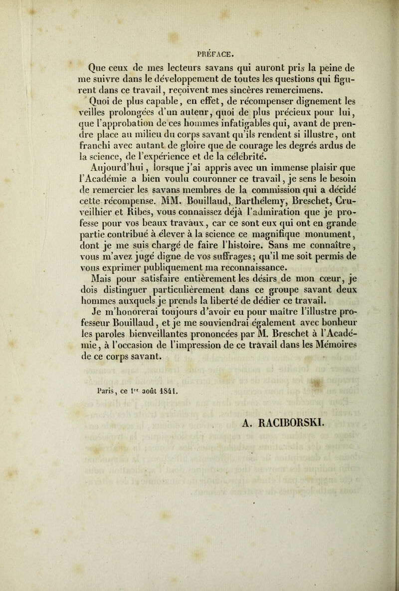 Que ceux de mes lecteurs savans qui auront pris la peine de me suivre dans le développement de toutes les questions qui figu- rent dans ce travail, reçoivent mes sincères remercimens. Quoi de plus capable, en effet, de récompenser dignement les veilles prolongées d’un auteur, quoi de plus précieux pour lui, que l’approbation de ces hommes infatigables qui, avant de pren- dre place au milieu du corps savant qu’ils rendent si illustre, ont franchi avec autant de gloire que de courage les degrés ardus de la science, de l’expérience et de la célébrité. Aujourd’hui, lorsque j’ai appris avec un immense plaisir que l’Académie a bien voulu couronner ce travail, je sens le besoin de remercier les savans membres de la commission qui a décidé cette récompense. MM. Bouillaud,. Barthélemy, Breschet, Cru- veilhier et Ribes, vous connaissez déjà l’admiration que je pro- fesse pour vos beaux travaux, car ce sont eux qui ont en grande partie contribué à élever à la science ce magnifique monument, dont je me suis chargé de faire l’histoire. Sans me connaître, vous m’avez jugé digne de vos suffrages; qu’il me soit permis de vous exprimer publiquement ma reconnaissance. Mais pour satisfaire entièrement les désirs de mon cœur, je dois distinguer particulièrement dans ce groupe savant deux hommes auxquels je prends la liberté de dédier ce travail. Je m’honorerai toujours d’avoir eu pour maître l’illustre pro- fesseur Bouillaud, et je me souviendrai également avec bonheur les paroles bienveillantes prononcées par M. Breschet à l’Acadé- mie , à l’occasion de l’impression de ce travail dans les Mémoires de ce corps savant. Paris, ce lct août 1S41.