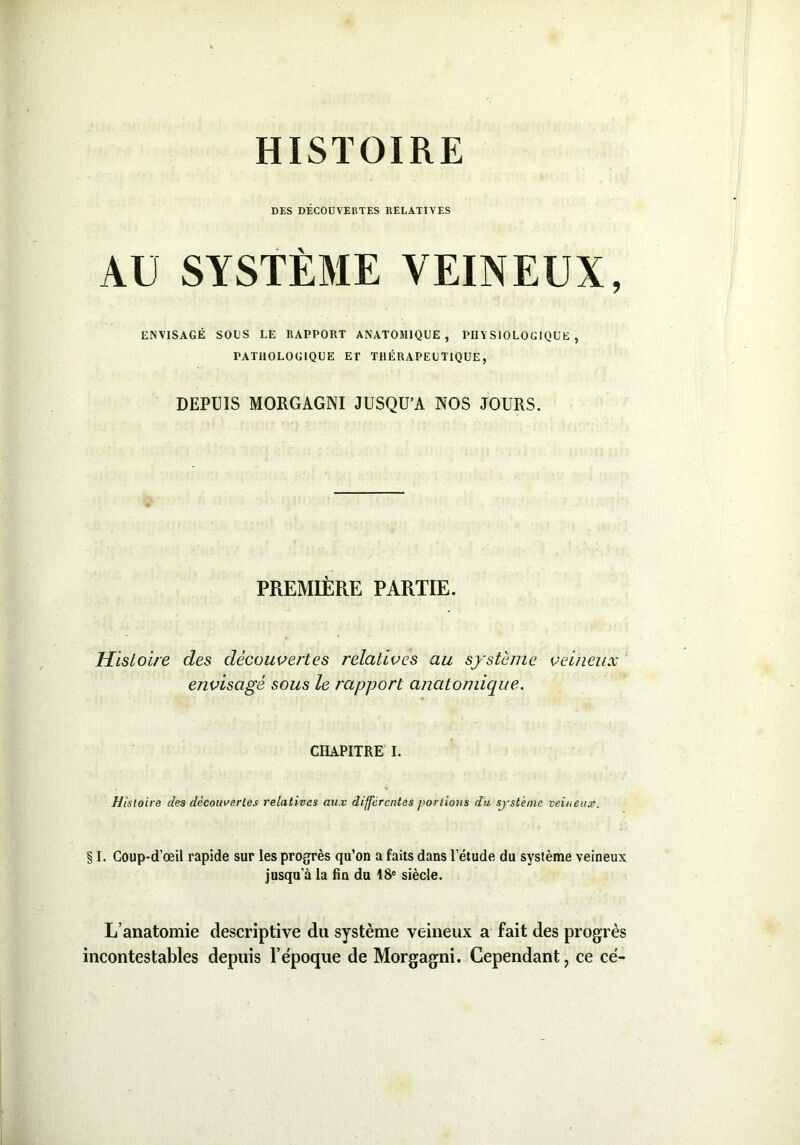 HISTOIRE DES DÉCOÜVEliTES RELATIVES AU SYSTÈME VEINEUX, ENVISAGÉ SOUS LE RAPPORT ANATOMIQUE, PD Y SIOLOGIQUE , PATHOLOGIQUE ET THÉRAPEUTIQUE, DEPUIS MORGAGNI JUSQU’A NOS JOURS. PREMIÈRE PARTIE. Histoire des découvertes relatives au système veineux envisagé sous le rapport anatomique. CHAPITRE I. Histoire des découvertes relatives aux différentes portions du système veineux. § I. Coup-d’œil rapide sur les progrès qu’on a faits dans letude du système veineux jusqu’à la fin du 18e siècle. L’anatomie descriptive du système veineux a fait des progrès incontestables depuis l’époque de Morgagni. Cependant, ce ce-