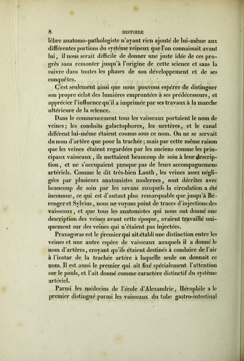 lèbre anatomo-pathologiste n’ayant rien ajouté de lui-même aux différentes portions du système veineux que l’on connaissait avant lui, il nous serait difficile de donner une juste idée de ces pro- grès sans remonter jusqu’à l’origine de cette science et sans la suivre dans toutes les phases de son développement et de ses conquêtes. C’est seulement ainsi que nous pouvons espérer de distinguer son propre éclat des lumières empruntées à ses prédécesseurs, et apprécier l’influence qu’il a imprimée par ses travaux à la marche ultérieure de la science. Dans le commencement tous les vaisseaux portaient le nom de veines; les conduits galactophores, les uretères, et le canal déférent lui-même étaient connus sous ce nom. On ne se servait du nom d’artère que pour la trachée ; mais par cette même raison que les veines étaient regardées par les anciens comme les prin- cipaux vaisseaux , ils mettaient beaucoup de soin à leur descrip- tion , et ne s’occupaient presque pas de leurs accompagnemens artériels. Comme le dit très-bien Lauth, les veines assez négli- gées par plusieurs anatomistes modernes, sont décrites avec beaucoup de soin par les savans auxquels la circulation a été inconnue, ce qui est d’autant plus remarquable que jusqu’à Bé- renger et Sylvius, nous ne voyons point de traces d’injections des vaisseaux, et que tous les anatomistes qui nous ont donné une description des veines avant cette époque, avaient travaillé uni- quement sur des veines qui n’étaient pas injectées. Praxagoras est le premier qui ait établi une distinction entre les veines et une autre espèce de vaisseaux auxquels il a donné le nom d’artères, croyant qu’ils étaient destinés à conduire de l’air à l’instar de la trachée artère à laquelle seule on donnait ce nom. Il est aussi le premier qui ait fixé spécialement l’attention sur le pouls, et l’ait donné comme caractère distinctif du système artériel. Parmi les médecins de l’école d’Alexandrie, Hérophile a le premier distingué parmi les vaisseaux du tube gastro-intestinal